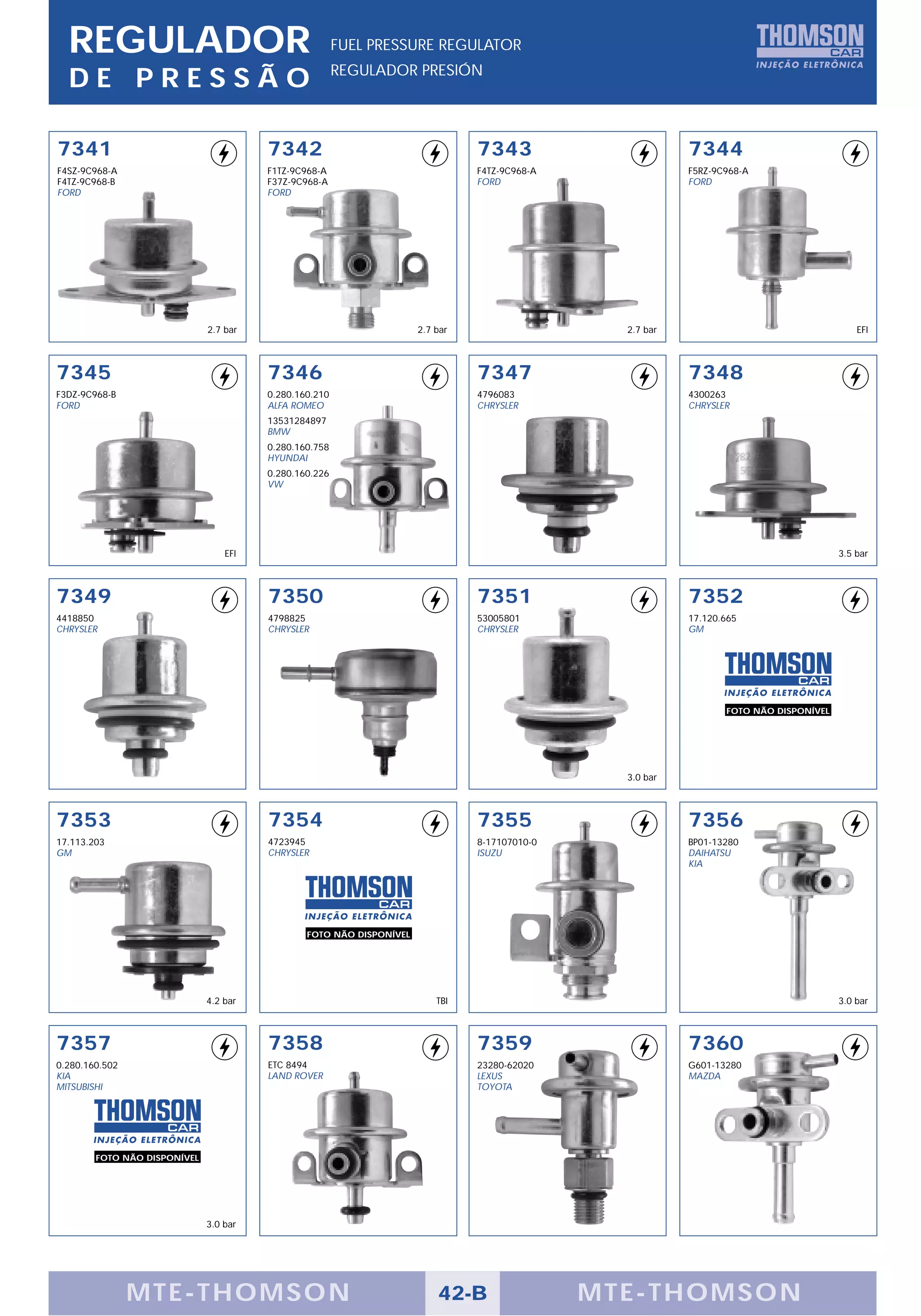 REGULADOR                                             FUEL PRESSURE REGULATOR
                                                        REGULADOR PRESIÓN
  DE PRESSÃO

7341                                    7342                                    7343                       7344
F4SZ-9C968-A                            F1TZ-9C968-A                            F4TZ-9C968-A               F5RZ-9C968-A
F4TZ-9C968-B                            F37Z-9C968-A                            FORD                       FORD
FORD                                    FORD




                              2.7 bar                                 2.7 bar                    2.7 bar                                    EFI



7345                                    7346                                    7347                       7348
F3DZ-9C968-B                            0.280.160.210                           4796083                    4300263
FORD                                    ALFA ROMEO                              CHRYSLER                   CHRYSLER
                                        13531284897
                                        BMW
                                        0.280.160.758
                                        HYUNDAI
                                        0.280.160.226
                                        VW




                                  EFI                                                                                                   3.5 bar



7349                                    7350                                    7351                       7352
4418850                                 4798825                                 53005801                   17.120.665
CHRYSLER                                CHRYSLER                                CHRYSLER                   GM




                                                                                                                  FOTO NÃO DISPONÍVEL




                                                                                                 3.0 bar



7353                                    7354                                    7355                       7356
17.113.203                              4723945                                 8-17107010-0               BP01-13280
GM                                      CHRYSLER                                ISUZU                      DAIHATSU
                                                                                                           KIA




                                                FOTO NÃO DISPONÍVEL




                              4.2 bar                                     TBI                                                           3.0 bar



7357                                    7358                                    7359                       7360
0.280.160.502                           ETC 8494                                23280-62020                G601-13280
KIA                                     LAND ROVER                              LEXUS                      MAZDA
MITSUBISHI                                                                      TOYOTA




        FOTO NÃO DISPONÍVEL




                              3.0 bar




                MTE-THOMSON                                               42-B                 MTE-THOMSON
 