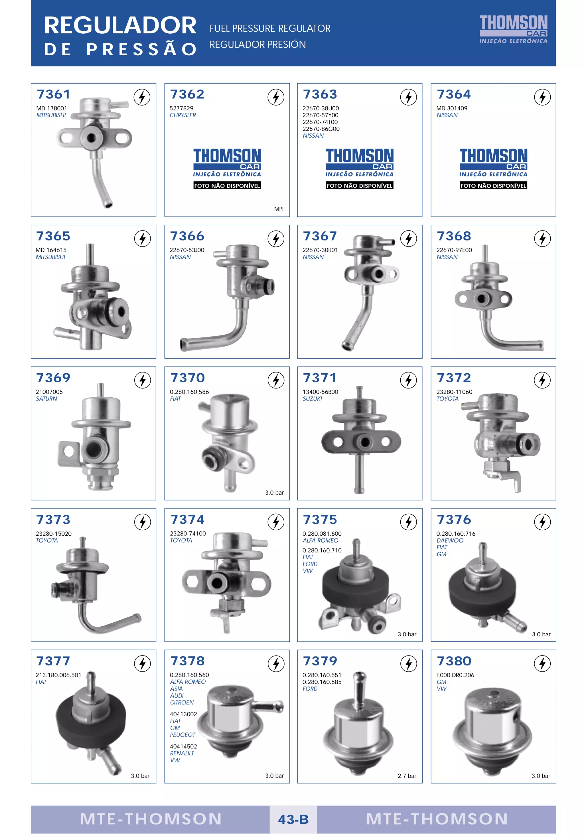 REGULADOR                                 FUEL PRESSURE REGULATOR
                                            REGULADOR PRESIÓN
  DE PRESSÃO

7361                        7362                                    7363                                    7364
MD 178001                   5277829                                 22670-38U00                             MD 301409
MITSUBISHI                  CHRYSLER                                22670-57Y00                             NISSAN
                                                                    22670-74T00
                                                                    22670-86G00
                                                                    NISSAN




                                    FOTO NÃO DISPONÍVEL                     FOTO NÃO DISPONÍVEL                     FOTO NÃO DISPONÍVEL



                                                             MPI



7365                        7366                                    7367                                    7368
MD 164615                   22670-53J00                             22670-30R01                             22670-97E00
MITSUBISHI                  NISSAN                                  NISSAN                                  NISSAN




7369                        7370                                    7371                                    7372
21007005                    0.280.160.586                           13400-56B00                             23280-11060
SATURN                      FIAT                                    SUZUKI                                  TOYOTA




                                                          3.0 bar



7373                        7374                                    7375                                    7376
23280-15020                 23280-74100                             0.280.081.600                           0.280.160.716
TOYOTA                      TOYOTA                                  ALFA ROMEO                              DAEWOO
                                                                    0.280.160.710
                                                                                                            FIAT
                                                                    FIAT                                    GM
                                                                    FORD
                                                                    VW




                                                                                                  3.0 bar                                 3.0 bar



7377                        7378                                    7379                                    7380
213.180.006.501             0.280.160.560                           0.280.160.551                           F.000.DR0.206
FIAT                        ALFA ROMEO                              0.280.160.585                           GM
                            ASIA                                    FORD                                    VW
                            AUDI
                            CITROËN
                            40413002
                            FIAT
                            GM
                            PEUGEOT
                            40414502
                            RENAULT
                            VW

                  3.0 bar                                 3.0 bar                                 2.7 bar                                 3.0 bar




              MTE-THOMSON                                     43-B                     MTE-THOMSON
 
