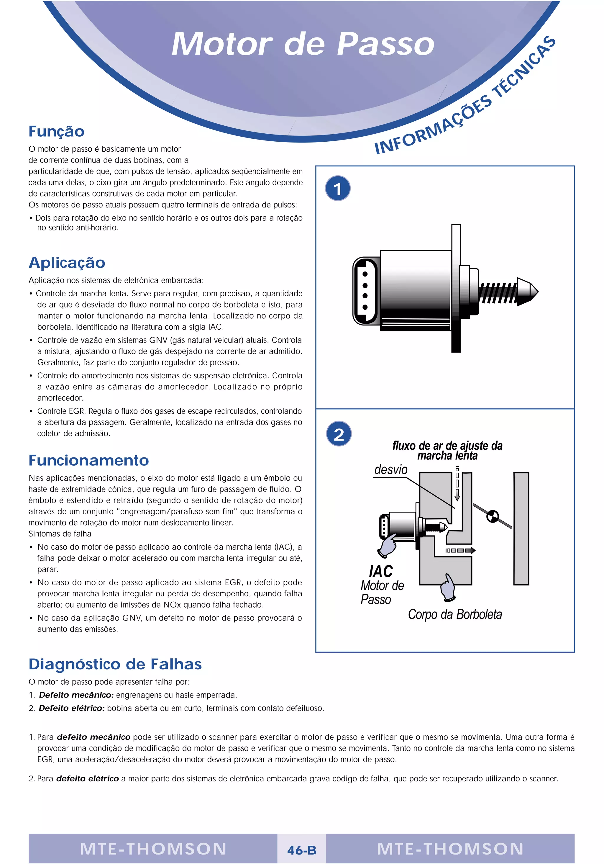 Motor de Passo




                                                                                                                                          S
                                                                                                                                       A
                                                                                                                                    IC
                                                                                                                                   É CN
                                                                                                                               T
                                                                                                                          S
                                                                                                                   Ç   ÕE
Função                                                                                                      A
                                                                                                         RM
O motor de passo é basicamente um motor                                                       INFO
de corrente contínua de duas bobinas, com a
particularidade de que, com pulsos de tensão, aplicados seqüencialmente em
cada uma delas, o eixo gira um ângulo predeterminado. Este ângulo depende
de características construtivas de cada motor em particular.                        1
Os motores de passo atuais possuem quatro terminais de entrada de pulsos:
• Dois para rotação do eixo no sentido horário e os outros dois para a rotação
  no sentido anti-horário.



Aplicação
Aplicação nos sistemas de eletrônica embarcada:
• Controle da marcha lenta. Serve para regular, com precisão, a quantidade
  de ar que é desviada do fluxo normal no corpo de borboleta e isto, para
  manter o motor funcionando na marcha lenta. Localizado no corpo da
  borboleta. Identificado na literatura com a sigla IAC.
• Controle de vazão em sistemas GNV (gás natural veicular) atuais. Controla
  a mistura, ajustando o fluxo de gás despejado na corrente de ar admitido.
  Geralmente, faz parte do conjunto regulador de pressão.
• Controle do amortecimento nos sistemas de suspensão eletrônica. Controla
  a vazão entre as câmaras do amortecedor. Localizado no próprio
  amortecedor.
• Controle EGR. Regula o fluxo dos gases de escape recirculados, controlando
  a abertura da passagem. Geralmente, localizado na entrada dos gases no
  coletor de admissão.
                                                                                    2
Funcionamento
Nas aplicações mencionadas, o eixo do motor está ligado a um êmbolo ou
haste de extremidade cônica, que regula um furo de passagem de fluido. O
êmbolo é estendido e retraído (segundo o sentido de rotação do motor)
através de um conjunto "engrenagem/parafuso sem fim" que transforma o
movimento de rotação do motor num deslocamento linear.
Sintomas de falha
• No caso do motor de passo aplicado ao controle da marcha lenta (IAC), a
  falha pode deixar o motor acelerado ou com marcha lenta irregular ou até,
  parar.
• No caso do motor de passo aplicado ao sistema EGR, o defeito pode
  provocar marcha lenta irregular ou perda de desempenho, quando falha
  aberto; ou aumento de imissões de NOx quando falha fechado.
• No caso da aplicação GNV, um defeito no motor de passo provocará o
  aumento das emissões.



Diagnóstico de Falhas
O motor de passo pode apresentar falha por:
1. Defeito mecânico: engrenagens ou haste emperrada.
2. Defeito elétrico: bobina aberta ou em curto, terminais com contato defeituoso.


1. Para defeito mecânico pode ser utilizado o scanner para exercitar o motor de passo e verificar que o mesmo se movimenta. Uma outra forma é
   provocar uma condição de modificação do motor de passo e verificar que o mesmo se movimenta. Tanto no controle da marcha lenta como no sistema
   EGR, uma aceleração/desaceleração do motor deverá provocar a movimentação do motor de passo.

2. Para defeito elétrico a maior parte dos sistemas de eletrônica embarcada grava código de falha, que pode ser recuperado utilizando o scanner.




              MTE-THOMSON                                                46-B                 MTE-THOMSON
 
