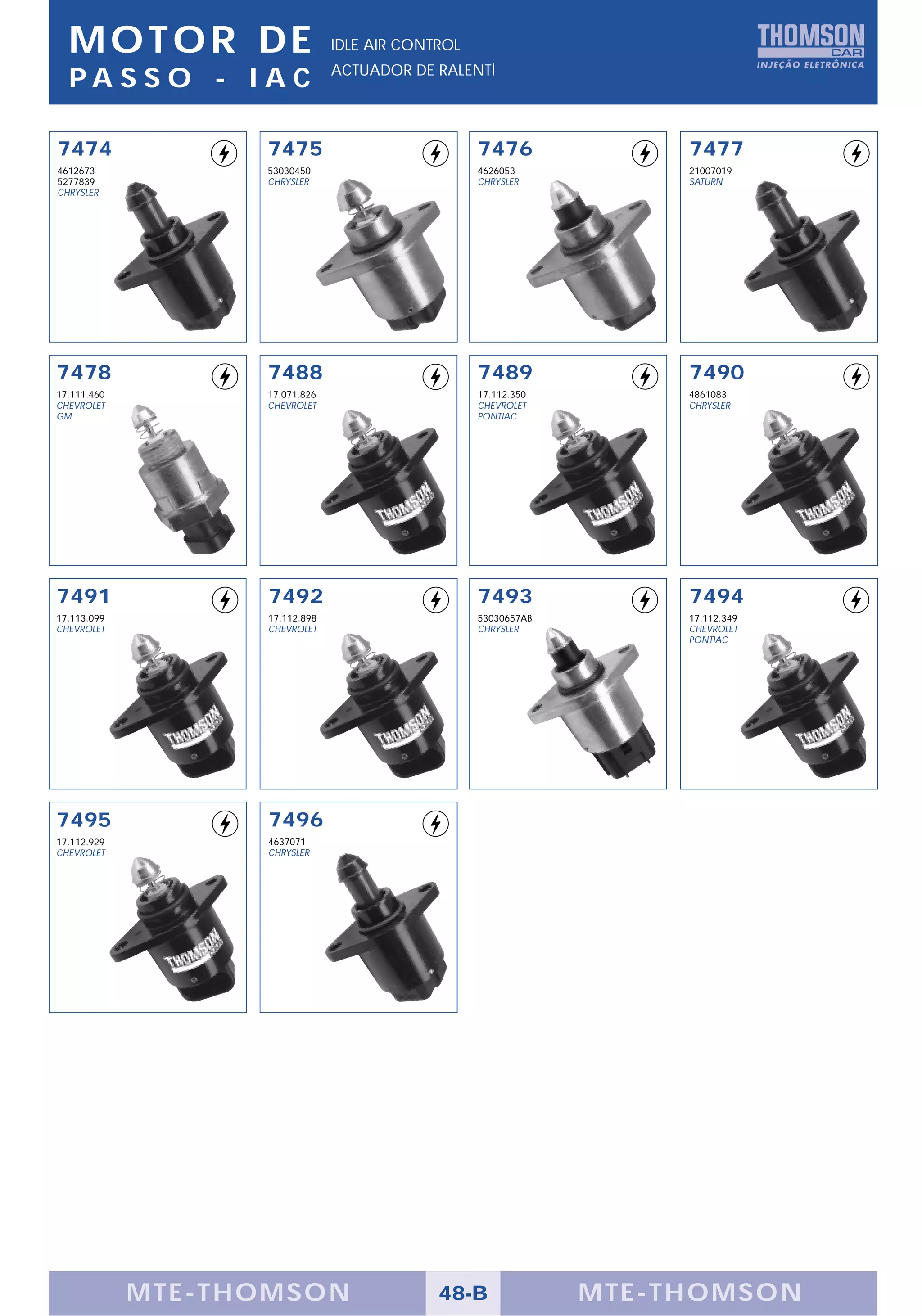 MOTOR DE                      IDLE AIR CONTROL
                                ACTUADOR DE RALENTÍ
  PA S S O - I A C

7474               7475                            7476              7477
4612673            53030450                        4626053           21007019
5277839            CHRYSLER                        CHRYSLER          SATURN
CHRYSLER




7478               7488                            7489              7490
17.111.460         17.071.826                      17.112.350        4861083
CHEVROLET          CHEVROLET                       CHEVROLET         CHRYSLER
GM                                                 PONTIAC




7491               7492                            7493              7494
17.113.099         17.112.898                      53030657AB        17.112.349
CHEVROLET          CHEVROLET                       CHRYSLER          CHEVROLET
                                                                     PONTIAC




7495               7496
17.112.929         4637071
CHEVROLET          CHRYSLER




             MTE-THOMSON                     48-B               MTE-THOMSON
 