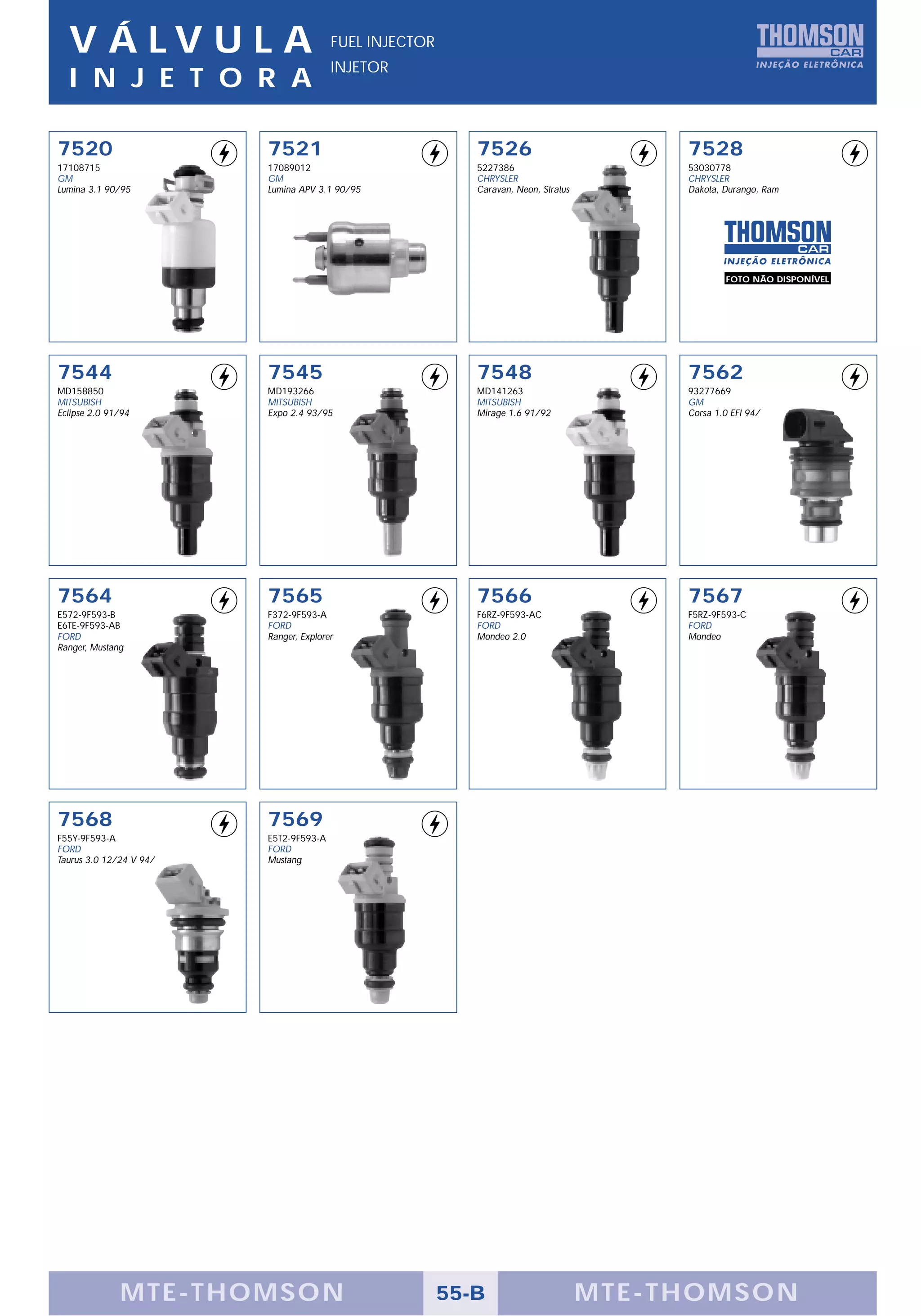 V Á LV U L A                          FUEL INJECTOR
                                        INJETOR
  I N J E T O R A

7520                     7521                              7526                          7528
17108715                 17089012                          5227386                       53030778
GM                       GM                                CHRYSLER                      CHRYSLER
Lumina 3.1 90/95         Lumina APV 3.1 90/95              Caravan, Neon, Stratus        Dakota, Durango, Ram




                                                                                                 FOTO NÃO DISPONÍVEL




7544                     7545                              7548                          7562
MD158850                 MD193266                          MD141263                      93277669
MITSUBISH                MITSUBISH                         MITSUBISH                     GM
Eclipse 2.0 91/94        Expo 2.4 93/95                    Mirage 1.6 91/92              Corsa 1.0 EFI 94/




7564                     7565                              7566                          7567
E572-9F593-B             F372-9F593-A                      F6RZ-9F593-AC                 F5RZ-9F593-C
E6TE-9F593-AB            FORD                              FORD                          FORD
FORD                     Ranger, Explorer                  Mondeo 2.0                    Mondeo
Ranger, Mustang




7568                     7569
F55Y-9F593-A             E5T2-9F593-A
FORD                     FORD
Taurus 3.0 12/24 V 94/   Mustang




              MTE-THOMSON                               55-B                        MTE-THOMSON
 