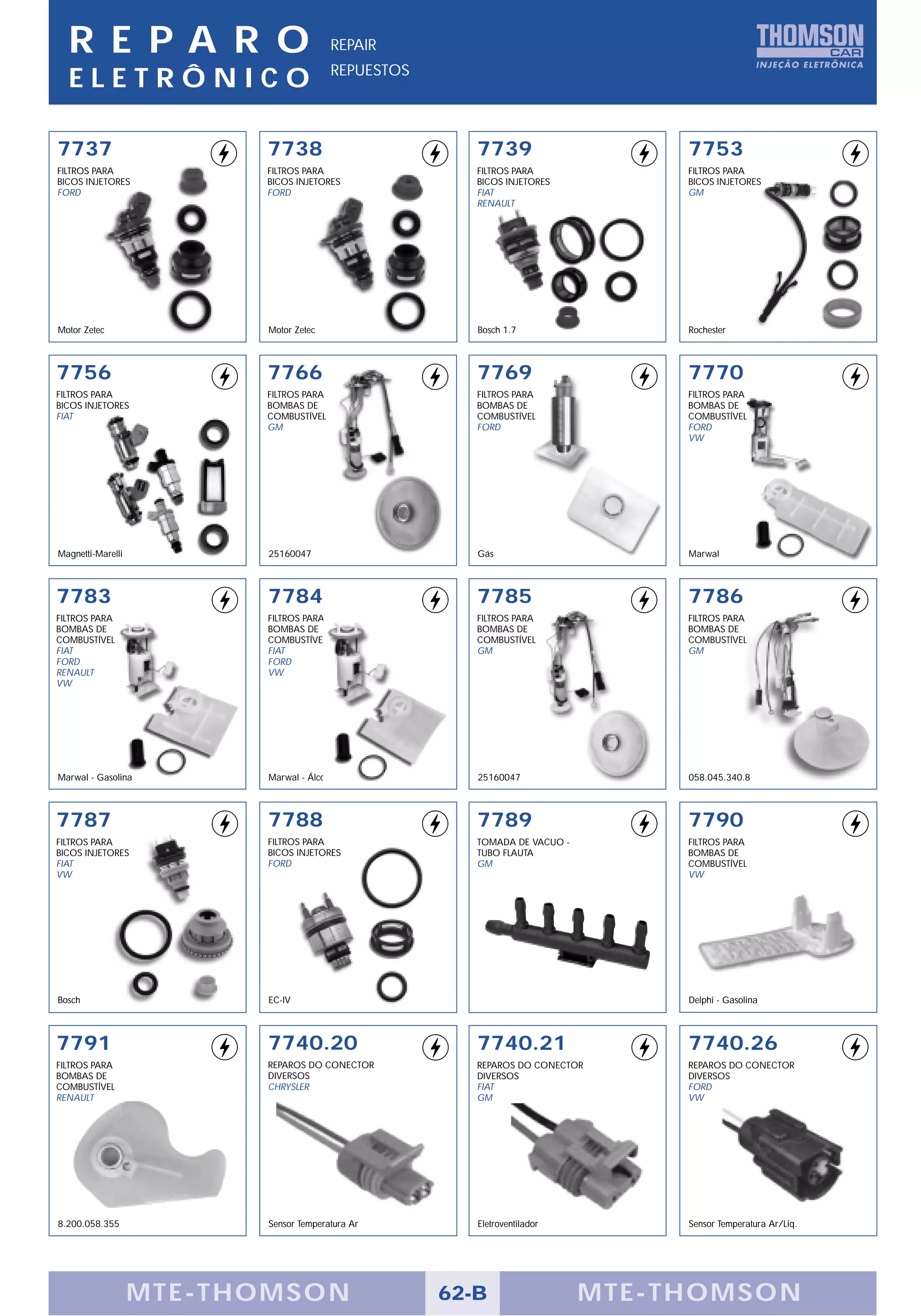 R E PA R O                            REPAIR
                                        REPUESTOS
  ELETRÔNICO

7737                     7738                          7739                     7753
FILTROS PARA             FILTROS PARA                  FILTROS PARA             FILTROS PARA
BICOS INJETORES          BICOS INJETORES               BICOS INJETORES          BICOS INJETORES
FORD                     FORD                          FIAT                     GM
                                                       RENAULT




Motor Zetec              Motor Zetec                   Bosch 1.7                Rochester



7756                     7766                          7769                     7770
FILTROS PARA             FILTROS PARA                  FILTROS PARA             FILTROS PARA
BICOS INJETORES          BOMBAS DE                     BOMBAS DE                BOMBAS DE
FIAT                     COMBUSTÍVEL                   COMBUSTÍVEL              COMBUSTÍVEL
                         GM                            FORD                     FORD
                                                                                VW




Magnetti-Marelli         25160047                      Gás                      Marwal



7783                     7784                          7785                     7786
FILTROS PARA             FILTROS PARA                  FILTROS PARA             FILTROS PARA
BOMBAS DE                BOMBAS DE                     BOMBAS DE                BOMBAS DE
COMBUSTÍVEL              COMBUSTÍVEL                   COMBUSTÍVEL              COMBUSTÍVEL
FIAT                     FIAT                          GM                       GM
FORD                     FORD
RENAULT                  VW
VW




Marwal - Gasolina        Marwal - Álcool               25160047                 058.045.340.8



7787                     7788                          7789                     7790
FILTROS PARA             FILTROS PARA                  TOMADA DE VACUO -        FILTROS PARA
BICOS INJETORES          BICOS INJETORES               TUBO FLAUTA              BOMBAS DE
FIAT                     FORD                          GM                       COMBUSTÍVEL
VW                                                                              VW




Bosch                    EC-IV                                                  Delphi - Gasolina




7791                     7740.20                       7740.21                  7740.26
FILTROS PARA             REPAROS DO CONECTOR           REPAROS DO CONECTOR      REPAROS DO CONECTOR
BOMBAS DE                DIVERSOS                      DIVERSOS                 DIVERSOS
COMBUSTÍVEL              CHRYSLER                      FIAT                     FORD
RENAULT                                                GM                       VW




8.200.058.355            Sensor Temperatura Ar         Eletroventilador         Sensor Temperatura Ar/Liq.




                   MTE-THOMSON                      62-B                   MTE-THOMSON
 