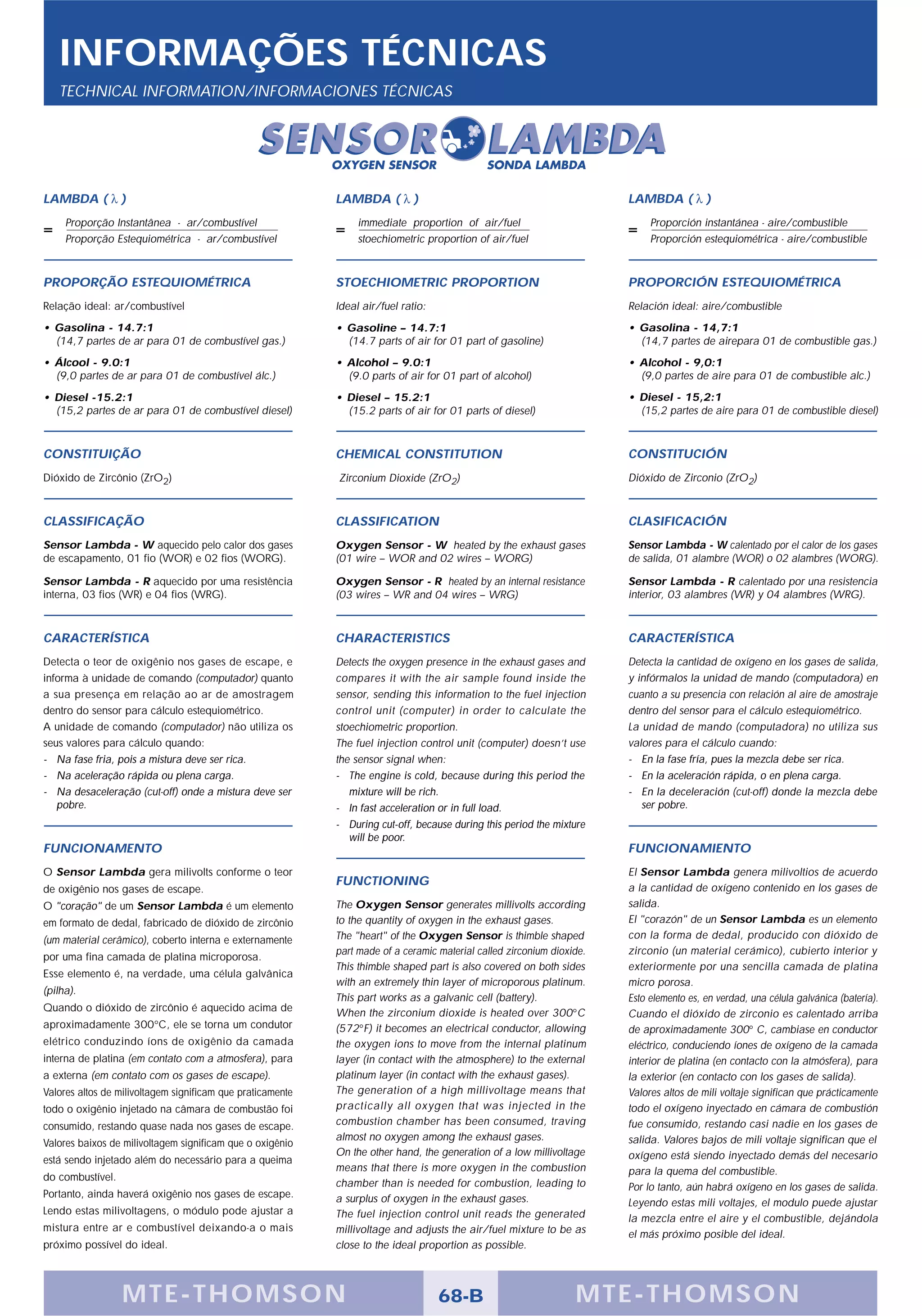 INFORMAÇÕES TÉCNICAS
   TECHNICAL INFORMATION/INFORMACIONES TÉCNICAS




LAMBDA ( λ )                                                LAMBDA ( λ )                                                LAMBDA ( λ )
     Proporção Instantânea - ar/combustível                      immediate proportion of air/fuel                            Proporción instantánea - aire/combustible
     Proporção Estequiométrica - ar/combustível                  stoechiometric proportion of air/fuel                       Proporción estequiométrica - aire/combustible



PROPORÇÃO ESTEQUIOMÉTRICA                                   STOECHIOMETRIC PROPORTION                                   PROPORCIÓN ESTEQUIOMÉTRICA
Relação ideal: ar/combustível                               Ideal air/fuel ratio:                                       Relación ideal: aire/combustible
• Gasolina - 14.7:1                                         • Gasoline – 14.7:1                                         • Gasolina - 14,7:1
  (14,7 partes de ar para 01 de combustível gas.)             (14.7 parts of air for 01 part of gasoline)                 (14,7 partes de airepara 01 de combustible gas.)
• Álcool - 9.0:1                                            • Alcohol – 9.0:1                                           • Alcohol - 9,0:1
  (9,0 partes de ar para 01 de combustível álc.)              (9.0 parts of air for 01 part of alcohol)                   (9,0 partes de aire para 01 de combustible alc.)
• Diesel -15.2:1                                            • Diesel – 15.2:1                                           • Diesel - 15,2:1
  (15,2 partes de ar para 01 de combustível diesel)           (15.2 parts of air for 01 parts of diesel)                  (15,2 partes de aire para 01 de combustible diesel)



CONSTITUIÇÃO                                                CHEMICAL CONSTITUTION                                       CONSTITUCIÓN
Dióxido de Zircônio (ZrO2)                                  Zirconium Dioxide (ZrO2)                                    Dióxido de Zirconio (ZrO2)



CLASSIFICAÇÃO                                               CLASSIFICATION                                              CLASIFICACIÓN
Sensor Lambda - W aquecido pelo calor dos gases             Oxygen Sensor - W heated by the exhaust gases               Sensor Lambda - W calentado por el calor de los gases
de escapamento, 01 fio (WOR) e 02 fios (WORG).              (01 wire – WOR and 02 wires – WORG)                         de salida, 01 alambre (WOR) o 02 alambres (WORG).

Sensor Lambda - R aquecido por uma resistência              Oxygen Sensor - R heated by an internal resistance          Sensor Lambda - R calentado por una resistencia
interna, 03 fios (WR) e 04 fios (WRG).                      (03 wires – WR and 04 wires – WRG)                          interior, 03 alambres (WR) y 04 alambres (WRG).



CARACTERÍSTICA                                              CHARACTERISTICS                                             CARACTERÍSTICA
Detecta o teor de oxigênio nos gases de escape, e           Detects the oxygen presence in the exhaust gases and        Detecta la cantidad de oxígeno en los gases de salida,
informa à unidade de comando (computador) quanto            compares it with the air sample found inside the            y infórmalos la unidad de mando (computadora) en
a sua presença em relação ao ar de amostragem               sensor, sending this information to the fuel injection      cuanto a su presencia con relación al aire de amostraje
dentro do sensor para cálculo estequiométrico.              control unit (computer) in order to calculate the           dentro del sensor para el cálculo estequiométrico.
A unidade de comando (computador) não utiliza os            stoechiometric proportion.                                  La unidad de mando (computadora) no utiliza sus
seus valores para cálculo quando:                           The fuel injection control unit (computer) doesn’t use      valores para el cálculo cuando:
- Na fase fria, pois a mistura deve ser rica.               the sensor signal when:                                     - En la fase fría, pues la mezcla debe ser rica.
- Na aceleração rápida ou plena carga.                      - The engine is cold, because during this period the        - En la aceleración rápida, o en plena carga.
- Na desaceleração (cut-off) onde a mistura deve ser           mixture will be rich.                                    - En la deceleración (cut-off) donde la mezcla debe
   pobre.                                                   - In fast acceleration or in full load.                        ser pobre.
                                                            - During cut-off, because during this period the mixture
                                                               will be poor.
FUNCIONAMENTO                                                                                                           FUNCIONAMIENTO
O Sensor Lambda gera milivolts conforme o teor                                                                          El Sensor Lambda genera milivoltios de acuerdo
                                                            FUNCTIONING
de oxigênio nos gases de escape.                                                                                        a la cantidad de oxígeno contenido en los gases de
O "coração" de um Sensor Lambda é um elemento               The Oxygen Sensor generates millivolts according            salida.
em formato de dedal, fabricado de dióxido de zircônio       to the quantity of oxygen in the exhaust gases.             El "corazón" de un Sensor Lambda es un elemento
(um material cerâmico), coberto interna e externamente      The "heart" of the Oxygen Sensor is thimble shaped          con la forma de dedal, producido con dióxido de
                                                            part made of a ceramic material called zirconium dioxide.   zirconio (un material cerámico), cubierto interior y
por uma fina camada de platina microporosa.
                                                            This thimble shaped part is also covered on both sides      exteriormente por una sencilla camada de platina
Esse elemento é, na verdade, uma célula galvânica
                                                            with an extremely thin layer of microporous platinum.       micro porosa.
(pilha).
                                                            This part works as a galvanic cell (battery).               Esto elemento es, en verdad, una célula galvánica (batería).
Quando o dióxido de zircônio é aquecido acima de            When the zirconium dioxide is heated over 300°C             Cuando el dióxido de zirconio es calentado arriba
aproximadamente 300°C, ele se torna um condutor             (572°F) it becomes an electrical conductor, allowing        de aproximadamente 300° C, cambiase en conductor
elétrico conduzindo íons de oxigênio da camada              the oxygen ions to move from the internal platinum          eléctrico, conduciendo íones de oxígeno de la camada
interna de platina (em contato com a atmosfera), para       layer (in contact with the atmosphere) to the external      interior de platina (en contacto con la atmósfera), para
a externa (em contato com os gases de escape).              platinum layer (in contact with the exhaust gases).         la exterior (en contacto con los gases de salida).
Valores altos de milivoltagem significam que praticamente   The generation of a high millivoltage means that            Valores altos de mili voltaje significan que prácticamente
todo o oxigênio injetado na câmara de combustão foi         practically all oxygen that was injected in the             todo el oxígeno inyectado en cámara de combustión
consumido, restando quase nada nos gases de escape.         combustion chamber has been consumed, traving               fue consumido, restando casi nadie en los gases de
                                                            almost no oxygen among the exhaust gases.                   salida. Valores bajos de mili voltaje significan que el
Valores baixos de milivoltagem significam que o oxigênio
                                                            On the other hand, the generation of a low millivoltage     oxígeno está siendo inyectado demás del necesario
está sendo injetado além do necessário para a queima
                                                            means that there is more oxygen in the combustion           para la quema del combustible.
do combustível.
                                                            chamber than is needed for combustion, leading to           Por lo tanto, aún habrá oxígeno en los gases de salida.
Portanto, ainda haverá oxigênio nos gases de escape.        a surplus of oxygen in the exhaust gases.                   Leyendo estas mili voltajes, el modulo puede ajustar
Lendo estas milivoltagens, o módulo pode ajustar a          The fuel injection control unit reads the generated         la mezcla entre el aire y el combustible, dejándola
mistura entre ar e combustível deixando-a o mais            millivoltage and adjusts the air/fuel mixture to be as      el más próximo posible del ideal.
próximo possível do ideal.                                  close to the ideal proportion as possible.



                  MTE-THOMSON                                                       68-B                          MTE-THOMSON
 