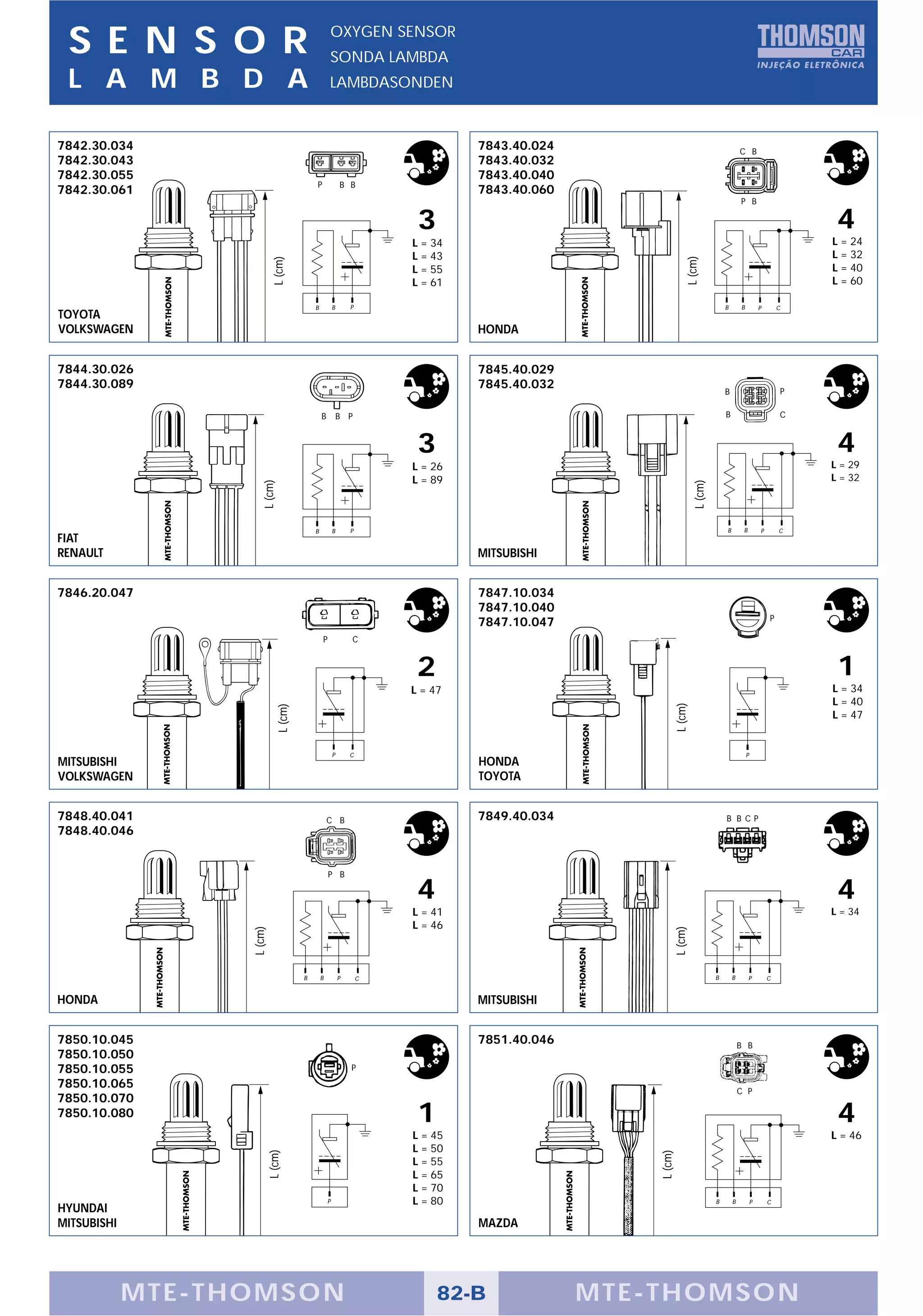 S E N S O R                                         OXYGEN SENSOR
                                                     SONDA LAMBDA
 L A M B D A                                         LAMBDASONDEN



7842.30.034                                                                       7843.40.024                                              C B
7842.30.043                                                                       7843.40.032
7842.30.055                                                                       7843.40.040
                                             P               B B
7842.30.061                                                                       7843.40.060
                                                                                                                                           P B

                                                                          3                                                                                         4
                                                                         L = 34                                                                                    L = 24
                                                                         L = 43                                                                                    L = 32




                                                                                                                  L (cm)
                             L (cm)
                                                                         L = 55                                                                                    L = 40
                                                                         L = 61                                                                                    L = 60

                                             B           B       P                                                                 B       B           P       C
TOYOTA
VOLKSWAGEN                                                                        HONDA


7844.30.026                                                                       7845.40.029
7844.30.089                                                                       7845.40.032                                                                  P
                                                                                                                                   B

                                                 B           B P                                                                   B                           C



                                                                          3                                                                                         4
                                                                         L = 26                                                                                    L = 29
                                                                         L = 89                                                                                    L = 32
                       L (cm)




                                                                                                                      L (cm)
                                             B           B       P                                                                 B        B          P       C
FIAT
RENAULT                                                                           MITSUBISHI


7846.20.047                                                                       7847.10.034
                                                                                  7847.10.040
                                                                                                                                                           P
                                                                                  7847.10.047
                                                 P               C


                                                                          2                                                                                         1
                                                                         L = 47                                                                                    L = 34
                                                                                                                                                                   L = 40
                                                                                                             L (cm)
                                L (cm)




                                                                                                                                                                   L = 47


                                                         P       C                                                                             P
MITSUBISHI                                                                        HONDA
VOLKSWAGEN                                                                        TOYOTA


7848.40.041                                          C B                          7849.40.034                                      B B CP
7848.40.046


                                                     P B

                                                                          4                                                                                         4
                                                                         L = 41                                                                                    L = 34
                                                                         L = 46
                   L (cm)




                                                                                                             L (cm)




                                         B       B           P       C                                                         B       B        P          C


HONDA                                                                             MITSUBISHI


7850.10.045                                                                       7851.40.046                                              B B
7850.10.050
7850.10.055                                                      P
7850.10.065
                                                                                                                                           C P
7850.10.070
7850.10.080                                                               1                                                                                         4
                                                                         L = 45                                                                                    L = 46
                                                                         L = 50
                            L (cm)




                                                                                                    L (cm)




                                                                         L = 55
                                                                         L = 65
                                                                         L = 70
                                                     P                   L = 80                                                B       B           P       C
HYUNDAI
MITSUBISHI                                                                        MAZDA




             MTE-THOMSON                                                      82-B              MTE-THOMSON
 