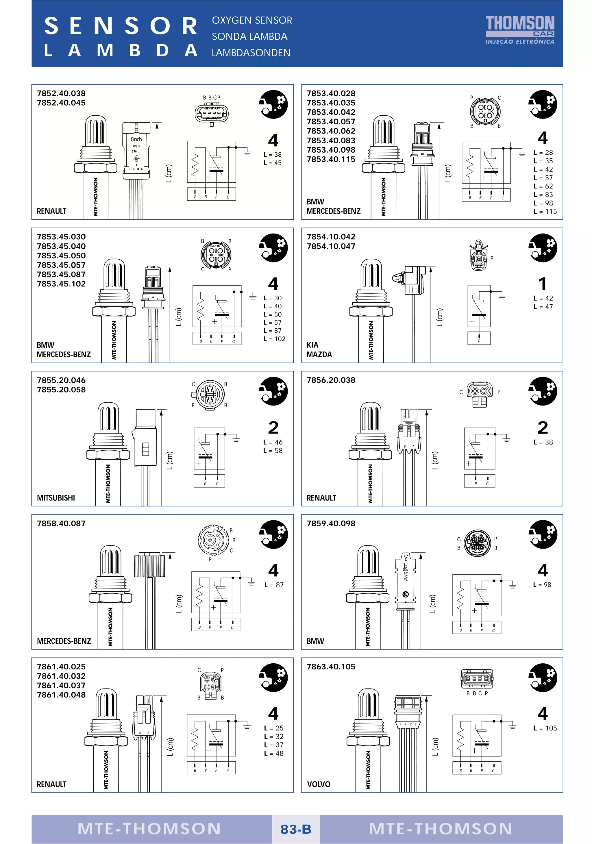 S E N S O R                                              OXYGEN SENSOR
                                                          SONDA LAMBDA
 L A M B D A                                              LAMBDASONDEN



7852.40.038                                   B B CP
                                                                                        7853.40.028                                 P                           C
7852.40.045                                                                             7853.40.035
                                                                                        7853.40.042
                                                                                        7853.40.057                                 B                           B
                                                                                        7853.40.062
                                                                               4        7853.40.083
                                                                                        7853.40.098
                                                                                                                                                                         4
                                                                              L = 38                                                                                    L = 28
                                                                              L = 45    7853.40.115                                                                     L = 35
                   L (cm)




                                                                                                                      L (cm)
                                                                                                                                                                        L = 42
                                                                                                                                                                        L = 57
                                                                                                                                                                        L = 62
                                      B           B       P       C                                                                B        B           P           C
                                                                                                                                                                        L = 83
                                                                                        BMW                                                                             L = 98
RENAULT                                                                                 MERCEDES-BENZ                                                                   L = 115


7853.45.030                                   B                       B
                                                                                        7854.10.042
7853.45.040                                                                             7854.10.047
7853.45.050                                                                                                                                             P
7853.45.057                                   C                       P
7853.45.087
7853.45.102                                                                    4                                                                                         1
                                                                              L = 30                                                                                    L = 42
                                                                              L = 40                                                                                    L = 47
                            L (cm)




                                                                                                                L (cm)
                                                                              L = 50
                                                                              L = 57
                                                                              L = 87
                                          B           B       P           C   L = 102                                                       P
BMW                                                                                     KIA
MERCEDES-BENZ                                                                           MAZDA


7855.20.046                           C                           B
                                                                                        7856.20.038
7855.20.058                                                                                                                    C                                P

                                      P                           B



                                                                               2                                                                                         2
                                                                              L = 46                                                                                    L = 38
                                                                              L = 58
                                                                                                             L (cm)
                   L (cm)




                                              P           C                                                                             P           C


MITSUBISHI                                                                              RENAULT


7858.40.087                                                                             7859.40.098
                                                                      B
                                                                          B                                                    C                            P

                                                                      C                                                        B                            B

                                                      P

                                                                               4                                                                                         4
                                                                              L = 87                                                                                    L = 98
                                                                                                            L (cm)
                             L (cm)




                                          B           B       P       C
                                                                                                                               B    B           P       C

MERCEDES-BENZ                                                                           BMW


7861.40.025                               C                   P
                                                                                        7863.40.105
7861.40.032
7861.40.037
7861.40.048                                                                                                                        B B C P
                                          B                   B


                                                                               4                                                                                         4
                                                                              L = 25                                                                                    L = 105
                                                                              L = 32
                                                                                                             L (cm)
                    L (cm)




                                                                              L = 37
                                                                              L = 48

                                      B           B       P       C                                                            B    B           P       C


RENAULT                                                                                 VOLVO




             MTE-THOMSON                                                           83-B                 MTE-THOMSON
 