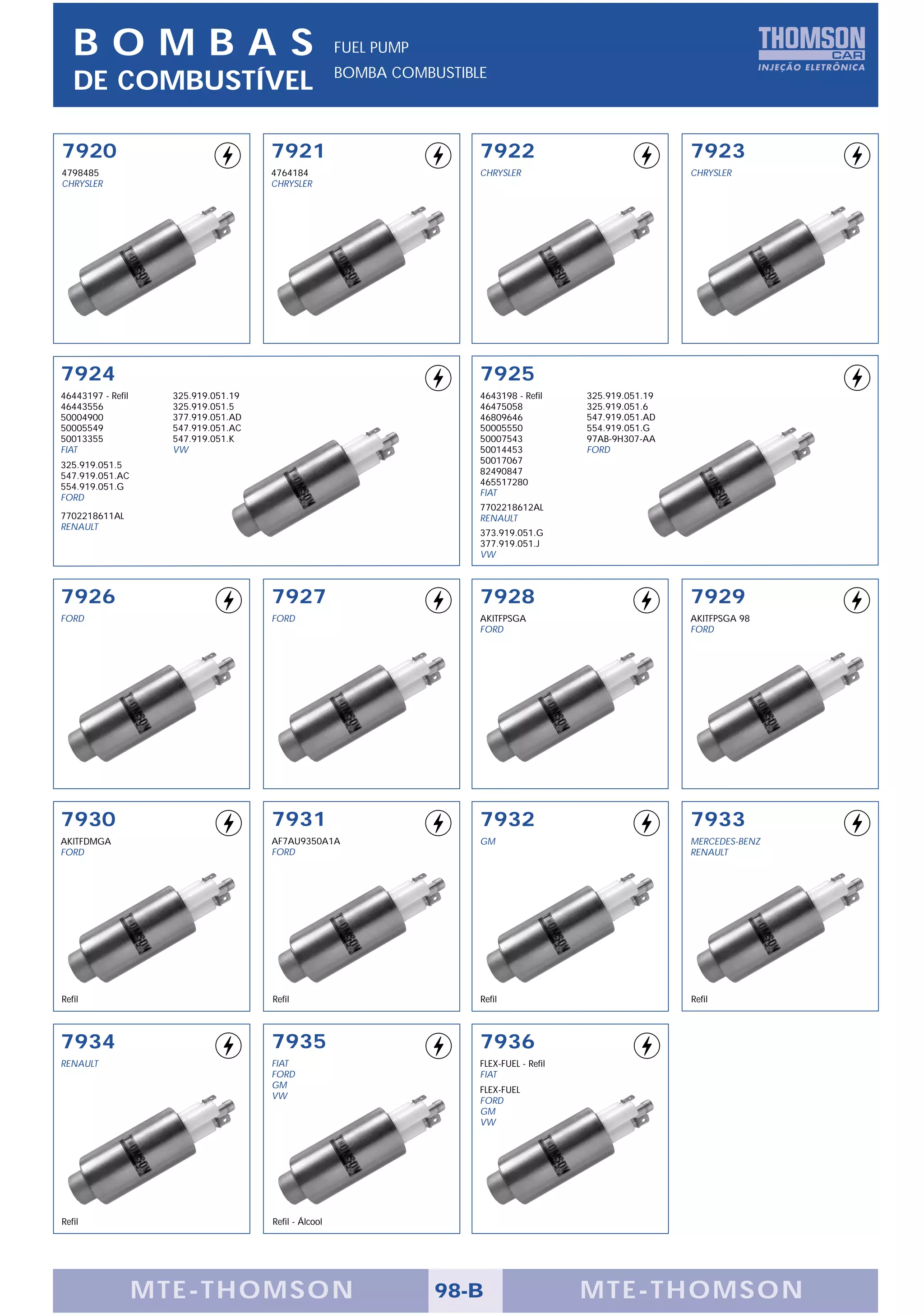 BOMBAS                                              FUEL PUMP
                                                       BOMBA COMBUSTIBLE
   DE COMBUSTÍVEL

7920                                  7921                             7922                                 7923
4798485                               4764184                          CHRYSLER                             CHRYSLER
CHRYSLER                              CHRYSLER




7924                                                                   7925
46443197 - Refil     325.919.051.19                                    4643198 - Refil     325.919.051.19
46443556             325.919.051.5                                     46475058            325.919.051.6
50004900             377.919.051.AD                                    46809646            547.919.051.AD
50005549             547.919.051.AC                                    50005550            554.919.051.G
50013355             547.919.051.K                                     50007543            97AB-9H307-AA
FIAT                 VW                                                50014453            FORD
325.919.051.5                                                          50017067
547.919.051.AC                                                         82490847
554.919.051.G                                                          465517280
FORD                                                                   FIAT
                                                                       7702218612AL
7702218611AL                                                           RENAULT
RENAULT
                                                                       373.919.051.G
                                                                       377.919.051.J
                                                                       VW



7926                                  7927                             7928                                 7929
FORD                                  FORD                             AKITFPSGA                            AKITFPSGA 98
                                                                       FORD                                 FORD




7930                                  7931                             7932                                 7933
AKITFDMGA                             AF7AU9350A1A                     GM                                   MERCEDES-BENZ
FORD                                  FORD                                                                  RENAULT




Refil                                 Refil                            Refil                                Refil



7934                                  7935                             7936
RENAULT                               FIAT                             FLEX-FUEL - Refil
                                      FORD                             FIAT
                                      GM
                                                                       FLEX-FUEL
                                      VW
                                                                       FORD
                                                                       GM
                                                                       VW




Refil                                 Refil - Álcool




                   MTE-THOMSON                                     98-B                    MTE-THOMSON
 