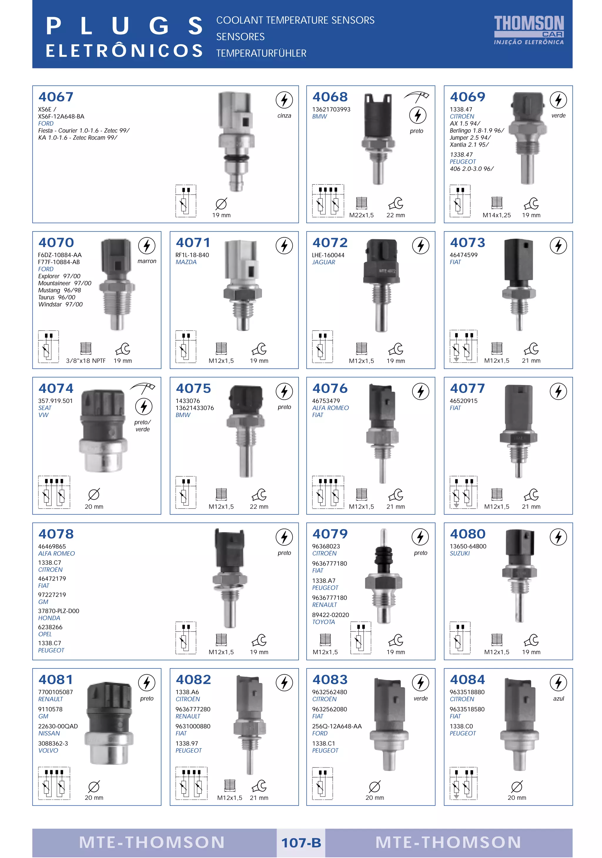 P L U G S                                                     COOLANT TEMPERATURE SENSORS
                                                                SENSORES
  ELETRÔNICOS                                                   TEMPERATURFÜHLER



4067                                                                                      4068                                       4069
XS6E /                                                                                    13621703993                                1338.47
XS6F-12A648-BA                                                                    cinza   BMW                                        CITROËN                           verde
FORD                                                                                                                                 AX 1.5 94/
Fiesta - Courier 1.0-1.6 - Zetec 99/                                                                                        preto    Berlingo 1.8-1.9 96/
KA 1.0-1.6 - Zetec Rocam 99/                                                                                                         Jumper 2.5 94/
                                                                                                                                     Xantia 2.1 95/
                                                                                                                                     1338.47
                                                                                                                                     PEUGEOT
                                                                                                                                     406 2.0-3.0 96/




                                                               19 mm                                    M22x1,5     22 mm                        M14x1,25      19 mm



4070                                             4071                                     4072                                       4073
F6DZ-10884-AA                                    RF1L-18-840                              LHE-160044                                 46474599
F77F-10884-AB                           marron   MAZDA                                    JAGUAR                                     FIAT
FORD
Explorer 97/00
Mountaineer 97/00
Mustang 96/98
Taurus 96/00
Windstar 97/00




           3/8"x18 NPTF      19 mm                         M12x1,5        19 mm                        M12x1,5      19 mm                        M12x1,5       21 mm



4074                                             4075                                     4076                                       4077
357.919.501                                      1433076                                  46753479                                   46520915
SEAT                                             13621433076                      preto   ALFA ROMEO                                 FIAT
VW                                               BMW                                      FIAT
                                       preto/
                                       verde




                  20 mm                                    M12x1,5        22 mm                        M12x1,5      21 mm                        M12x1,5       21 mm



4078                                                                                      4079                                       4080
46469865                                                                                  96368023                                   13650-64B00
ALFA ROMEO                                                                        preto   CITROËN                            preto   SUZUKI
1338.C7                                                                                   9636777180
CITROËN                                                                                   FIAT
46472179                                                                                  1338.A7
FIAT                                                                                      PEUGEOT
97227219                                                                                  9636777180
GM                                                                                        RENAULT
37870-PLZ-D00
                                                                                          89422-02020
HONDA
                                                                                          TOYOTA
6238266
OPEL
1338.C7
PEUGEOT                                                    M12x1,5        19 mm           M12x1,5                   19 mm                        M12x1,5       19 mm



4081                                             4082                                     4083                                       4084
7700105087                                       1338.A6                                  9632562480                                 9633518880
RENAULT                                  preto   CITROËN                                  CITROËN                            verde   CITROËN                           azul
9110578                                          9636777280                               9632562080                                 9633518580
GM                                               RENAULT                                  FIAT                                       FIAT
22630-00QAD                                      9631000880                               256Q-12A648-AA                             1338.C0
NISSAN                                           FIAT                                     FORD                                       PEUGEOT
3088362-3                                        1338.97                                  1338.C1
VOLVO                                            PEUGEOT                                  PEUGEOT




                  20 mm                                         M12x1,5   21 mm                             20 mm                                           20 mm




                MTE-THOMSON                                                        107-B                          MTE-THOMSON
 