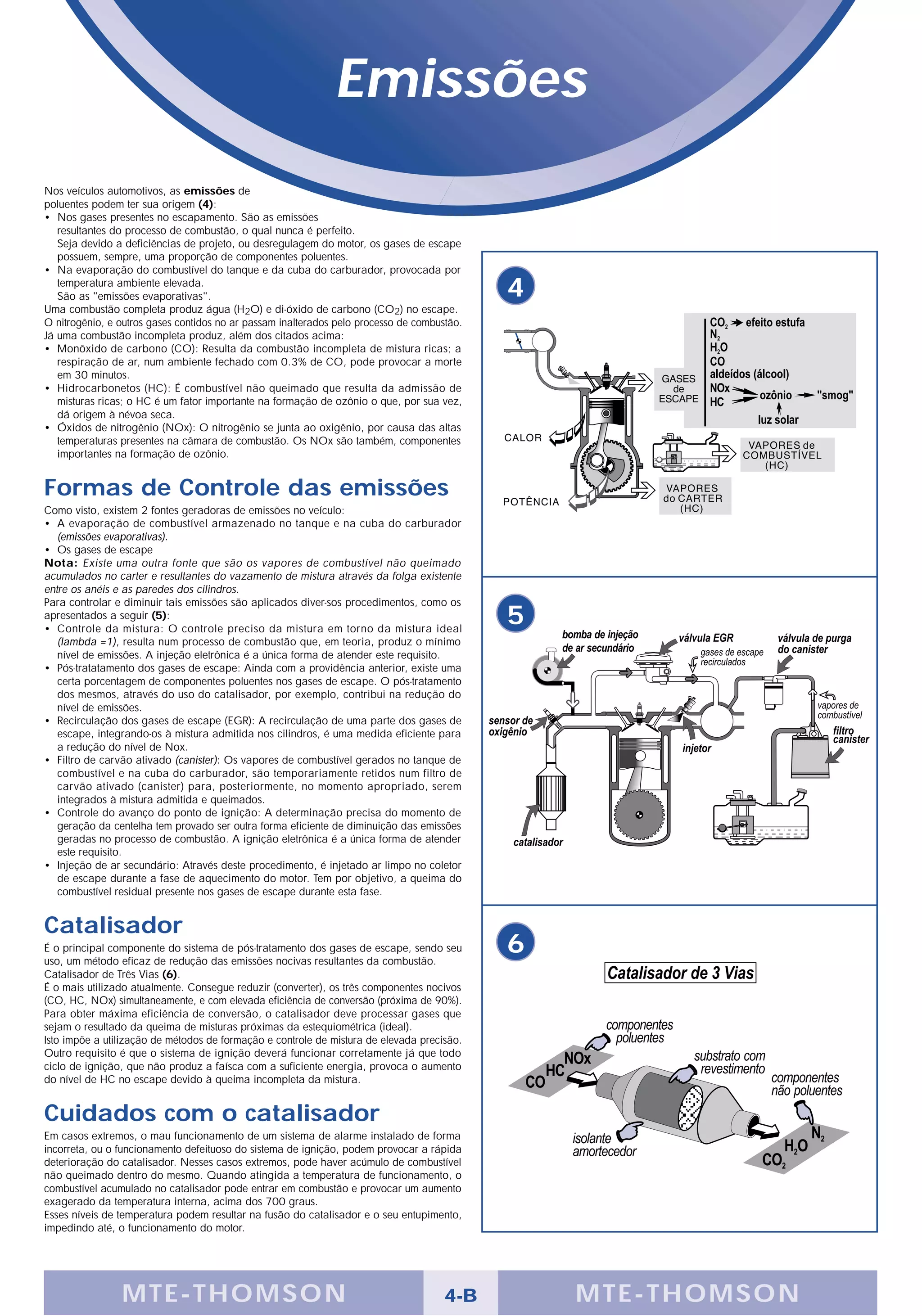 Emissões
Nos veículos automotivos, as emissões de
poluentes podem ter sua origem (4):
• Nos gases presentes no escapamento. São as emissões
   resultantes do processo de combustão, o qual nunca é perfeito.
   Seja devido a deficiências de projeto, ou desregulagem do motor, os gases de escape
   possuem, sempre, uma proporção de componentes poluentes.
• Na evaporação do combustível do tanque e da cuba do carburador, provocada por
   temperatura ambiente elevada.
   São as "emissões evaporativas".                                                           4
Uma combustão completa produz água (H2O) e di-óxido de carbono (CO2) no escape.
O nitrogênio, e outros gases contidos no ar passam inalterados pelo processo de combustão.
Já uma combustão incompleta produz, além dos citados acima:
• Monôxido de carbono (CO): Resulta da combustão incompleta de mistura ricas; a
   respiração de ar, num ambiente fechado com 0.3% de CO, pode provocar a morte
   em 30 minutos.
• Hidrocarbonetos (HC): É combustível não queimado que resulta da admissão de
   misturas ricas; o HC é um fator importante na formação de ozônio o que, por sua vez,
   dá origem à névoa seca.
• Óxidos de nitrogênio (NOx): O nitrogênio se junta ao oxigênio, por causa das altas
   temperaturas presentes na câmara de combustão. Os NOx são também, componentes
   importantes na formação de ozônio.


Formas de Controle das emissões
Como visto, existem 2 fontes geradoras de emissões no veículo:
• A evaporação de combustível armazenado no tanque e na cuba do carburador
   (emissões evaporativas).
• Os gases de escape
Nota: Existe uma outra fonte que são os vapores de combustível não queimado
acumulados no carter e resultantes do vazamento de mistura através da folga existente
entre os anéis e as paredes dos cilindros.
Para controlar e diminuir tais emissões são aplicados diver-sos procedimentos, como os
apresentados a seguir (5):
• Controle da mistura: O controle preciso da mistura em torno da mistura ideal
                                                                                             5
   (lambda =1), resulta num processo de combustão que, em teoria, produz o mínimo
   nível de emissões. A injeção eletrônica é a única forma de atender este requisito.
• Pós-tratatamento dos gases de escape: Ainda com a providência anterior, existe uma
   certa porcentagem de componentes poluentes nos gases de escape. O pós-tratamento
   dos mesmos, através do uso do catalisador, por exemplo, contribui na redução do
   nível de emissões.
• Recirculação dos gases de escape (EGR): A recirculação de uma parte dos gases de
   escape, integrando-os à mistura admitida nos cilindros, é uma medida eficiente para
   a redução do nível de Nox.
• Filtro de carvão ativado (canister): Os vapores de combustível gerados no tanque de
   combustível e na cuba do carburador, são temporariamente retidos num filtro de
   carvão ativado (canister) para, posteriormente, no momento apropriado, serem
   integrados à mistura admitida e queimados.
• Controle do avanço do ponto de ignição: A determinação precisa do momento de
   geração da centelha tem provado ser outra forma eficiente de diminuição das emissões
   geradas no processo de combustão. A ignição eletrônica é a única forma de atender
   este requisito.
• Injeção de ar secundário: Através deste procedimento, é injetado ar limpo no coletor
   de escape durante a fase de aquecimento do motor. Tem por objetivo, a queima do
   combustível residual presente nos gases de escape durante esta fase.


Catalisador
É o principal componente do sistema de pós-tratamento dos gases de escape, sendo seu
uso, um método eficaz de redução das emissões nocivas resultantes da combustão.
                                                                                             6
Catalisador de Três Vias (6).
É o mais utilizado atualmente. Consegue reduzir (converter), os três componentes nocivos
(CO, HC, NOx) simultaneamente, e com elevada eficiência de conversão (próxima de 90%).
Para obter máxima eficiência de conversão, o catalisador deve processar gases que
sejam o resultado da queima de misturas próximas da estequiométrica (ideal).
Isto impõe a utilização de métodos de formação e controle de mistura de elevada precisão.
Outro requisito é que o sistema de ignição deverá funcionar corretamente já que todo
ciclo de ignição, que não produz a faísca com a suficiente energia, provoca o aumento
do nível de HC no escape devido à queima incompleta da mistura.


Cuidados com o catalisador
Em casos extremos, o mau funcionamento de um sistema de alarme instalado de forma
incorreta, ou o funcionamento defeituoso do sistema de ignição, podem provocar a rápida
deterioração do catalisador. Nesses casos extremos, pode haver acúmulo de combustível
não queimado dentro do mesmo. Quando atingida a temperatura de funcionamento, o
combustível acumulado no catalisador pode entrar em combustão e provocar um aumento
exagerado da temperatura interna, acima dos 700 graus.
Esses níveis de temperatura podem resultar na fusão do catalisador e o seu entupimento,
impedindo até, o funcionamento do motor.




                M TE -THOMSON                                                         4-B        MTE- THOMS ON
 