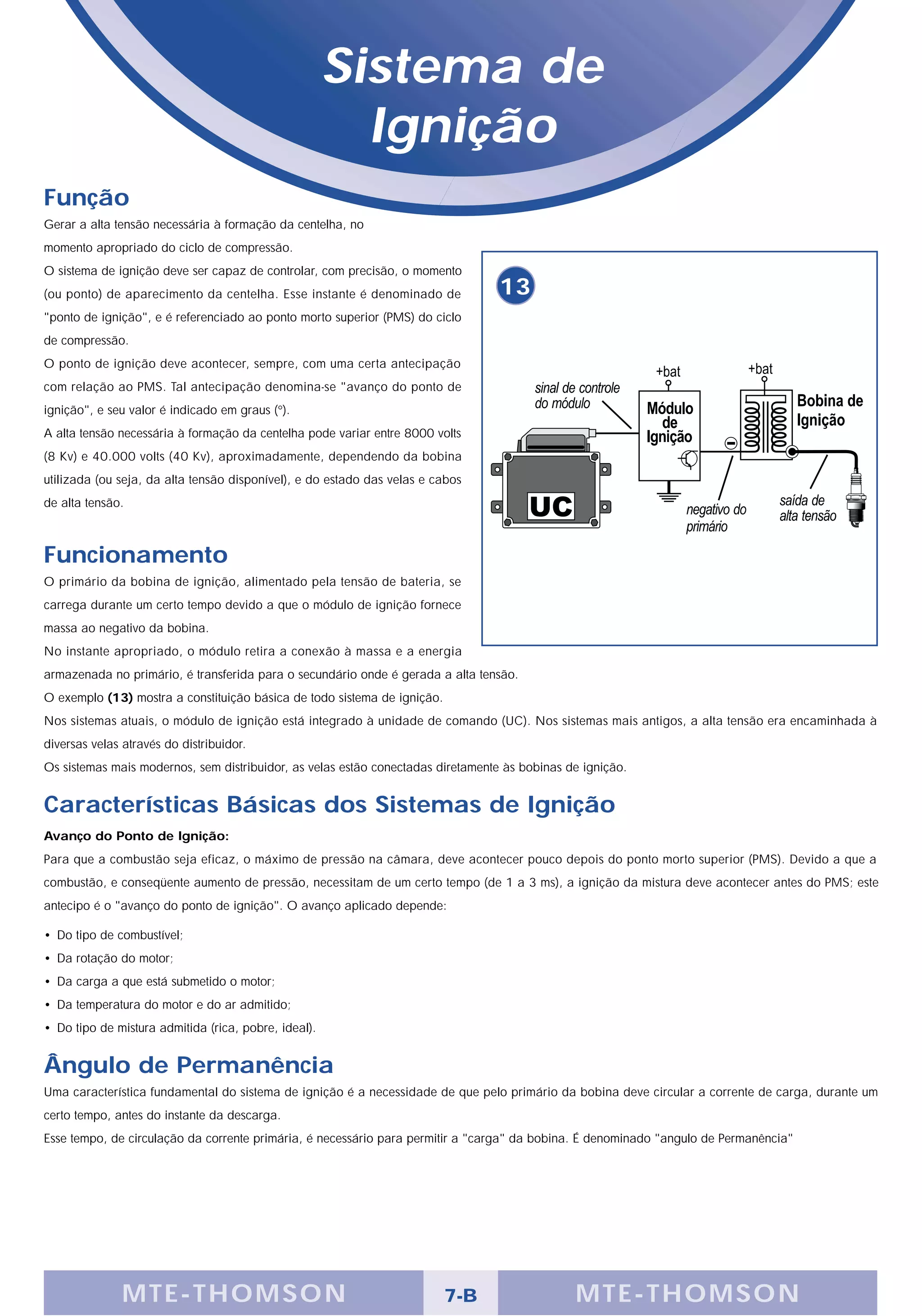 Sistema de
                                                        Ignição
Função
Gerar a alta tensão necessária à formação da centelha, no
momento apropriado do ciclo de compressão.
O sistema de ignição deve ser capaz de controlar, com precisão, o momento
(ou ponto) de aparecimento da centelha. Esse instante é denominado de            13
"ponto de ignição", e é referenciado ao ponto morto superior (PMS) do ciclo
de compressão.
O ponto de ignição deve acontecer, sempre, com uma certa antecipação
com relação ao PMS. Tal antecipação denomina-se "avanço do ponto de
ignição", e seu valor é indicado em graus (°).
A alta tensão necessária à formação da centelha pode variar entre 8000 volts
(8 Kv) e 40.000 volts (40 Kv), aproximadamente, dependendo da bobina
utilizada (ou seja, da alta tensão disponível), e do estado das velas e cabos
de alta tensão.



Funcionamento
O primário da bobina de ignição, alimentado pela tensão de bateria, se
carrega durante um certo tempo devido a que o módulo de ignição fornece
massa ao negativo da bobina.
No instante apropriado, o módulo retira a conexão à massa e a energia
armazenada no primário, é transferida para o secundário onde é gerada a alta tensão.
O exemplo (13) mostra a constituição básica de todo sistema de ignição.
Nos sistemas atuais, o módulo de ignição está integrado à unidade de comando (UC). Nos sistemas mais antigos, a alta tensão era encaminhada à
diversas velas através do distribuidor.
Os sistemas mais modernos, sem distribuidor, as velas estão conectadas diretamente às bobinas de ignição.


Características Básicas dos Sistemas de Ignição
Avanço do Ponto de Ignição:
Para que a combustão seja eficaz, o máximo de pressão na câmara, deve acontecer pouco depois do ponto morto superior (PMS). Devido a que a
combustão, e conseqüente aumento de pressão, necessitam de um certo tempo (de 1 a 3 ms), a ignição da mistura deve acontecer antes do PMS; este
antecipo é o "avanço do ponto de ignição". O avanço aplicado depende:

• Do tipo de combustível;
• Da rotação do motor;
• Da carga a que está submetido o motor;
• Da temperatura do motor e do ar admitido;
• Do tipo de mistura admitida (rica, pobre, ideal).


Ângulo de Permanência
Uma característica fundamental do sistema de ignição é a necessidade de que pelo primário da bobina deve circular a corrente de carga, durante um
certo tempo, antes do instante da descarga.
Esse tempo, de circulação da corrente primária, é necessário para permitir a "carga" da bobina. É denominado "angulo de Permanência"




               M TE -THOMSON                                              7-B                  MTE- THOMS ON
 