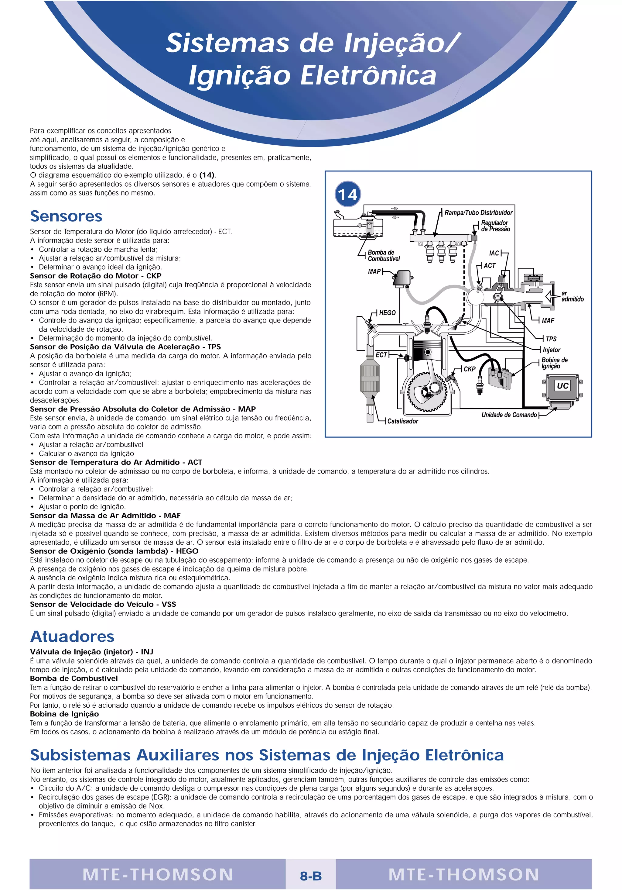 Sistemas de Injeção/
                                            Ignição Eletrônica
Para exemplificar os conceitos apresentados
até aqui, analisaremos a seguir, a composição e
funcionamento, de um sistema de injeção/ignição genérico e
simplificado, o qual possui os elementos e funcionalidade, presentes em, praticamente,
todos os sistemas da atualidade.
O diagrama esquemático do e-xemplo utilizado, é o (14).
A seguir serão apresentados os diversos sensores e atuadores que compõem o sistema,
assim como as suas funções no mesmo.
                                                                                                14
Sensores
Sensor de Temperatura do Motor (do líquido arrefecedor) - ECT.
A informação deste sensor é utilizada para:
• Controlar a rotação de marcha lenta;
• Ajustar a relação ar/combustível da mistura;
• Determinar o avanço ideal da ignição.
Sensor de Rotação do Motor - CKP
Este sensor envia um sinal pulsado (digital) cuja freqüência é proporcional à velocidade
de rotação do motor (RPM).
O sensor é um gerador de pulsos instalado na base do distribuidor ou montado, junto
com uma roda dentada, no eixo do virabrequim. Esta informação é utilizada para:
• Controle do avanço da ignição; especificamente, a parcela do avanço que depende
   da velocidade de rotação.
• Determinação do momento da injeção do combustível.
Sensor de Posição da Válvula de Aceleração - TPS
A posição da borboleta é uma medida da carga do motor. A informação enviada pelo
sensor é utilizada para:
• Ajustar o avanço da ignição;
• Controlar a relação ar/combustível: ajustar o enriquecimento nas acelerações de
acordo com a velocidade com que se abre a borboleta; empobrecimento da mistura nas
desacelerações.
Sensor de Pressão Absoluta do Coletor de Admissão - MAP
Este sensor envia, à unidade de comando, um sinal elétrico cuja tensão ou freqüência,
varia com a pressão absoluta do coletor de admissão.
Com esta informação a unidade de comando conhece a carga do motor, e pode assim:
• Ajustar a relação ar/combustível
• Calcular o avanço da ignição
Sensor de Temperatura do Ar Admitido - ACT
Está montado no coletor de admissão ou no corpo de borboleta, e informa, à unidade de comando, a temperatura do ar admitido nos cilindros.
A informação é utilizada para:
• Controlar a relação ar/combustível;
• Determinar a densidade do ar admitido, necessária ao cálculo da massa de ar;
• Ajustar o ponto de ignição.
Sensor da Massa de Ar Admitido - MAF
A medição precisa da massa de ar admitida é de fundamental importância para o correto funcionamento do motor. O cálculo preciso da quantidade de combustível a ser
injetada só é possível quando se conhece, com precisão, a massa de ar admitida. Existem diversos métodos para medir ou calcular a massa de ar admitido. No exemplo
apresentado, é utilizado um sensor de massa de ar. O sensor está instalado entre o filtro de ar e o corpo de borboleta e é atravessado pelo fluxo de ar admitido.
Sensor de Oxigênio (sonda lambda) - HEGO
Está instalado no coletor de escape ou na tubulação do escapamento; informa à unidade de comando a presença ou não de oxigênio nos gases de escape.
A presença de oxigênio nos gases de escape é indicação da queima de mistura pobre.
A ausência de oxigênio indica mistura rica ou estequiométrica.
A partir desta informação, a unidade de comando ajusta a quantidade de combustível injetada a fim de manter a relação ar/combustível da mistura no valor mais adequado
às condições de funcionamento do motor.
Sensor de Velocidade do Veículo - VSS
É um sinal pulsado (digital) enviado à unidade de comando por um gerador de pulsos instalado geralmente, no eixo de saída da transmissão ou no eixo do velocímetro.


Atuadores
Válvula de Injeção (injetor) - INJ
É uma válvula solenóide através da qual, a unidade de comando controla a quantidade de combustível. O tempo durante o qual o injetor permanece aberto é o denominado
tempo de injeção, e é calculado pela unidade de comando, levando em consideração a massa de ar admitida e outras condições de funcionamento do motor.
Bomba de Combustível
Tem a função de retirar o combustível do reservatório e encher a linha para alimentar o injetor. A bomba é controlada pela unidade de comando através de um relé (relé da bomba).
Por motivos de segurança, a bomba só deve ser ativada com o motor em funcionamento.
Por tanto, o relé só é acionado quando a unidade de comando recebe os impulsos elétricos do sensor de rotação.
Bobina de Ignição
Tem a função de transformar a tensão de bateria, que alimenta o enrolamento primário, em alta tensão no secundário capaz de produzir a centelha nas velas.
Em todos os casos, o acionamento da bobina é realizado através de um módulo de potência ou estágio final.


Subsistemas Auxiliares nos Sistemas de Injeção Eletrônica
No item anterior foi analisada a funcionalidade dos componentes de um sistema simplificado de injeção/ignição.
No entanto, os sistemas de controle integrado do motor, atualmente aplicados, gerenciam também, outras funções auxiliares de controle das emissões como:
• Circuito do A/C: a unidade de comando desliga o compressor nas condições de plena carga (por alguns segundos) e durante as acelerações.
• Recirculação dos gases de escape (EGR): a unidade de comando controla a recirculação de uma porcentagem dos gases de escape, e que são integrados à mistura, com o
  objetivo de diminuir a emissão de Nox.
• Emissões evaporativas: no momento adequado, a unidade de comando habilita, através do acionamento de uma válvula solenóide, a purga dos vapores de combustível,
  provenientes do tanque, e que estão armazenados no filtro canister.




                M TE -THOMSON                                                       8-B                         MTE- THOMS ON
 