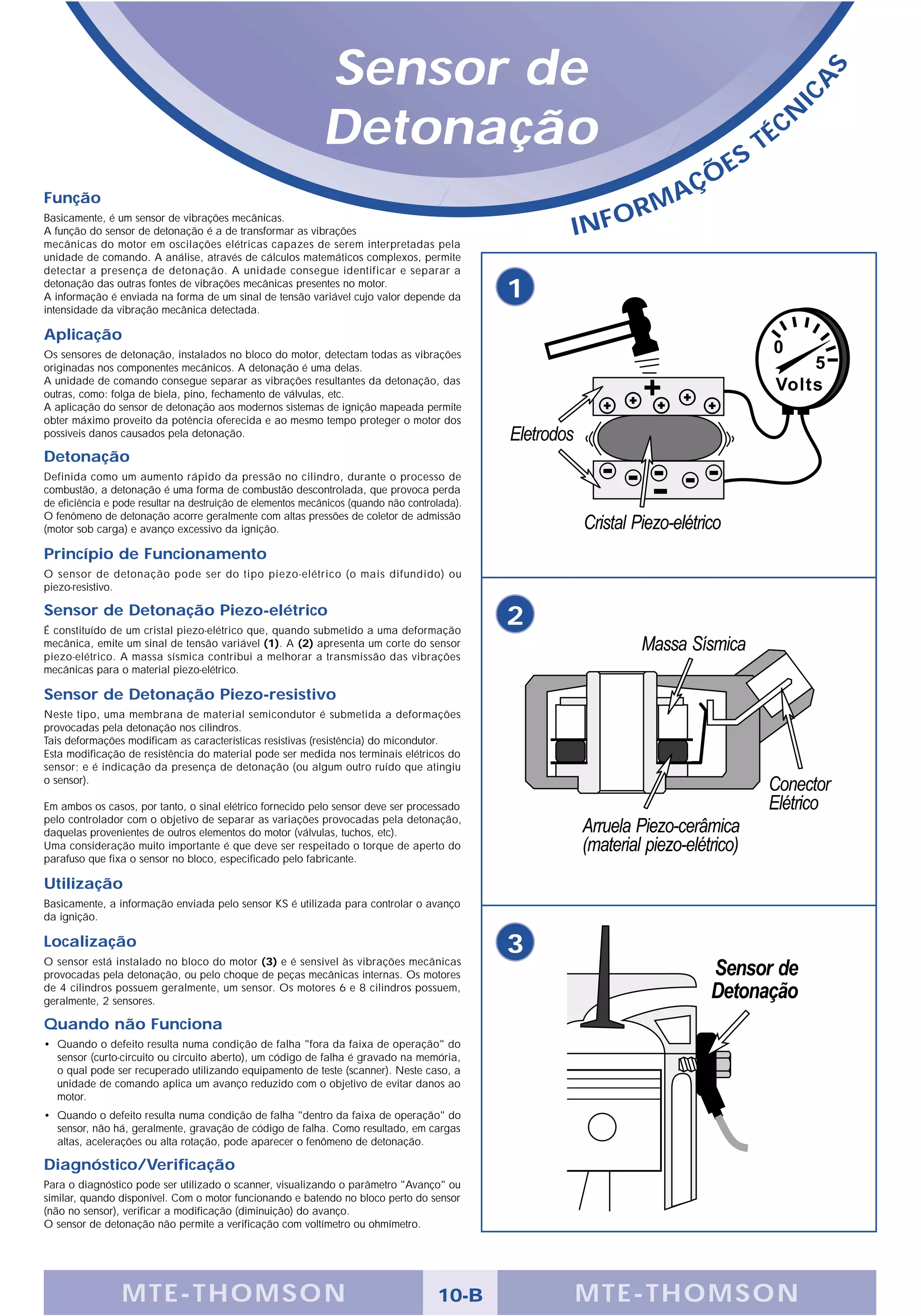 Sensor de




                                                                                                                                      S
                                                                                                                                  A
                                                                                                                                IC
                                                            Detonação                                                  S
                                                                                                                           T   É CN

                                                                                                                Ç   ÕE
Função                                                                                                      A
                                                                                                         RM
                                                                                                  INFO
Basicamente, é um sensor de vibrações mecânicas.
A função do sensor de detonação é a de transformar as vibrações
mecânicas do motor em oscilações elétricas capazes de serem interpretadas pela
unidade de comando. A análise, através de cálculos matemáticos complexos, permite
detectar a presença de detonação. A unidade consegue identificar e separar a
detonação das outras fontes de vibrações mecânicas presentes no motor.
A informação é enviada na forma de um sinal de tensão variável cujo valor depende da          1
intensidade da vibração mecânica detectada.

Aplicação
Os sensores de detonação, instalados no bloco do motor, detectam todas as vibrações
originadas nos componentes mecânicos. A detonação é uma delas.
A unidade de comando consegue separar as vibrações resultantes da detonação, das
outras, como: folga de biela, pino, fechamento de válvulas, etc.
A aplicação do sensor de detonação aos modernos sistemas de ignição mapeada permite
obter máximo proveito da potência oferecida e ao mesmo tempo proteger o motor dos
possíveis danos causados pela detonação.

Detonação
Definida como um aumento rápido da pressão no cilindro, durante o processo de
combustão, a detonação é uma forma de combustão descontrolada, que provoca perda
de eficiência e pode resultar na destruição de elementos mecânicos (quando não controlada).
O fenômeno de detonação acorre geralmente com altas pressões de coletor de admissão
(motor sob carga) e avanço excessivo da ignição.

Princípio de Funcionamento
O sensor de detonação pode ser do tipo piezo-elétrico (o mais difundido) ou
piezo-resistivo.

Sensor de Detonação Piezo-elétrico
É constituído de um cristal piezo-elétrico que, quando submetido a uma deformação
                                                                                              2
mecânica, emite um sinal de tensão variável (1). A (2) apresenta um corte do sensor
piezo-elétrico. A massa sísmica contribui a melhorar a transmissão das vibrações
mecânicas para o material piezo-elétrico.

Sensor de Detonação Piezo-resistivo
Neste tipo, uma membrana de material semicondutor é submetida a deformações
provocadas pela detonação nos cilindros.
Tais deformações modificam as características resistivas (resistência) do micondutor.
Esta modificação de resistência do material pode ser medida nos terminais elétricos do
sensor; e é indicação da presença de detonação (ou algum outro ruído que atingiu
o sensor).

Em ambos os casos, por tanto, o sinal elétrico fornecido pelo sensor deve ser processado
pelo controlador com o objetivo de separar as variações provocadas pela detonação,
daquelas provenientes de outros elementos do motor (válvulas, tuchos, etc).
Uma consideração muito importante é que deve ser respeitado o torque de aperto do
parafuso que fixa o sensor no bloco, especificado pelo fabricante.

Utilização
Basicamente, a informação enviada pelo sensor KS é utilizada para controlar o avanço
da ignição.

Localização
O sensor está instalado no bloco do motor (3) e é sensível às vibrações mecânicas
                                                                                              3
provocadas pela detonação, ou pelo choque de peças mecânicas internas. Os motores
de 4 cilindros possuem geralmente, um sensor. Os motores 6 e 8 cilindros possuem,
geralmente, 2 sensores.

Quando não Funciona
• Quando o defeito resulta numa condição de falha "fora da faixa de operação" do
  sensor (curto-circuito ou circuito aberto), um código de falha é gravado na memória,
  o qual pode ser recuperado utilizando equipamento de teste (scanner). Neste caso, a
  unidade de comando aplica um avanço reduzido com o objetivo de evitar danos ao
  motor.
• Quando o defeito resulta numa condição de falha "dentro da faixa de operação" do
  sensor, não há, geralmente, gravação de código de falha. Como resultado, em cargas
  altas, acelerações ou alta rotação, pode aparecer o fenômeno de detonação.

Diagnóstico/Verificação
Para o diagnóstico pode ser utilizado o scanner, visualizando o parâmetro "Avanço" ou
similar, quando disponível. Com o motor funcionando e batendo no bloco perto do sensor
(não no sensor), verificar a modificação (diminuição) do avanço.
O sensor de detonação não permite a verificação com voltímetro ou ohmímetro.




                M TE -T HOMSON                                                       10-B         MTE- THOMS ON
 