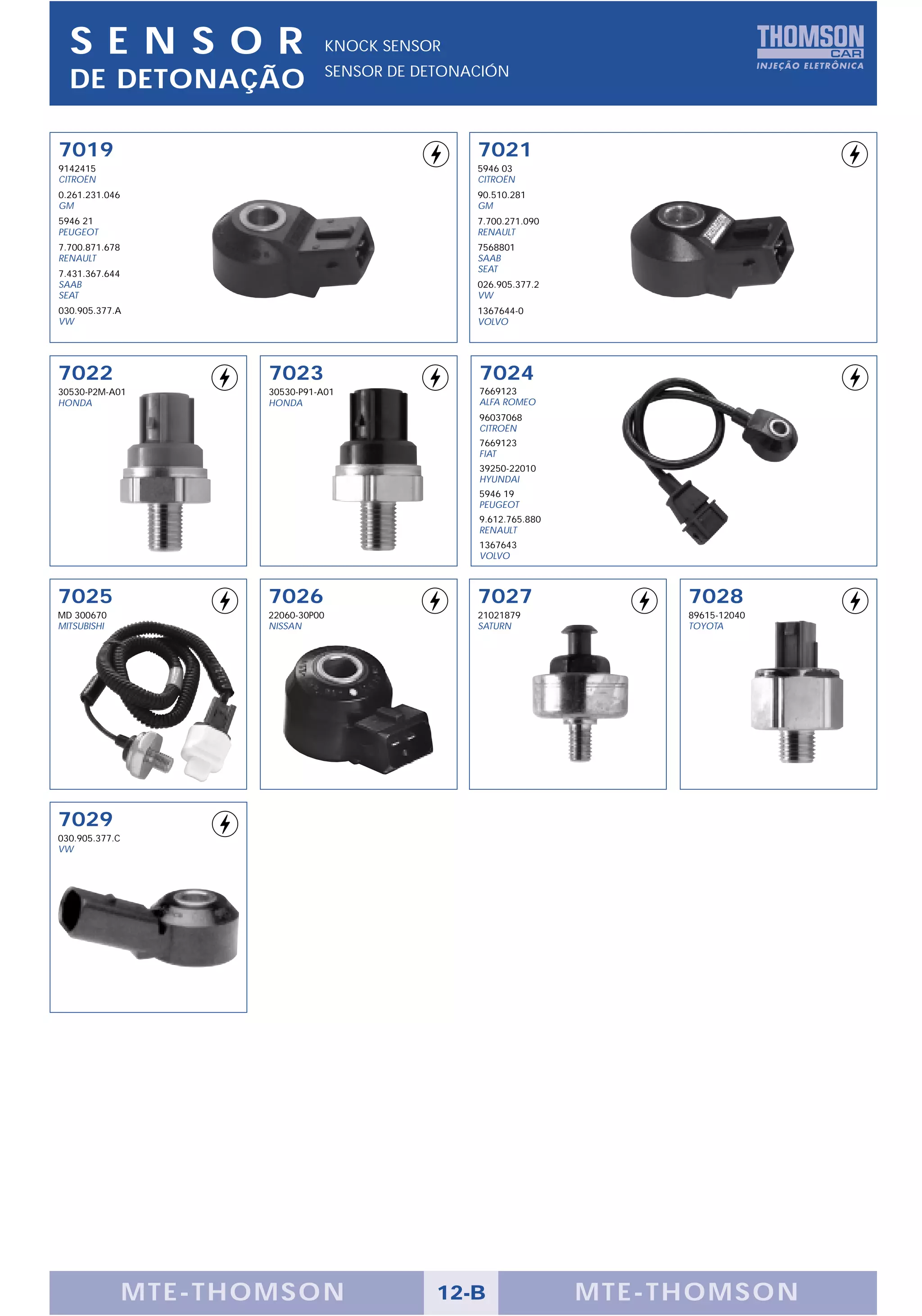 SENS OR                             KNOCK SENSOR
                                      SENSOR DE DETONACIÓN
  DE DETONAÇÃO

7019                                                  7021
9142415                                               5946 03
CITROËN                                               CITROËN
0.261.231.046                                         90.510.281
GM                                                    GM
5946 21                                               7.700.271.090
PEUGEOT                                               RENAULT
7.700.871.678                                         7568801
RENAULT                                               SAAB
7.431.367.644                                         SEAT
SAAB                                                  026.905.377.2
SEAT                                                  VW
030.905.377.A                                         1367644-0
VW                                                    VOLVO




7022                    7023                          7024
30530-P2M-A01           30530-P91-A01                 7669123
HONDA                   HONDA                         ALFA ROMEO
                                                      96037068
                                                      CITROËN
                                                      7669123
                                                      FIAT
                                                      39250-22010
                                                      HYUNDAI
                                                      5946 19
                                                      PEUGEOT
                                                      9.612.765.880
                                                      RENAULT
                                                      1367643
                                                      VOLVO



7025                    7026                          7027                  7028
MD 300670               22060-30P00                   21021879              89615-12040
MITSUBISHI              NISSAN                        SATURN                TOYOTA




7029
030.905.377.C
VW




                M TE -THOMSON                     12-B                MTE- THOMS ON
 