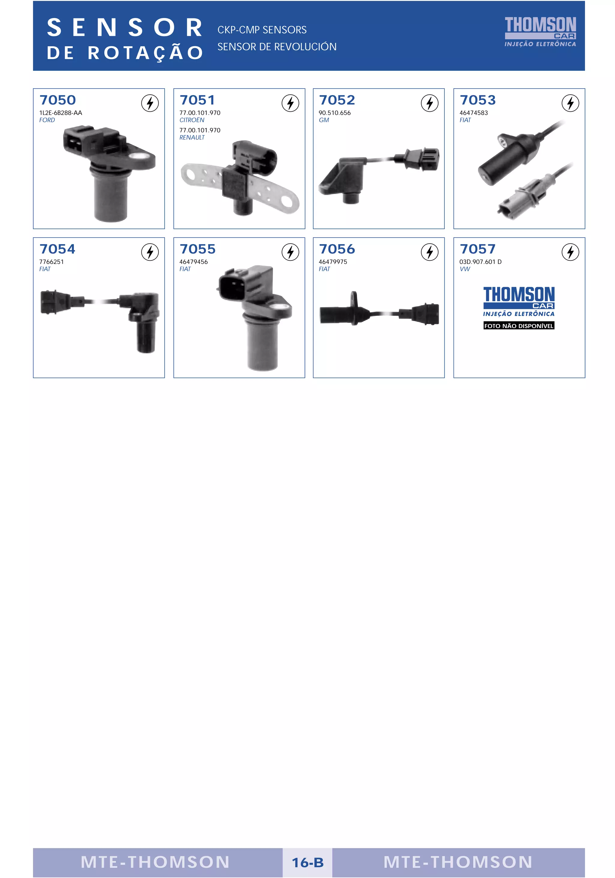 SENS OR                       CKP-CMP SENSORS
                                SENSOR DE REVOLUCIÓN
  D E R O TA Ç Ã O

7050                7051                          7052               7053
1L2E-6B288-AA       77.00.101.970                 90.510.656         46474583
FORD                CITROËN                       GM                 FIAT
                    77.00.101.970
                    RENAULT




7054                7055                          7056               7057
7766251             46479456                      46479975           03D.907.601 D
FIAT                FIAT                          FIAT               VW




                                                                            FOTO NÃO DISPONÍVEL




            M TE -THOMSON                   16-B               MTE- THOMS ON
 