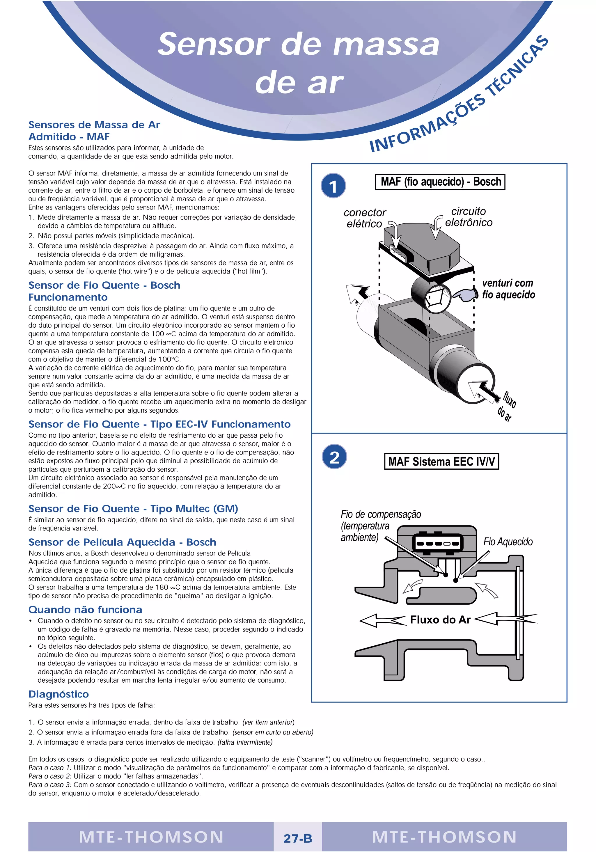 Sensor de massa




                                                                                                                                                                  S
                                                                                                                                                               A
                                                                                                                                                            IC
                                                   de ar                                                                                       S
                                                                                                                                                     T   É CN

                                                                                                                                        Ç   ÕE
Sensores de Massa de Ar                                                                                                        A
Admitido - MAF                                                                                                              RM
Estes sensores são utilizados para informar, à unidade de
comando, a quantidade de ar que está sendo admitida pelo motor.
                                                                                                              INFO
O sensor MAF informa, diretamente, a massa de ar admitida fornecendo um sinal de
tensão variável cujo valor depende da massa de ar que o atravessa. Está instalado na
corrente de ar, entre o filtro de ar e o corpo de borboleta, e fornece um sinal de tensão
ou de freqüência variável, que é proporcional à massa de ar que o atravessa.
                                                                                                1
Entre as vantagens oferecidas pelo sensor MAF, mencionamos:
1. Mede diretamente a massa de ar. Não requer correções por variação de densidade,
   devido a câmbios de temperatura ou altitude.
2. Não possui partes móveis (simplicidade mecânica).
3. Oferece uma resistência desprezível à passagem do ar. Ainda com fluxo máximo, a
   resistência oferecida é da ordem de miligramas.
Atualmente podem ser encontrados diversos tipos de sensores de massa de ar, entre os
quais, o sensor de fio quente (‘hot wire") e o de película aquecida ("hot film").

Sensor de Fio Quente - Bosch
Funcionamento
É constituído de um venturi com dois fios de platina: um fio quente e um outro de
compensação, que mede a temperatura do ar admitido. O venturi está suspenso dentro
do duto principal do sensor. Um circuito eletrônico incorporado ao sensor mantém o fio
quente a uma temperatura constante de 100 ∞C acima da temperatura do ar admitido.
O ar que atravessa o sensor provoca o esfriamento do fio quente. O circuito eletrônico
compensa esta queda de temperatura, aumentando a corrente que circula o fio quente
com o objetivo de manter o diferencial de 100°C.
A variação de corrente elétrica de aquecimento do fio, para manter sua temperatura
sempre num valor constante acima da do ar admitido, é uma medida da massa de ar
que está sendo admitida.
Sendo que partículas depositadas a alta temperatura sobre o fio quente podem alterar a
calibração do medidor, o fio quente recebe um aquecimento extra no momento de desligar
o motor; o fio fica vermelho por alguns segundos.

Sensor de Fio Quente - Tipo EEC-IV Funcionamento
Como no tipo anterior, baseia-se no efeito de resfriamento do ar que passa pelo fio
aquecido do sensor. Quanto maior é a massa de ar que atravessa o sensor, maior é o
efeito de resfriamento sobre o fio aquecido. O fio quente e o fio de compensação, não
estão expostos ao fluxo principal pelo que diminui a possibilidade de acúmulo de
partículas que perturbem a calibração do sensor.
                                                                                                 2
Um circuito eletrônico associado ao sensor é responsável pela manutenção de um
diferencial constante de 200∞C no fio aquecido, com relação à temperatura do ar
admitido.

Sensor de Fio Quente - Tipo Multec (GM)
É similar ao sensor de fio aquecido; difere no sinal de saída, que neste caso é um sinal
de freqüência variável.

Sensor de Película Aquecida - Bosch
Nos últimos anos, a Bosch desenvolveu o denominado sensor de Película
Aquecida que funciona segundo o mesmo princípio que o sensor de fio quente.
A única diferença é que o fio de platina foi substituído por um resistor térmico (película
semicondutora depositada sobre uma placa cerâmica) encapsulado em plástico.
O sensor trabalha a uma temperatura de 180 ∞C acima da temperatura ambiente. Este
tipo de sensor não precisa de procedimento de "queima" ao desligar a ignição.

Quando não funciona
• Quando o defeito no sensor ou no seu circuito é detectado pelo sistema de diagnóstico,
  um código de falha é gravado na memória. Nesse caso, proceder segundo o indicado
  no tópico seguinte.
• Os defeitos não detectados pelo sistema de diagnóstico, se devem, geralmente, ao
  acúmulo de óleo ou impurezas sobre o elemento sensor (fios) o que provoca demora
  na detecção de variações ou indicação errada da massa de ar admitida; com isto, a
  adequação da relação ar/combustível às condições de carga do motor, não será a
  desejada podendo resultar em marcha lenta irregular e/ou aumento de consumo.

Diagnóstico
Para estes sensores há três tipos de falha:

1. O sensor envia a informação errada, dentro da faixa de trabalho. (ver item anterior)
2. O sensor envia a informação errada fora da faixa de trabalho. (sensor em curto ou aberto)
3. A informação é errada para certos intervalos de medição. (falha intermitente)

Em todos os casos, o diagnóstico pode ser realizado utilizando o equipamento de teste ("scanner") ou voltímetro ou freqüencímetro, segundo o caso..
Para o caso 1: Utilizar o modo "visualização de parâmetros de funcionamento" e comparar com a informação d fabricante, se disponível.
Para o caso 2: Utilizar o modo "ler falhas armazenadas".
Para o caso 3: Com o sensor conectado e utilizando o voltímetro, verificar a presença de eventuais descontinuidades (saltos de tensão ou de freqüência) na medição do sinal
do sensor, enquanto o motor é acelerado/desacelerado.




                 MTE-THOMSON                                                         27-B                      MTE-THOMSON
 