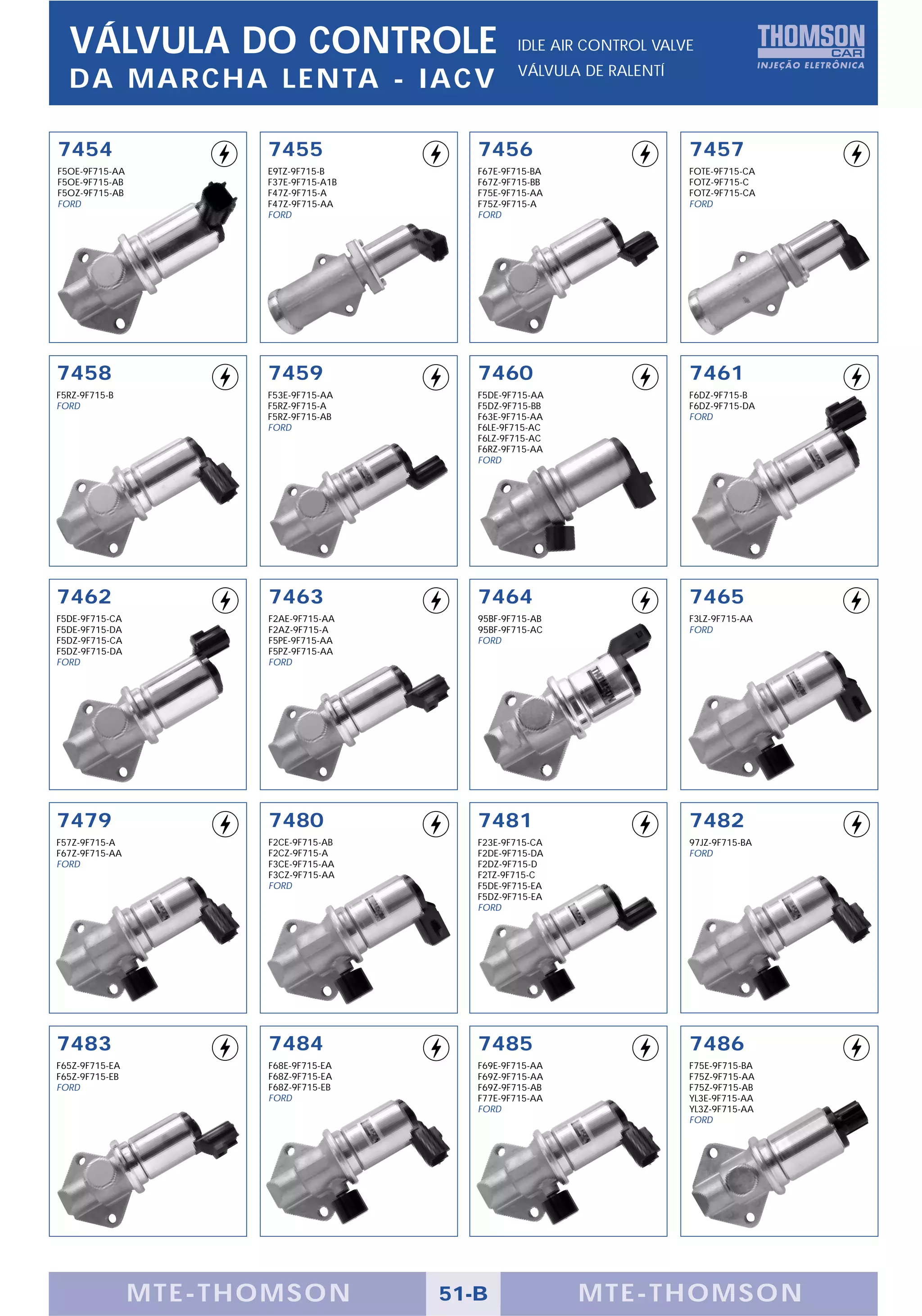 VÁLVULA DO CONTROLE                             IDLE AIR CONTROL VALVE
                                                  VÁLVULA DE RALENTÍ
  DA MARCHA LENTA - IACV

7454                  7455                7456                         7457
F5OE-9F715-AA         E9TZ-9F715-B        F67E-9F715-BA                FOTE-9F715-CA
F5OE-9F715-AB         F37E-9F715-A1B      F67Z-9F715-BB                FOTZ-9F715-C
F5OZ-9F715-AB         F47Z-9F715-A        F75E-9F715-AA                FOTZ-9F715-CA
FORD                  F47Z-9F715-AA       F75Z-9F715-A                 FORD
                      FORD                FORD




7458                  7459                7460                         7461
F5RZ-9F715-B          F53E-9F715-AA       F5DE-9F715-AA                F6DZ-9F715-B
FORD                  F5RZ-9F715-A        F5DZ-9F715-BB                F6DZ-9F715-DA
                      F5RZ-9F715-AB       F63E-9F715-AA                FORD
                      FORD                F6LE-9F715-AC
                                          F6LZ-9F715-AC
                                          F6RZ-9F715-AA
                                          FORD




7462                  7463                7464                         7465
F5DE-9F715-CA         F2AE-9F715-AA       95BF-9F715-AB                F3LZ-9F715-AA
F5DE-9F715-DA         F2AZ-9F715-A        95BF-9F715-AC                FORD
F5DZ-9F715-CA         F5PE-9F715-AA       FORD
F5DZ-9F715-DA         F5PZ-9F715-AA
FORD                  FORD




7479                  7480                7481                         7482
F57Z-9F715-A          F2CE-9F715-AB       F23E-9F715-CA                97JZ-9F715-BA
F67Z-9F715-AA         F2CZ-9F715-A        F2DE-9F715-DA                FORD
FORD                  F3CE-9F715-AA       F2DZ-9F715-D
                      F3CZ-9F715-AA       F2TZ-9F715-C
                      FORD                F5DE-9F715-EA
                                          F5DZ-9F715-EA
                                          FORD




7483                  7484                7485                         7486
F65Z-9F715-EA         F68E-9F715-EA       F69E-9F715-AA                F75E-9F715-BA
F65Z-9F715-EB         F68Z-9F715-EA       F69Z-9F715-AA                F75Z-9F715-AA
FORD                  F68Z-9F715-EB       F69Z-9F715-AB                F75Z-9F715-AB
                      FORD                F77E-9F715-AA                YL3E-9F715-AA
                                          FORD                         YL3Z-9F715-AA
                                                                       FORD




                MTE-THOMSON            51-B               MTE-THOMSON
 