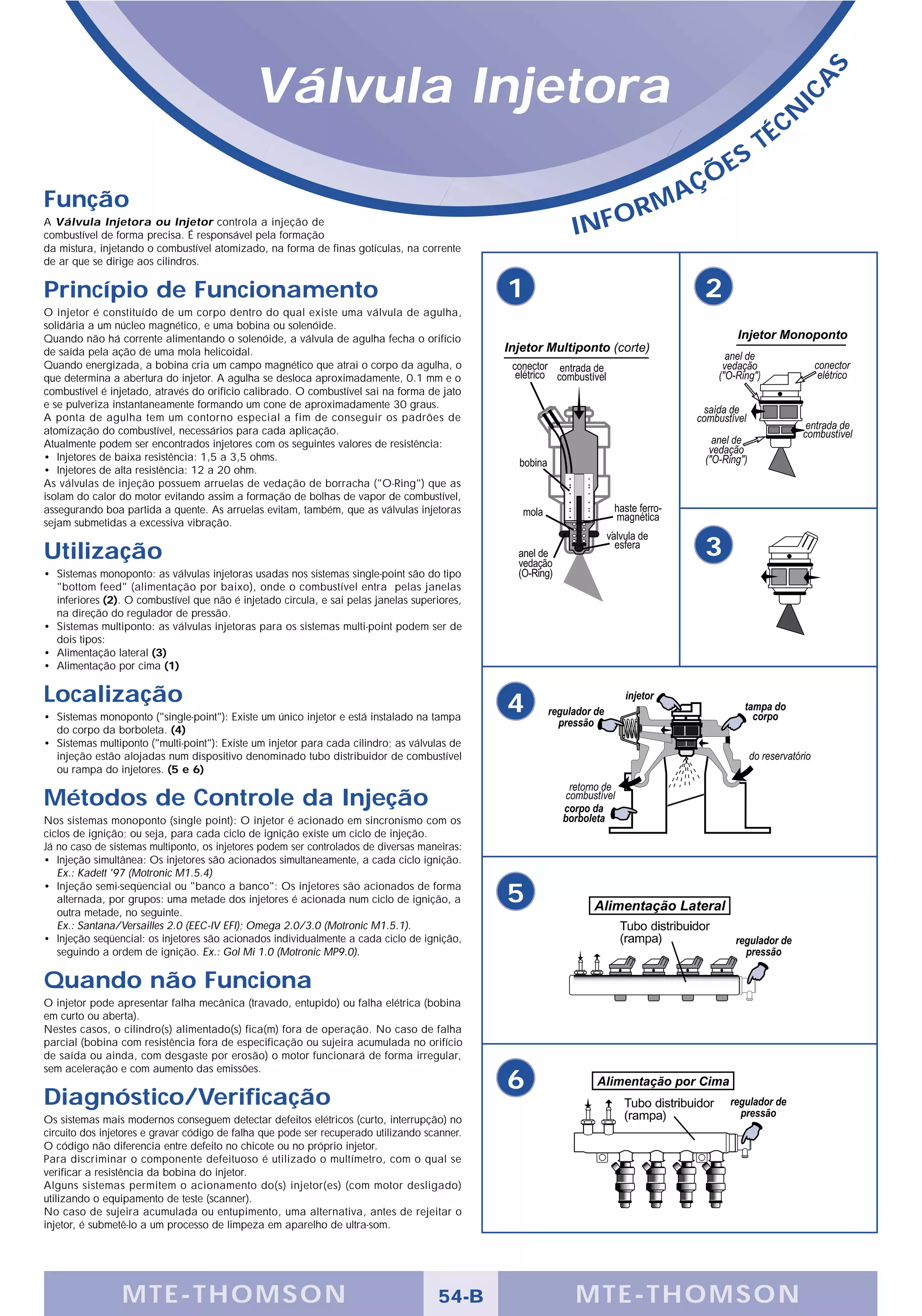 Válvula Injetora




                                                                                                                                      S
                                                                                                                                  A
                                                                                                                                IC
                                                                                                                               É CN
                                                                                                                           T
                                                                                                                       S
                                                                                                                Ç   ÕE
Função                                                                                                      A
                                                                                                         RM
A Válvula Injetora ou Injetor controla a injeção de
combustível de forma precisa. É responsável pela formação                                         INFO
da mistura, injetando o combustível atomizado, na forma de finas gotículas, na corrente
de ar que se dirige aos cilindros.

Princípio de Funcionamento                                                                    1                 2
O injetor é constituído de um corpo dentro do qual existe uma válvula de agulha,
solidária a um núcleo magnético, e uma bobina ou solenóide.
Quando não há corrente alimentando o solenóide, a válvula de agulha fecha o orifício
de saída pela ação de uma mola helicoidal.
Quando energizada, a bobina cria um campo magnético que atrai o corpo da agulha, o
que determina a abertura do injetor. A agulha se desloca aproximadamente, 0.1 mm e o
combustível é injetado, através do orifício calibrado. O combustível sai na forma de jato
e se pulveriza instantaneamente formando um cone de aproximadamente 30 graus.
A ponta de agulha tem um contorno especial a fim de conseguir os padrões de
atomização do combustível, necessários para cada aplicação.
Atualmente podem ser encontrados injetores com os seguintes valores de resistência:
• Injetores de baixa resistência: 1,5 a 3,5 ohms.
• Injetores de alta resistência: 12 a 20 ohm.
As válvulas de injeção possuem arruelas de vedação de borracha ("O-Ring") que as
isolam do calor do motor evitando assim a formação de bolhas de vapor de combustível,
assegurando boa partida a quente. As arruelas evitam, também, que as válvulas injetoras
sejam submetidas a excessiva vibração.


Utilização                                                                                                      3
• Sistemas monoponto: as válvulas injetoras usadas nos sistemas single-point são do tipo
  "bottom feed" (alimentação por baixo), onde o combustível entra pelas janelas
  inferiores (2). O combustível que não é injetado circula, e sai pelas janelas superiores,
  na direção do regulador de pressão.
• Sistemas multiponto: as válvulas injetoras para os sistemas multi-point podem ser de
  dois tipos:
• Alimentação lateral (3)
• Alimentação por cima (1)

Localização                                                                                   4
• Sistemas monoponto ("single-point"): Existe um único injetor e está instalado na tampa
  do corpo da borboleta. (4)
• Sistemas multiponto ("multi-point"): Existe um injetor para cada cilindro; as válvulas de
  injeção estão alojadas num dispositivo denominado tubo distribuidor de combustível
  ou rampa do injetores. (5 e 6)

Métodos de Controle da Injeção
Nos sistemas monoponto (single point): O injetor é acionado em sincronismo com os
ciclos de ignição; ou seja, para cada ciclo de ignição existe um ciclo de injeção.
Já no caso de sistemas multiponto, os injetores podem ser controlados de diversas maneiras:
• Injeção simultânea: Os injetores são acionados simultaneamente, a cada ciclo ignição.
   Ex.: Kadett '97 (Motronic M1.5.4)
• Injeção semi-seqüencial ou "banco a banco": Os injetores são acionados de forma
   alternada, por grupos: uma metade dos injetores é acionada num ciclo de ignição, a         5
   outra metade, no seguinte.
   Ex.: Santana/Versailles 2.0 (EEC-IV EFI); Omega 2.0/3.0 (Motronic M1.5.1).
• Injeção seqüencial: os injetores são acionados individualmente a cada ciclo de ignição,
   seguindo a ordem de ignição. Ex.: Gol Mi 1.0 (Motronic MP9.0).


Quando não Funciona
O injetor pode apresentar falha mecânica (travado, entupido) ou falha elétrica (bobina
em curto ou aberta).
Nestes casos, o cilindro(s) alimentado(s) fica(m) fora de operação. No caso de falha
parcial (bobina com resistência fora de especificação ou sujeira acumulada no orifício
de saída ou ainda, com desgaste por erosão) o motor funcionará de forma irregular,
sem aceleração e com aumento das emissões.
                                                                                              6
Diagnóstico/Verificação
Os sistemas mais modernos conseguem detectar defeitos elétricos (curto, interrupção) no
circuito dos injetores e gravar código de falha que pode ser recuperado utilizando scanner.
O código não diferencia entre defeito no chicote ou no próprio injetor.
Para discriminar o componente defeituoso é utilizado o multímetro, com o qual se
verificar a resistência da bobina do injetor.
Alguns sistemas permitem o acionamento do(s) injetor(es) (com motor desligado)
utilizando o equipamento de teste (scanner).
No caso de sujeira acumulada ou entupimento, uma alternativa, antes de rejeitar o
injetor, é submetê-lo a um processo de limpeza em aparelho de ultra-som.




                 MTE-THOMSON                                                         54-B         MTE-THOMSON
 