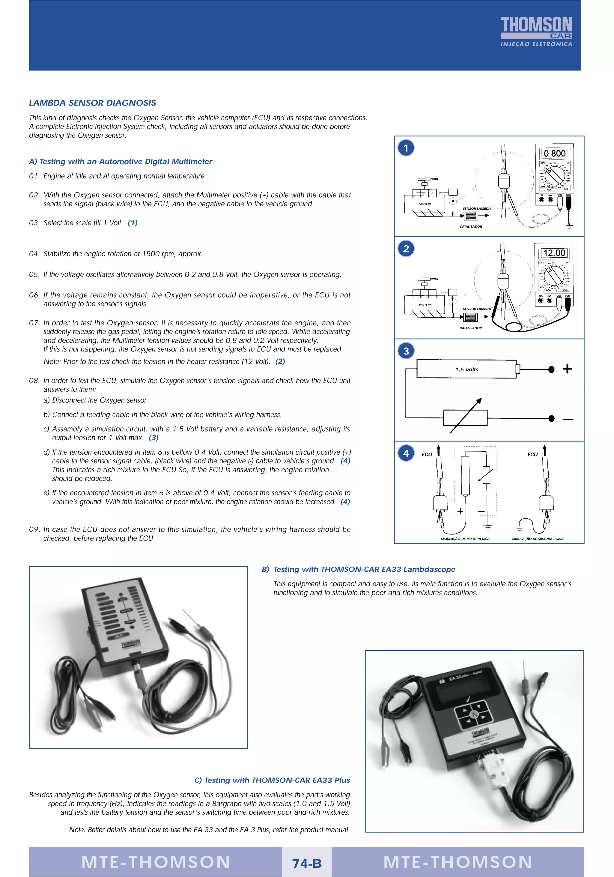 LAMBDA SENSOR DIAGNOSIS
This kind of diagnosis checks the Oxygen Sensor, the vehicle computer (ECU) and its respective connections.
A complete Eletronic Injection System check, including all sensors and actuators should be done before
diagnosing the Oxygen sensor.
                                                                                                                          1
A) Testing with an Automotive Digital Multimeter
01. Engine at idle and at operating normal temperature

02. With the Oxygen sensor connected, attach the Multimeter positive (+) cable with the cable that
    sends the signal (black wire) to the ECU, and the negative cable to the vehicle ground.                                    MOTOR
                                                                                                                                                  SENSOR LAMBDA



03. Select the scale till 1 Volt. (1)                                                                                                           CATALISADOR




04. Stabilize the engine rotation at 1500 rpm, approx.
                                                                                                                          2

05. If the voltage oscillates alternatively between 0.2 and 0.8 Volt, the Oxygen sensor is operating.

06. If the voltage remains constant, the Oxygen sensor could be inoperative, or the ECU is not
    answering to the sensor's signals.                                                                                         MOTOR
                                                                                                                                                  SENSOR LAMBDA



07. In order to test the Oxygen sensor, it is necessary to quickly accelerate the engine, and then
                                                                                                                                                CATALISADOR
    suddenly release the gas pedal, letting the engine’s rotation return to idle speed. While accelerating
    and decelerating, the Multimeter tension values should be 0.8 and 0.2 Volt respectively.
    If this is not happening, the Oxygen sensor is not sending signals to ECU and must be replaced.                       3
    Note: Prior to the test check the tension in the heater resistance (12 Volt). (2)
                                                                                                                                              1,5 volts

08. In order to test the ECU, simulate the Oxygen sensor's tension signals and check how the ECU unit
    answers to them:
    a) Disconnect the Oxygen sensor.
    b) Connect a feeding cable in the black wire of the vehicle's wiring harness.
    c) Assembly a simulation circuit, with a 1.5 Volt battery and a variable resistance, adjusting its
       output tension for 1 Volt max. (3)
    d) If the tension encountered in item 6 is bellow 0.4 Volt, connect the simulation circuit positive (+)               4     ECU                                       ECU
       cable to the sensor signal cable, (black wire) and the negative (-) cable to vehicle's ground. (4)
       This indicates a rich mixture to the ECU So, if the ECU is answering, the engine rotation
       should be reduced.
    e) If the encountered tension in item 6 is above of 0.4 Volt, connect the sensor's feeding cable to
       vehicle's ground. With this indication of poor mixture, the engine rotation should be increased. (4)


09. In case the ECU does not answer to this simulation, the vehicle's wiring harness should be
    checked, before replacing the ECU.                                                                                                 SIMULAÇÃO DE MISTURA RICA   SIMULAÇÃO DE MISTURA POBRE




                                                                             B) Testing with THOMSON-CAR EA33 Lambdascope
                                                                                 This equipment is compact and easy to use. Its main function is to evaluate the Oxygen sensor's
                                                                                 functioning and to simulate the poor and rich mixtures conditions.




                                                      C) Testing with THOMSON-CAR EA33 Plus
Besides analyzing the functioning of the Oxygen sensor, this equipment also evaluates the part’s working
      speed in frequency (Hz), indicates the readings in a Bargraph with two scales (1.0 and 1.5 Volt)
          and tests the battery tension and the sensor’s switching time between poor and rich mixtures.

             Note: Better details about how to use the EA 33 and the EA 3 Plus, refer the product manual.



                 MTE-THOMSON                                                            74-B                        MTE-THOMSON
 