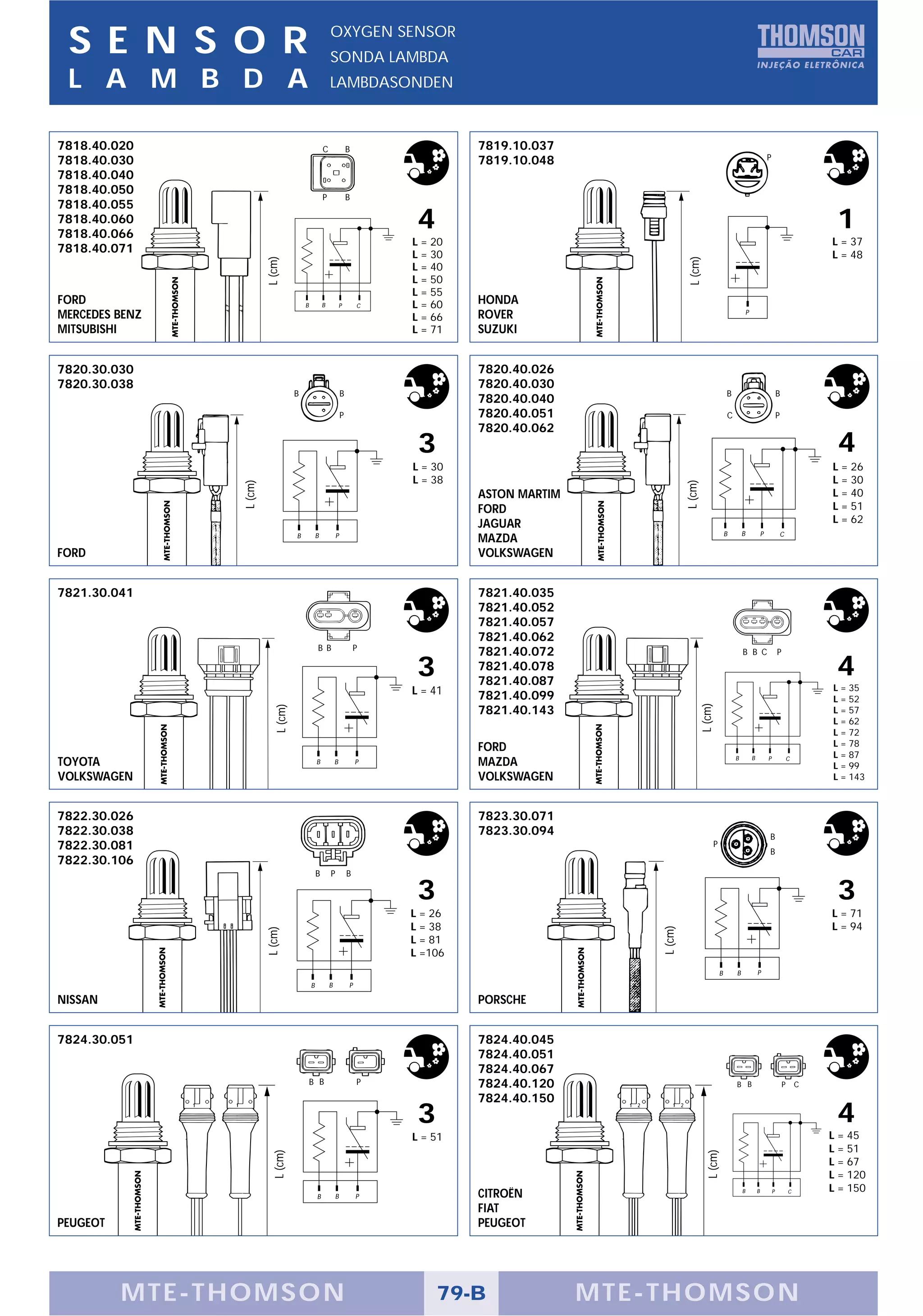 S E N S O R                                             OXYGEN SENSOR
                                                         SONDA LAMBDA
 L A M B D A                                             LAMBDASONDEN



7818.40.020                                          C               B                7819.10.037
7818.40.030                                                                           7819.10.048                                                                   P

7818.40.040
7818.40.050
                                                     P               B
7818.40.055
7818.40.060
7818.40.066
                                                                              4                                                                                                              1
                                                                             L = 20                                                                                                         L = 37
7818.40.071                                                                  L = 30                                                                                                         L = 48
                         L (cm)




                                                                                                                   L (cm)
                                                                             L = 40
                                                                             L = 50
                                                                             L = 55
FORD                                     B           B           P       C   L = 60   HONDA
MERCEDES BENZ                                                                L = 66   ROVER                                                         P

MITSUBISHI                                                                   L = 71   SUZUKI


7820.30.030                                                                           7820.40.026
7820.30.038                                                                           7820.40.030
                                     B                           B                                                                      B                                   B
                                                                                      7820.40.040
                                                                 P                    7820.40.051                                       C                                   P
                                                                                      7820.40.062
                                                                              3                                                                                                              4
                                                                             L = 30                                                                                                         L = 26
                                                                             L = 38                                                                                                         L = 30
                L (cm)




                                                                                                                  L (cm)
                                                                                      ASTON MARTIM                                                                                          L = 40
                                                                                      FORD                                                                                                  L = 51
                                                                                      JAGUAR                                                                                                L = 62
                                                                                                                                        B       B               P               C
                                     B           B           P
                                                                                      MAZDA
FORD                                                                                  VOLKSWAGEN


7821.30.041                                                                           7821.40.035
                                                                                      7821.40.052
                                                                                      7821.40.057
                                                                                      7821.40.062
                                                 B B                     P
                                                                                      7821.40.072                                               B B C                       P

                                                                              3       7821.40.078
                                                                                      7821.40.087
                                                                                                                                                                                             4
                                                                             L = 41                                                                                                         L = 35
                                                                                      7821.40.099                                                                                           L = 52
                                                                                                                           L (cm)
                            L (cm)




                                                                                      7821.40.143                                                                                           L = 57
                                                                                                                                                                                            L = 62
                                                                                                                                                                                            L = 72
                                                                                      FORD                                                                                                  L = 78
                                                                                                                                            B           B           P                       L = 87
TOYOTA                                           B           B           P            MAZDA                                                                                         C
                                                                                                                                                                                            L = 99
VOLKSWAGEN                                                                            VOLKSWAGEN                                                                                            L = 143



7822.30.026                                                                           7823.30.071
7822.30.038                                                                           7823.30.094                                                                   B
7822.30.081                                                                                                                     P
                                                                                                                                                                    B
7822.30.106
                                                 B       P           B

                                                                              3                                                                                                              3
                                                                             L = 26                                                                                                         L = 71
                                                                             L = 38                                                                                                         L = 94
                                                                                                         L (cm)
                         L (cm)




                                                                             L = 81
                                                                             L =106
                                                                                                                                    B       B               P
                                             B           B           P

NISSAN                                                                                PORSCHE


7824.30.051                                                                           7824.40.045
                                                                                      7824.40.051
                                                                                      7824.40.067
                                             B B                         P            7824.40.120                                           B B                                 P       C
                                                                                      7824.40.150
                                                                              3                                                                                                              4
                                                                             L = 51                                                                                                         L = 45
                                                                                                                                                                                            L = 51
                                                                                                                             L (cm)
                           L (cm)




                                                                                                                                                                                            L = 67
                                                                                                                                                                                            L = 120
                                                                                                                                                                                            L = 150
                                                 B           B           P            CITROËN                                                   B           B           P           C


                                                                                      FIAT
PEUGEOT                                                                               PEUGEOT




          MTE-THOMSON                                                             79-B               MTE-THOMSON
 