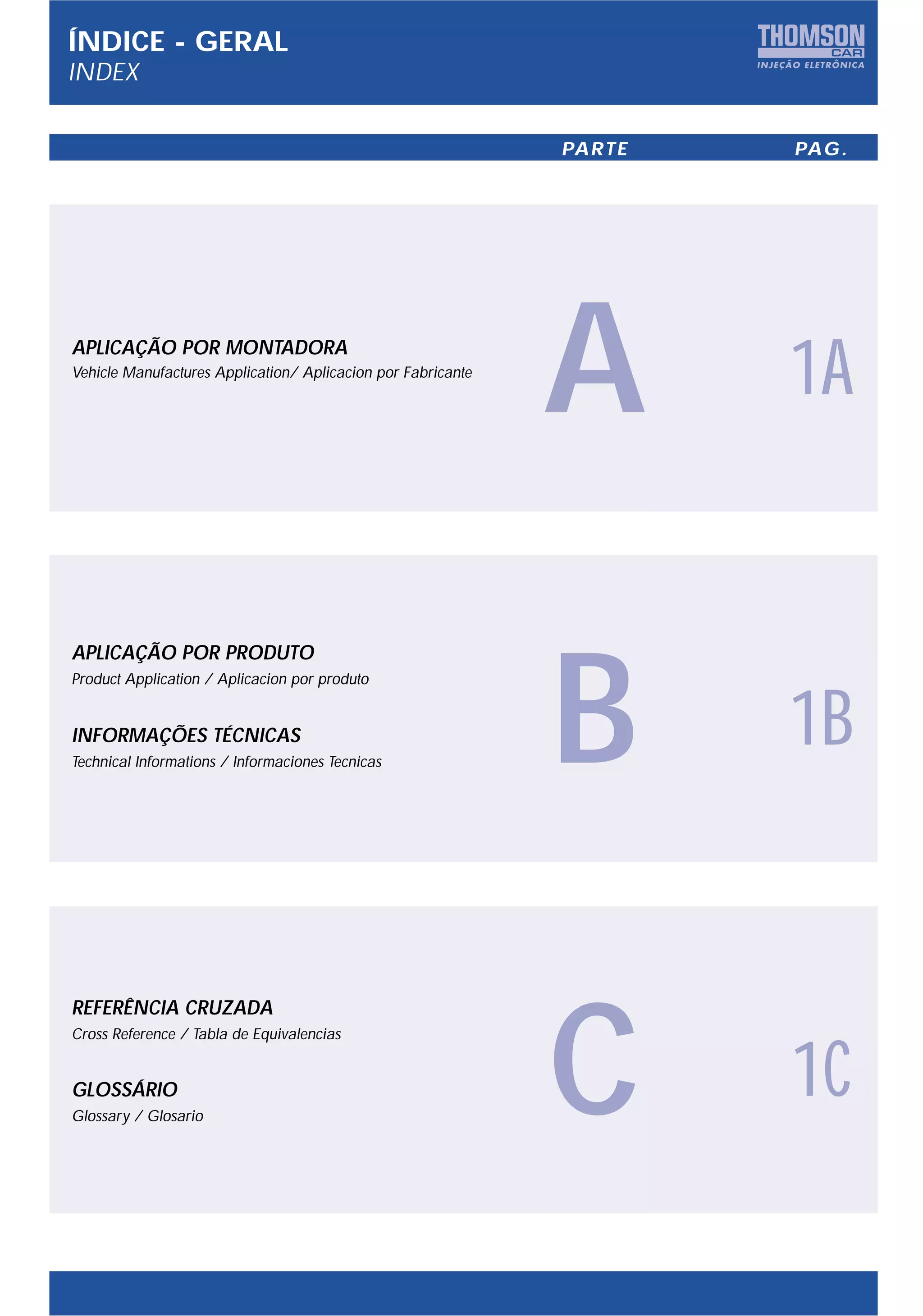 ÍNDICE - GERAL
INDEX

                                                              PARTE   PAG.




APLICAÇÃO POR MONTADORA
Vehicle Manufactures Application/ Aplicacion por Fabricante

                                                              A       1A



                                                              B
APLICAÇÃO POR PRODUTO
Product Application / Aplicacion por produto


INFORMAÇÕES TÉCNICAS
Technical Informations / Informaciones Tecnicas
                                                                      1B



                                                              C
REFERÊNCIA CRUZADA
Cross Reference / Tabla de Equivalencias


GLOSSÁRIO
Glossary / Glosario
                                                                      1C
 