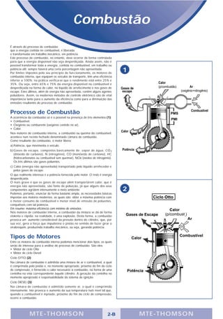 Combustão
É através do processo de combustão
que a energia contida no combustível, é liberada
e transformada em trabalho mecânico, em potência.
Este processo de combustão, no entanto, deve ocorrer de forma controlada
para que a energia disponível não seja desperdiçada. Ainda assim, não é
possível transformar toda a energia, contida no combustível, em trabalho ou
potência útil; sempre haverá uma certa porcentagem não aproveitada.
Por limites impostos pelo seu princípio de fun-cionamento, os motores de
                                                                                 1
combustão interna, que equipam os veículos de transporte, têm uma eficiência
inferior a 100%; na prática verifica-se que o rendimento está entre 25% e
35%. Ou seja, entre 65% e 75% da energia disponível no combustível é
desperdiçada na forma de calor, no líquido de arrefecimento e nos gases de
escape. Estes últimos, além de energia não aproveitada, contêm alguns agentes
poluidores. Assim, os modernos métodos de controle eletrônico são de vital
importância tanto para o aumento da eficiência como para a diminuição das
emissões resultantes do processo de combustão.


Processo de Combustão
A ocorrência da combustão só é o possível na presença de três elementos (1):
• Combustível.
• Oxigênio ou comburente (oxigênio contido no ar).
• Calor.
Nos motores de combustão interna, a combustão ou queima do combustível,
acontece num recinto fechado denominado câmara de combustão.
Como resultante da combustão, o motor libera:
a) Potência, que movimenta o veículo.
b) Gases de escape, compostos basicamente de: vapor de água, CO 2
   (diôxido de carbono), N (nitrogênio), CO (monôxido de carbono), HC
   (hidrocarbonetos ou combustível sem queimar), NOx (óxidos de nitrogênio).
   Os três últimos são gases poluentes.
c) Calor (energia não aproveitada) transportado pelo líquido arrefecedor e
   pelos gases de escape.
O que realmente interessa é a potência fornecida pelo motor. O resto é energia
desperdiçada.
O mais grave é que os gases de escape além transportarem calor, que é
energia não aproveitada, são fonte de poluição, já que alguns dos seus
componentes agridem intensamente o meio ambiente.                                2
Podemos, portanto, enunciar de forma bastante ampla, as necessidades básicas
impostas aos motores modernos, as quais são: obter a máxima potência com
o menor consumo de combustível e menor nível de emissão de poluentes,
compatíveis com tal potência.
Em resumo: máxima eficiência com mínimo de emissões.
Nos motores de combustão interna, a combustão da mistura se dá de forma
violenta e rápida; na realidade, é uma explosão. Desta forma, a combustão
provoca um aumento considerável da pressão dentro do cilindro, que, por
sua vez, gera a força que impulsiona o pistão no sentido de fazer girar o
virabrequim, produzindo trabalho mecânico, ou seja, gerando potência.


Tipos de Motores
Entre os motores de combustão interna podemos mencionar dois tipos, os quais
serão de interesse para a análise do processo de combustão. São eles:
• Motor de ciclo Otto
• Motor de ciclo Diesel
Ciclo OTTO (2)
Na câmara de combustão é admitida uma mistura de ar e combustível, a qual
é comprimida pelo pistão e, no momento apropriado, próximo do fim do ciclo
de compressão, é fornecido o calor necessário à combustão, na forma de uma
centelha na vela correspondente àquele cilindro. A geração da centelha no
momento apropriado é responsabilidade do sistema de ignição.
Ciclo DIESEL (3)
Na câmara de combustão é admitido somente ar, o qual é comprimido
intensamente. Isto provoca o aumento da sua temperatura num nível tal que,
quando o combustível é injetado, próximo do fim do ciclo de compressão,
ocorre a combustão.




              M TE -T HOMSON                                              2-B        MTE- THOMS ON
 