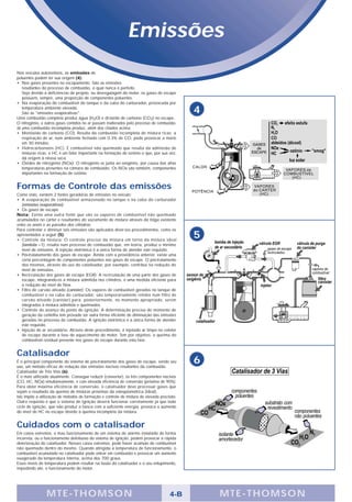 Emissões
Nos veículos automotivos, as emissões de
poluentes podem ter sua origem (4):
• Nos gases presentes no escapamento. São as emissões
   resultantes do processo de combustão, o qual nunca é perfeito.
   Seja devido a deficiências de projeto, ou desregulagem do motor, os gases de escape
   possuem, sempre, uma proporção de componentes poluentes.
• Na evaporação do combustível do tanque e da cuba do carburador, provocada por
   temperatura ambiente elevada.
   São as "emissões evaporativas".                                                           4
Uma combustão completa produz água (H2O) e di-óxido de carbono (CO2) no escape.
O nitrogênio, e outros gases contidos no ar passam inalterados pelo processo de combustão.
Já uma combustão incompleta produz, além dos citados acima:
• Monôxido de carbono (CO): Resulta da combustão incompleta de mistura ricas; a
   respiração de ar, num ambiente fechado com 0.3% de CO, pode provocar a morte
   em 30 minutos.
• Hidrocarbonetos (HC): É combustível não queimado que resulta da admissão de
   misturas ricas; o HC é um fator importante na formação de ozônio o que, por sua vez,
   dá origem à névoa seca.
• Óxidos de nitrogênio (NOx): O nitrogênio se junta ao oxigênio, por causa das altas
   temperaturas presentes na câmara de combustão. Os NOx são também, componentes
   importantes na formação de ozônio.


Formas de Controle das emissões
Como visto, existem 2 fontes geradoras de emissões no veículo:
• A evaporação de combustível armazenado no tanque e na cuba do carburador
   (emissões evaporativas).
• Os gases de escape
Nota: Existe uma outra fonte que são os vapores de combustível não queimado
acumulados no carter e resultantes do vazamento de mistura através da folga existente
entre os anéis e as paredes dos cilindros.
Para controlar e diminuir tais emissões são aplicados diver-sos procedimentos, como os
apresentados a seguir (5):
• Controle da mistura: O controle preciso da mistura em torno da mistura ideal
                                                                                             5
   (lambda =1), resulta num processo de combustão que, em teoria, produz o mínimo
   nível de emissões. A injeção eletrônica é a única forma de atender este requisito.
• Pós-tratatamento dos gases de escape: Ainda com a providência anterior, existe uma
   certa porcentagem de componentes poluentes nos gases de escape. O pós-tratamento
   dos mesmos, através do uso do catalisador, por exemplo, contribui na redução do
   nível de emissões.
• Recirculação dos gases de escape (EGR): A recirculação de uma parte dos gases de
   escape, integrando-os à mistura admitida nos cilindros, é uma medida eficiente para
   a redução do nível de Nox.
• Filtro de carvão ativado (canister): Os vapores de combustível gerados no tanque de
   combustível e na cuba do carburador, são temporariamente retidos num filtro de
   carvão ativado (canister) para, posteriormente, no momento apropriado, serem
   integrados à mistura admitida e queimados.
• Controle do avanço do ponto de ignição: A determinação precisa do momento de
   geração da centelha tem provado ser outra forma eficiente de diminuição das emissões
   geradas no processo de combustão. A ignição eletrônica é a única forma de atender
   este requisito.
• Injeção de ar secundário: Através deste procedimento, é injetado ar limpo no coletor
   de escape durante a fase de aquecimento do motor. Tem por objetivo, a queima do
   combustível residual presente nos gases de escape durante esta fase.


Catalisador
É o principal componente do sistema de pós-tratamento dos gases de escape, sendo seu
uso, um método eficaz de redução das emissões nocivas resultantes da combustão.
                                                                                             6
Catalisador de Três Vias (6).
É o mais utilizado atualmente. Consegue reduzir (converter), os três componentes nocivos
(CO, HC, NOx) simultaneamente, e com elevada eficiência de conversão (próxima de 90%).
Para obter máxima eficiência de conversão, o catalisador deve processar gases que
sejam o resultado da queima de misturas próximas da estequiométrica (ideal).
Isto impõe a utilização de métodos de formação e controle de mistura de elevada precisão.
Outro requisito é que o sistema de ignição deverá funcionar corretamente já que todo
ciclo de ignição, que não produz a faísca com a suficiente energia, provoca o aumento
do nível de HC no escape devido à queima incompleta da mistura.


Cuidados com o catalisador
Em casos extremos, o mau funcionamento de um sistema de alarme instalado de forma
incorreta, ou o funcionamento defeituoso do sistema de ignição, podem provocar a rápida
deterioração do catalisador. Nesses casos extremos, pode haver acúmulo de combustível
não queimado dentro do mesmo. Quando atingida a temperatura de funcionamento, o
combustível acumulado no catalisador pode entrar em combustão e provocar um aumento
exagerado da temperatura interna, acima dos 700 graus.
Esses níveis de temperatura podem resultar na fusão do catalisador e o seu entupimento,
impedindo até, o funcionamento do motor.




                M TE -THOMSON                                                         4-B        MTE- THOMS ON
 