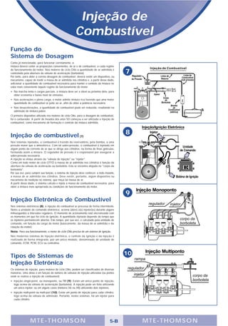 Injeção de
                                                        Combustível
Função do
Sistema de Dosagem
Como já mencionado, para funcionar corretamente, a
mistura deverá conter as proporções convenientes, de ar e de combustível, a cada regime
de funcionamento do motor. Nos motores de ciclo Otto a quantidade de ar admitida é
controlada pela abertura da válvula de aceleração (borboleta).                               7
Por tanto, para obter a correta dosagem de combustível, deverá existir um dispositivo, ou
mecanismo, capaz de medir a massa de ar admitida nos cilindros e, a partir desse dado,
adicionar a quantidade de combustível necessária para manter o Lambda da mistura no
valor mais conveniente àquele regime de funcionamento do motor:
• Na marcha lenta e cargas parciais, a mistura deve ser a ideal ou próximo dela, para
  obter economia e baixo nível de emissões.
• Nas acelerações e plena carga, o motor admite mistura rica fazendo que uma maior
  quantidade de combustível se junte ao ar, afim de obter a potência necessária.
• Nas desacelerações, a quantidade de combustível pode ser reduzida, resultando na
  admissão de mistura pobre.
O primeiro dispositivo utilizado nos motores de ciclo Otto, para a dosagem de combustível,
foi o carburador. A partir de meados dos anos 50 começou a ser utilizada a injeção de
combustível, como mecanismo de formação e controle da mistura admitida.




Injeção de combustível (7)
                                                                                             8
Nos sistemas injetados, o combustível é trazido do reservatório, pela bomba, a uma
pressão maior que a atmosférica. Com tal sobre-pressão, o combustível é injetado em
algum ponto da corrente de ar que se dirige aos cilindros, na forma de finas gotículas,
formando assim a mistura. O regulador de pressão é o responsável por assegurar a
sobre-pressão necessária.
A injeção se efetua através da "válvula de injeção" ou "injetor".
Como em todo motor de ciclo OTTO a massa de ar admitida nos cilindros é função da
abertura da válvula de aceleração ou borboleta. Esta se encontra alojada no "corpo da
borboleta".
Por sua vez, para cumprir sua função, o sistema de injeção deve conhecer, a todo instante,
a massa de ar admitida nos cilindros. Deve existir, portanto, algum dispositivo ou
mecanismo de medição no sistema, que meça tal massa de ar.
A partir desse dado, o sistema calcula e injeta a massa de combustível necessária, para
obter a mistura mais apropriada às condições de funcionamento do motor.

                                                                                             9
Injeção Eletrônica de Combustível
Nos sistemas eletrônicos (8), a injeção do combustível se processa de forma intermitente.
Neles a unidade de comando eletrônico, aciona (abre) o(s) injetor(es) durante alguns
milissegundos a intervalos regulares. O momento de acionamento está sincronizado com
os momentos em que há ciclo de ignição. A quantidade injetada depende do tempo que
os injetores permanecem abertos. Este tempo, por sua vez, é calculado pela unidade de
comando, em função da carga do motor (basicamente, da massa de ar admitida e da
rotação do motor).
Nota: Para seu funcionamento, o motor de ciclo Otto precisa de um sistema de ignição.
Nos modernos sistemas de injeção eletrônica, o controle da ignição e da injeção é
realizado de forma integrada, por um único módulo, denominado de unidade de
comando, ECM, PCM, ECU ou centralina.




Tipos de Sistemas de                                                                         10
Injeção Eletrônica
Os sistemas de injeção, para motores de ciclo Otto, podem ser classificados de diversas
maneiras. Uma delas é em função do número de válvulas de injeção utilizadas (ou pontos
onde se realiza a injeção de combustível):
• Injeção single-point, ou monoponto, ou TBI (9): Existe um único ponto de injeção,
  logo acima da válvula de aceleração (borboleta). A injeção pode ser feita utilizando
  um único injetor, ou em alguns casos (motores V6 ou V8) utilizando dois injetores.
• Injeção multi-point ou multi-port (10): Existe um ponto de injeção para cada cilindro,
  logo acima da válvula de admissão. Portanto, nestes sistemas, há um injetor para
  cada cilindro.




                M TE -THOMSON                                                         5-B         MTE- THOMS ON
 