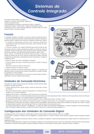 Sistemas de
                                                Controle Integrado
Nos modernos sistemas digitais, a unidade de
comando é, em essência, um computador adaptado ao
controle das funções do motor.
E para desempenhar corretamente a sua função de controle, a unidade de
comando deve conhecer, a todo instante, o estado de funcionamento do motor.
A operação do motor e o nível de emissões dependem, em grande medida, do controle
preciso da mistura, e do ponto de ignição.                                                   11

Função
O computador (unidade de comando) é a de prover a relação ar/combustível ótima, e
o avanço mais apropriado, para obter a melhor performance sob todas as condições de
operação (rotação e carga) do motor. Para tanto, a unidade de comando deve conhecer:
• As condições de funcionamento do motor como: temperatura do líquido de
  arrefecimento, posição da borboleta de aceleração, pressão absoluta do coletor,
  rotação do motor, etc
• A massa de ar admitida, ou um conjunto de informações que permitam calcular tal massa.
Os principais elementos e funções controlados pela unidade de comando são: injeção de
combustível, rotação da marcha lenta, avanço do ponto de ignição, dispositivos auxiliares
de controle de emissões, como válvula EGR, válvula de purga do canister e outros.
São os "sensores", os elementos que medem os valores necessários e os enviam à
unidade de comando. Esta, por sua vez, processa as informações recebidas e atua sobre
os dispositivos que determinam o funcionamento do motor. Basicamente, a unidade de
comando atua sobre:
• Válvulas de injeção, para dosar a quantidade de combustível.
• Circuito de ignição, para gerar a alta tensão que produz a centelha no momento
  apropriado.
                                                                                             12
• Dispositivos de ajuste da rotação de marcha lenta
• Dispositivos auxiliares de controle de emissões
Esta ação se dá através de elementos denominados "atuadores". Os atuadores são
dispositivos elétricos ou eletromecânicos capazes de transformar os comandos recebidos
do controlador, nas ações desejadas.
A (11) apresenta a estrutura básica de um sistema de injeção/ignição eletrônica,
salientando os sensores e atuadores mais relevantes.




Unidades de Comando Eletrônico
As unidades de controle eletrônico atualmente utilizadas se caracterizam por utilizar
unidades de comando que permitem:
• Controle integrado do motor: injeção, ignição, rotação de marcha lenta e controle
  das emissões.
• Detecção de falhas no sistema: através do monitoramento e avaliação dos sinais
  recebidos; esta é a função de diagnóstico.
• Adaptação perante falhas: esta adaptação é feita através do uso de informações
  alternativas; por exemplo, se o sensor de temperatura do motor está com defeito, este valor (temperatura do motor) é estimado, de forma aproximada, através da informação
  do sensor de temperatura do ar, ou em função do tempo de funcionamento do motor.
  Esta adaptação perante falhas é no sentido de manter funcionando o motor, da melhor forma possível, até efetuar o reparo.
• Adaptação às modificações das condições de funcionamento devidas ao desgaste natural do motor, ou à modificação no desempenho de sensores e atuadores, através
  do aprendizado de novos valores; por exemplo, a rotação do motor, que possibilita a marcha lenta mais estável, poderá inicialmente, ser 900 rpm; com o tempo, a unidade
  de comando poderá "aprender" que a mais indicada é 950 rpm, e tratará de ajustar a marcha lenta nesse valor.
  Esta função de aprendizado é denominada "autoadaptação", e os valores que resultam são os parâmetros autoadaptativos. O conceito de adaptação, através do aprendizado,
  pode ser aplicado ao controle da mistura, ao controle da rotação de marcha lenta, ao controle do avanço da ignição, etc.



Configuração das Unidades de Comando Digital
A configuração básica de uma unidade de comando digital, presente em todo sistema de controle automotivo moderno, é a da (12).
Na sua essência, a unidade de comando é um micro-computador. O microprocessador é o "cérebro" do sistema; é quem executa as instruções contidas no programa residente
na memória.
A memória contém: o programa principal que controla o sistema e o programa de diagnóstico, responsável pela gravação dos códigos de falha e da comunicação com o
equipamento de teste.
No circuito de entrada/saída estão os dispositivos encarregados de adaptar os sinais enviados pelos sensores, para serem interpretados corretamente pelo microprocessador
e transformar os comandos de baixa potência, gerados na unidade de comando, em sinais elétricos de maior potência, capazes de acionar os atuadores.




                M TE -THOMSON                                                        6-B                     MTE- THOMS ON
 