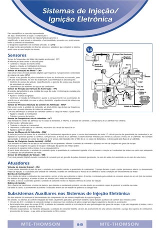 Sistemas de Injeção/
                                            Ignição Eletrônica
Para exemplificar os conceitos apresentados
até aqui, analisaremos a seguir, a composição e
funcionamento, de um sistema de injeção/ignição genérico e
simplificado, o qual possui os elementos e funcionalidade, presentes em, praticamente,
todos os sistemas da atualidade.
O diagrama esquemático do e-xemplo utilizado, é o (14).
A seguir serão apresentados os diversos sensores e atuadores que compõem o sistema,
assim como as suas funções no mesmo.
                                                                                                14
Sensores
Sensor de Temperatura do Motor (do líquido arrefecedor) - ECT.
A informação deste sensor é utilizada para:
• Controlar a rotação de marcha lenta;
• Ajustar a relação ar/combustível da mistura;
• Determinar o avanço ideal da ignição.
Sensor de Rotação do Motor - CKP
Este sensor envia um sinal pulsado (digital) cuja freqüência é proporcional à velocidade
de rotação do motor (RPM).
O sensor é um gerador de pulsos instalado na base do distribuidor ou montado, junto
com uma roda dentada, no eixo do virabrequim. Esta informação é utilizada para:
• Controle do avanço da ignição; especificamente, a parcela do avanço que depende
   da velocidade de rotação.
• Determinação do momento da injeção do combustível.
Sensor de Posição da Válvula de Aceleração - TPS
A posição da borboleta é uma medida da carga do motor. A informação enviada pelo
sensor é utilizada para:
• Ajustar o avanço da ignição;
• Controlar a relação ar/combustível: ajustar o enriquecimento nas acelerações de
acordo com a velocidade com que se abre a borboleta; empobrecimento da mistura nas
desacelerações.
Sensor de Pressão Absoluta do Coletor de Admissão - MAP
Este sensor envia, à unidade de comando, um sinal elétrico cuja tensão ou freqüência,
varia com a pressão absoluta do coletor de admissão.
Com esta informação a unidade de comando conhece a carga do motor, e pode assim:
• Ajustar a relação ar/combustível
• Calcular o avanço da ignição
Sensor de Temperatura do Ar Admitido - ACT
Está montado no coletor de admissão ou no corpo de borboleta, e informa, à unidade de comando, a temperatura do ar admitido nos cilindros.
A informação é utilizada para:
• Controlar a relação ar/combustível;
• Determinar a densidade do ar admitido, necessária ao cálculo da massa de ar;
• Ajustar o ponto de ignição.
Sensor da Massa de Ar Admitido - MAF
A medição precisa da massa de ar admitida é de fundamental importância para o correto funcionamento do motor. O cálculo preciso da quantidade de combustível a ser
injetada só é possível quando se conhece, com precisão, a massa de ar admitida. Existem diversos métodos para medir ou calcular a massa de ar admitido. No exemplo
apresentado, é utilizado um sensor de massa de ar. O sensor está instalado entre o filtro de ar e o corpo de borboleta e é atravessado pelo fluxo de ar admitido.
Sensor de Oxigênio (sonda lambda) - HEGO
Está instalado no coletor de escape ou na tubulação do escapamento; informa à unidade de comando a presença ou não de oxigênio nos gases de escape.
A presença de oxigênio nos gases de escape é indicação da queima de mistura pobre.
A ausência de oxigênio indica mistura rica ou estequiométrica.
A partir desta informação, a unidade de comando ajusta a quantidade de combustível injetada a fim de manter a relação ar/combustível da mistura no valor mais adequado
às condições de funcionamento do motor.
Sensor de Velocidade do Veículo - VSS
É um sinal pulsado (digital) enviado à unidade de comando por um gerador de pulsos instalado geralmente, no eixo de saída da transmissão ou no eixo do velocímetro.


Atuadores
Válvula de Injeção (injetor) - INJ
É uma válvula solenóide através da qual, a unidade de comando controla a quantidade de combustível. O tempo durante o qual o injetor permanece aberto é o denominado
tempo de injeção, e é calculado pela unidade de comando, levando em consideração a massa de ar admitida e outras condições de funcionamento do motor.
Bomba de Combustível
Tem a função de retirar o combustível do reservatório e encher a linha para alimentar o injetor. A bomba é controlada pela unidade de comando através de um relé (relé da bomba).
Por motivos de segurança, a bomba só deve ser ativada com o motor em funcionamento.
Por tanto, o relé só é acionado quando a unidade de comando recebe os impulsos elétricos do sensor de rotação.
Bobina de Ignição
Tem a função de transformar a tensão de bateria, que alimenta o enrolamento primário, em alta tensão no secundário capaz de produzir a centelha nas velas.
Em todos os casos, o acionamento da bobina é realizado através de um módulo de potência ou estágio final.


Subsistemas Auxiliares nos Sistemas de Injeção Eletrônica
No item anterior foi analisada a funcionalidade dos componentes de um sistema simplificado de injeção/ignição.
No entanto, os sistemas de controle integrado do motor, atualmente aplicados, gerenciam também, outras funções auxiliares de controle das emissões como:
• Circuito do A/C: a unidade de comando desliga o compressor nas condições de plena carga (por alguns segundos) e durante as acelerações.
• Recirculação dos gases de escape (EGR): a unidade de comando controla a recirculação de uma porcentagem dos gases de escape, e que são integrados à mistura, com o
  objetivo de diminuir a emissão de Nox.
• Emissões evaporativas: no momento adequado, a unidade de comando habilita, através do acionamento de uma válvula solenóide, a purga dos vapores de combustível,
  provenientes do tanque, e que estão armazenados no filtro canister.




                M TE -THOMSON                                                       8-B                         MTE- THOMS ON
 