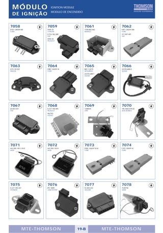 M ÓDULO                   IGNITION MODULE
                            MODULO DE ENCENDIDO
  DE IGNIÇÃO

7058                    7059                      7061                    7062
81SF-12K059-AA          5945 55                   7700.860.482            F4FF-12A297-AA
FORD                    CITROËN                   RENAULT                 FORD
                        9.753.182.280                                     377.907.401
                        FIAT                                              VW
                        5945.55
                        PEUGEOT




7063                    7064                      7065                    7066
JE15-18-V20             F0BZ-12A297-A             MD 112479               33370-60B10
MAZDA                   FORD                      MITSUBISHI              SUZUKI
                                                  33370-64B11
                                                  SUZUKI




7067                    7068                      7069                    7070
64.833.031              0.227.100.005             1208045                 195.3605.079.02
FIAT                    PEUGEOT                   OPEL                    ALFA ROMEO
                        462763
                        VOLVO




7071                    7072                      7073                    7074
443.905.105 C/D/E       443.905.105 B             E9DF-12A297-A1A         F1PZ-12A297-A
AUDI                    AUDI                      FORD                    FORD




7075                    7076                      7077                    7078
0.227.100.207           RTC 5089                  54.404.242              7538796
HYUNDAI                 LAND ROVER                JAGUAR                  SAAB




                M TE -THOMSON                 19-B                  MTE- THOMS ON
 