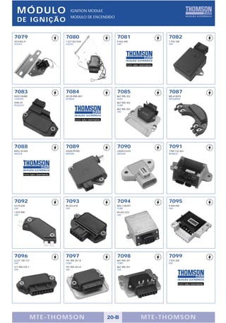 M ÓDULO                         IGNITION MODULE
                                  MODULO DE ENCENDIDO
  DE IGNIÇÃO

7079                          7080                             7081                          7082
3412452-9                     1.227.022.034                    9.942.040                     7.076.168
VOLVO                         VOLVO                            FIAT                          FIAT




                                                                       FOTO NÃO DISPONÍVEL




7083                          7084                             7085                          7087
9453130480                    30120-PM5-A01                    867.905.352                   MD 618293
CITROËN                       HONDA                            AUDI                          MITSUBISHI
5945.45                                                        867.905.352
PEUGEOT                                                        FORD
                                                               867.905.352
                                                               VW


                                      FOTO NÃO DISPONÍVEL




7088                          7089                             7090                          7091
B303-18-V20                   22020-P9700                      22020-53J10                   7700.732.263
MAZDA                         NISSAN                           NISSAN                        RENAULT




        FOTO NÃO DISPONÍVEL




7092                          7093                             7094                          7095
4.419.628                     90.243.618                       85G-12A297                    9.940.095
FIAT                          GM                               FORD                          FIAT
1.875.990                                                      94.623.323
GM                                                             GM




7096                          7097                             7098                          7099
0.227.100.137                 191.905.351.B                    867.905.351                   7.075.200
FIAT                          FORD                             FORD                          FIAT
211.905.535.1                 191.905.351.B                    867.905.351
VW                            VW                               VW




                                                                                                     FOTO NÃO DISPONÍVEL




                M TE -THOMSON                               20-B                 MTE- THOMS ON
 