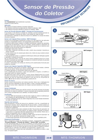 Sensor de Pressão




                                                                                                                                    S
                                                                                                                                A
                                                                                                                              IC
                                         do Coletor                                                                  S
                                                                                                                         T   É CN

                                                                                                              Ç   ÕE
Função                                                                                                    A
São "manômetros" que transformam as pressões
                                                                                                       RM
                                                                                                INFO
medidas em sinais elétricos.
Aplicação
Nos sistemas de injeção eletrônica encontram aplicação:
• Na medição da pressão (ou depressão) do coletor de admissão - MAP
• Na medição da pressão atmosférica (sensores de altitude) - BARO
Sensor de Pressão Absoluta (MAP) - Princípio de Funcionamento                               1
A sua função é a de informar à unidade de comando a pressão absoluta presente no
coletor de admissão. A pressão do coletor é uma medida da carga do motor.
Esta informação é utilizada no cálculo da massa de ar admitida e no cálculo do avanço
do ponto de ignição.
Sensor com Cápsula Piezo-resistiva - MAP Analógico
Consiste de um diafragma (membrana) cerâmico em cuja superfície são aplicados
(colados ou serigrafados) resistores com propriedades piezo-resistivas. (1)
A resistência elétrica desses resistores se modifica sensivelmente. quando são submetidos
a algum tipo de deformação. Como, por exemplo, quando mudam as dimensões do
diafragma onde estão aplicados. Isto é o que acontece quando este se deforma como
resultado da ação da pressão exterior ao dispositivo.
O diafragma separa duas câmaras:
• Uma delas, selada por uma placa de vidro, contém vácuo absoluto; denomina-se
  câmara aneróide.
• A outra câmara está em comunicação direta com a fonte de vácuo (coletor) através
                                                                                            2
  de uma mangueira.
O sinal gerado pelo sensor é o resultado da deformação sofrida pelo diafragma quando
é submetido a variações de pressão.
Na sua aplicação prática, este tipo de sensor (sensor analógico) possui um circuito
eletrônico associado que transforma as variações de resistência (variações de pressão)
em variações de tensão elétrica. (2)
O sensor é alimentado com tensão de referência (5V estabilizados) fornecida pela
unidade de comando.
Sensor com Cápsula Capacitiva MAP Digital
Neste dispositivo, duas placas de alumínio, separadas por um anel isolante, contendo
vácuo no seu interior, formam uma câmara aneróide. (3)
O conjunto apresenta as características elétricas de um capacitor.
Com a modificação da pressão, à qual está submetido o conjunto, se modifica a
capacidade elétrica da cápsula capacitiva.
Na aplicação prática deste princípio, o sensor (sensor digital) possui um circuito
                                                                                            3
eletrônico associado que emite um sinal pulsado (trem de pulsos), cuja freqüência
depende do valor de capacidade da cápsula e esta, por sua vez, da pressão de
coletor. (4) Este tipo de sensor é encontrado no sistema EEC-IV.
Sensor de Vácuo
Existem sensores piezoresistivos sem câmara aneróide. Neste caso, o diafragma tem
uma de suas faces submetida ao vácuo do coletor e a outra, à pressão atmosférica.
Este tipo de sensor mede a depressão com relação à pressão atmosférica. É um sensor
de vácuo.
Sensor Combinado
Atualmente existem sistemas que utilizam sensores de pressão absoluta localizados
diretamente no coletor de admissão. O sensor de pressão está encapsulado juntamente
com o sensor de temperatura do ar admitido, no mesmo invólucro.
Localização                                                                                 4
• O sensor MAP está localizado no cofre do motor, ligado ao coletor de admissão por
  uma mangueira de aproximadamente, 30 cm de comprimento.
• O sensor combinado (pressão de coletor+temperatura do ar) está montado diretamente,
  no coletor de admissão.
Quando não Funciona
Afeta diretamente o cálculo da massa de ar admitida e com isto, a quantidade de
combustível injetada. Assim, dependendo do tipo de falha, a mistura poderá ser
enriquecida ou empobrecida com efeitos sobre a marcha lenta, resposta nas acelerações
e consumo de combustível.
• Quando o defeito resulta numa condição de falha "fora da faixa de operação" do
  sensor (curto-circuito ou circuito aberto), um código de falha é gravado na memória,
  o qual pode ser recuperado utilizando equipamento de teste (scanner). Neste caso, o
  sistema correspondente entra em estado de emergência.
• Quando o defeito resulta numa condição de falha "dentro da faixa de operação" do
  sensor, não há, geralmente, gravação de código de falha.
                                                                                            5
  O sistema pode apresentar um funcionamento irregular, como o apontado acima.
Diagnóstico/Verificações
Para o diagnóstico pode ser utilizado o scanner, visualizando o parâmetro
"Pressaõ Absoluta", "Pressão do Coletor", "Sensor MAP" ou similar.
O valor apresentado pode ser um valor de freqüência ou tensão variáveis ou um valor
de pressão em mmHg (milímetros de mercúrio), psi (libra por polegada quadrada) ou
kPa (kilopascal). Por ser um sensor que gera um sinal de tensão ou freqüência variáveis,
somente pode ser verificado com voltímetro ou freqüencímetro, segundo o caso.
Para sua verificação, o sensor deve estar alimentado ou conectado ao circuito e, neste
caso, com ignição ligada.




                MTE-THOMSON                                                        23-B         MTE-THOMSON
 