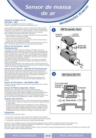 Sensor de massa




                                                                                                                                                                  S
                                                                                                                                                               A
                                                                                                                                                            IC
                                                   de ar                                                                                       S
                                                                                                                                                     T   É CN

                                                                                                                                        Ç   ÕE
Sensores de Massa de Ar                                                                                                        A
Admitido - MAF                                                                                                              RM
Estes sensores são utilizados para informar, à unidade de
comando, a quantidade de ar que está sendo admitida pelo motor.
                                                                                                              INFO
O sensor MAF informa, diretamente, a massa de ar admitida fornecendo um sinal de
tensão variável cujo valor depende da massa de ar que o atravessa. Está instalado na
corrente de ar, entre o filtro de ar e o corpo de borboleta, e fornece um sinal de tensão
ou de freqüência variável, que é proporcional à massa de ar que o atravessa.
                                                                                                1
Entre as vantagens oferecidas pelo sensor MAF, mencionamos:
1. Mede diretamente a massa de ar. Não requer correções por variação de densidade,
   devido a câmbios de temperatura ou altitude.
2. Não possui partes móveis (simplicidade mecânica).
3. Oferece uma resistência desprezível à passagem do ar. Ainda com fluxo máximo, a
   resistência oferecida é da ordem de miligramas.
Atualmente podem ser encontrados diversos tipos de sensores de massa de ar, entre os
quais, o sensor de fio quente (‘hot wire") e o de película aquecida ("hot film").

Sensor de Fio Quente - Bosch
Funcionamento
É constituído de um venturi com dois fios de platina: um fio quente e um outro de
compensação, que mede a temperatura do ar admitido. O venturi está suspenso dentro
do duto principal do sensor. Um circuito eletrônico incorporado ao sensor mantém o fio
quente a uma temperatura constante de 100 ∞C acima da temperatura do ar admitido.
O ar que atravessa o sensor provoca o esfriamento do fio quente. O circuito eletrônico
compensa esta queda de temperatura, aumentando a corrente que circula o fio quente
com o objetivo de manter o diferencial de 100°C.
A variação de corrente elétrica de aquecimento do fio, para manter sua temperatura
sempre num valor constante acima da do ar admitido, é uma medida da massa de ar
que está sendo admitida.
Sendo que partículas depositadas a alta temperatura sobre o fio quente podem alterar a
calibração do medidor, o fio quente recebe um aquecimento extra no momento de desligar
o motor; o fio fica vermelho por alguns segundos.

Sensor de Fio Quente - Tipo EEC-IV Funcionamento
Como no tipo anterior, baseia-se no efeito de resfriamento do ar que passa pelo fio
aquecido do sensor. Quanto maior é a massa de ar que atravessa o sensor, maior é o
efeito de resfriamento sobre o fio aquecido. O fio quente e o fio de compensação, não
estão expostos ao fluxo principal pelo que diminui a possibilidade de acúmulo de
partículas que perturbem a calibração do sensor.
                                                                                                 2
Um circuito eletrônico associado ao sensor é responsável pela manutenção de um
diferencial constante de 200∞C no fio aquecido, com relação à temperatura do ar
admitido.

Sensor de Fio Quente - Tipo Multec (GM)
É similar ao sensor de fio aquecido; difere no sinal de saída, que neste caso é um sinal
de freqüência variável.

Sensor de Película Aquecida - Bosch
Nos últimos anos, a Bosch desenvolveu o denominado sensor de Película
Aquecida que funciona segundo o mesmo princípio que o sensor de fio quente.
A única diferença é que o fio de platina foi substituído por um resistor térmico (película
semicondutora depositada sobre uma placa cerâmica) encapsulado em plástico.
O sensor trabalha a uma temperatura de 180 ∞C acima da temperatura ambiente. Este
tipo de sensor não precisa de procedimento de "queima" ao desligar a ignição.

Quando não funciona
• Quando o defeito no sensor ou no seu circuito é detectado pelo sistema de diagnóstico,
  um código de falha é gravado na memória. Nesse caso, proceder segundo o indicado
  no tópico seguinte.
• Os defeitos não detectados pelo sistema de diagnóstico, se devem, geralmente, ao
  acúmulo de óleo ou impurezas sobre o elemento sensor (fios) o que provoca demora
  na detecção de variações ou indicação errada da massa de ar admitida; com isto, a
  adequação da relação ar/combustível às condições de carga do motor, não será a
  desejada podendo resultar em marcha lenta irregular e/ou aumento de consumo.

Diagnóstico
Para estes sensores há três tipos de falha:

1. O sensor envia a informação errada, dentro da faixa de trabalho. (ver item anterior)
2. O sensor envia a informação errada fora da faixa de trabalho. (sensor em curto ou aberto)
3. A informação é errada para certos intervalos de medição. (falha intermitente)

Em todos os casos, o diagnóstico pode ser realizado utilizando o equipamento de teste ("scanner") ou voltímetro ou freqüencímetro, segundo o caso..
Para o caso 1: Utilizar o modo "visualização de parâmetros de funcionamento" e comparar com a informação d fabricante, se disponível.
Para o caso 2: Utilizar o modo "ler falhas armazenadas".
Para o caso 3: Com o sensor conectado e utilizando o voltímetro, verificar a presença de eventuais descontinuidades (saltos de tensão ou de freqüência) na medição do sinal
do sensor, enquanto o motor é acelerado/desacelerado.




                 MTE-THOMSON                                                         27-B                      MTE-THOMSON
 