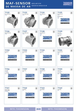 MAF-SENSOR                                     MASS AIR FLOW
                                                 SENSOR DE MASSA DE AR
  DE MASSA DE AR

7122                         7123                            7124                         7125
F6TZ-12B579-EA               F1ZF-12B579-AA                  F0TZ-12B579-A                06A.906.461D
FORD                         FORD                            FORD                         AUDI
                                                                                          06A.906.461D
                                                                                          SEAT
                                                                                          VW




                                                                                                 FOTO NÃO DISPONÍVEL




7126                         7127                            7128                         7129
93BB-12B579-BA               F2VF-12B579-AA                  06A.906.461A                 46541253
FORD                         FORD                            AUDI                         ALFA ROMEO
                                                             SEAT                         46447508
                                                             VW                           FIAT




                                                                    FOTO NÃO DISPONÍVEL




7152                         7153                            7154                         7155
90448964                     2816438200                      46407008                     06A.906.461D
GM                           KIA                             FIAT                         AUDI
                                                                                          SEAT
                                                                                          VW




       FOTO NÃO DISPONÍVEL          FOTO NÃO DISPONÍVEL             FOTO NÃO DISPONÍVEL          FOTO NÃO DISPONÍVEL




7156                         7157                            7158                         7159
1192 W5                      46411675                        06A.906.461A                 46541253
CITROËN                      FIAT                            AUDI                         ALFA ROMEO
717359980                                                    SEAT                         46447508
FIAT                                                         VW                           FIAT




       FOTO NÃO DISPONÍVEL          FOTO NÃO DISPONÍVEL             FOTO NÃO DISPONÍVEL          FOTO NÃO DISPONÍVEL




7161                         7162                            7163                         7164
28164-22051                  90448964                        2816438200                   46407008
28165-22060                  GM                              KIA                          FIAT
HYUNDAI




       FOTO NÃO DISPONÍVEL          FOTO NÃO DISPONÍVEL             FOTO NÃO DISPONÍVEL          FOTO NÃO DISPONÍVEL




              MTE-THOMSON                                 28-B                MTE-THOMSON
 