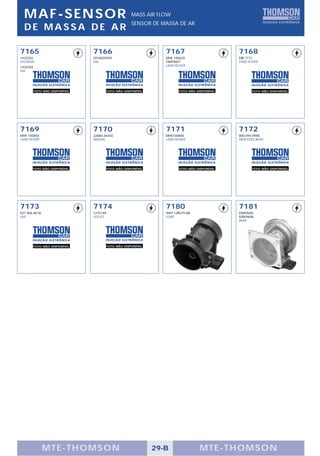 MAF-SENSOR                                           MASS AIR FLOW
                                                       SENSOR DE MASSA DE AR
  DE MASSA DE AR

7165                            7166                               7167                         7168
1432356                         2810039450                         MHK 100620                   ERR 7171
HYUNDAI                         KIA                                5WK9607                      LAND ROVER
1432356                                                            LAND ROVER
KIA




          FOTO NÃO DISPONÍVEL             FOTO NÃO DISPONÍVEL             FOTO NÃO DISPONÍVEL          FOTO NÃO DISPONÍVEL




7169                            7170                               7171                         7172
MHK 100850                      22680-36550                        MHK100800                    000.094.0948
LAND ROVER                      NISSAN                             LAND ROVER                   MERCEDES-BENZ




          FOTO NÃO DISPONÍVEL             FOTO NÃO DISPONÍVEL             FOTO NÃO DISPONÍVEL          FOTO NÃO DISPONÍVEL




7173                            7174                               7180                         7181
037.906.461A                    1275749                            96FP-12B579-AB               5WK9605
VW                              VOLVO                              FORD                         5WK9608
                                                                                                BMW




          FOTO NÃO DISPONÍVEL             FOTO NÃO DISPONÍVEL




               MTE-THOMSON                                      29-B                MTE-THOMSON
 
