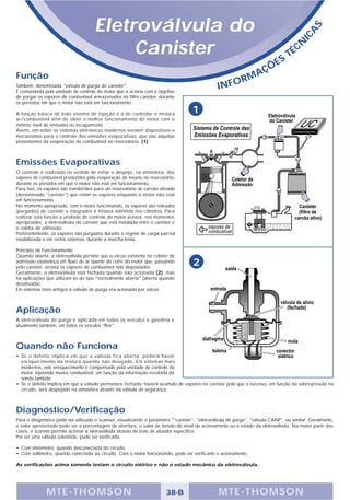 Eletroválvula do




                                                                                                                                             S
                                                                                                                                           A
                                                                                                                                       IC
                                           Canister                                                                          S
                                                                                                                                  T   É CN

                                                                                                                      Ç   ÕE
Função                                                                                                         A
                                                                                                            RM
Também, denominada "válvula de purga do canister".
É comandada pela unidade de controle do motor que a aciona com o objetivo
                                                                                                INFO
de purgar os vapores de combustível armazenados no filtro canister, durante
os períodos em que o motor não está em funcionamento.

A função básica de todo sistema de injeção é a de controlar a mistura
                                                                                    1
ar/combustível afim de obter o melhor funcionamento do motor com o
mínimo nível de emissões no escapamento.
Assim, em todos os sistemas eletrônicos modernos existem dispositivos e
mecanismos para o controle das emissões evaporativas, que são aquelas
provenientes da evaporação do combustível no reservatório. (1)



Emissões Evaporativas
O controle é realizado no sentido de evitar o despejo, na atmosfera, dos
vapores de combustível produzidos pela evaporação do mesmo no reservatório,
durante os períodos em que o motor não está em funcionamento.
Para isso, os vapores são transferidos para um reservatório de carvão ativado
(denominado "canister") que retém os vapores enquanto o motor não está
em funcionamento.
No momento apropriado, com o motor funcionando, os vapores são retirados
(purgados) do canister e integrados à mistura admitida nos cilindros. Para
realizar esta função a unidade de controle do motor aciona, nos momentos
apropriados, a eletroválvula do canister que está instalada entre o canister e
o coletor de admissão.
Preferentemente, os vapores são purgados durante o regime de carga parcial
estabilizada e em certos sistemas, durante a marcha lenta.

Princípio de Funcionamento
Quando aberta, a eletroválvula permite que o vácuo existente no coletor de
admissão estabeleça um fluxo de ar quente do cofre do motor que, passando
pelo canister, arrasta os vapores de combustível nele depositados.
                                                                                    2
Geralmente, a eletroválvula está fechada quando não acionada (2), mas
há aplicações que utilizam as do tipo "normalmente aberta" (aberta quando
desativada).
Em sistemas mais antigos a válvula de purga era acionada por vácuo.



Aplicação
A eletroválvula de purga é aplicada em todos os veículos a gasolina e
atualmente também, em todos os veículos "flex".



Quando não Funciona
• Se o defeito implica em que a válvula fica aberta: poderá haver
  enriquecimento da mistura quando não desejado. Em sistemas mais
  modernos, este enriquecimento é compensado pela unidade de controle do
  motor, injetando menos combustível, em função da informação recebida da
  sonda lambda.
• Se o defeito implica em que a válvula permanece fechada: haverá acúmulo de vapores no canister pelo que o excesso, em função da sobre-pressão no
  circuito, será despejado na atmosfera através da válvula de segurança.



Diagnóstico/Verificação
Para o diagnóstico pode ser utilizado o scanner, visualizando o parâmetro ""canister", "eletroválvula de purga", "válvula CANP", ou similar. Geralmente,
o valor apresentado pode ser a porcentagem de abertura, o valor de tensão do sinal de acionamento ou o estado da eletroválvula. Na maior parte dos
casos, o scanner permite acionar a eletroválvula através de teste de atuador específico.
Por ser uma válvula solenóide, pode ser verificada:

• Com ohmímetro, quando desconectada do circuito.
• Com voltímetro, quando conectada ao circuito. Com o motor funcionando, pode ser verificado o acionamento.

As verificações acima somente testam o circuito elétrico e não o estado mecânico da eletroválvula.




              MTE-THOMSON                                                38-B                   MTE-THOMSON
 