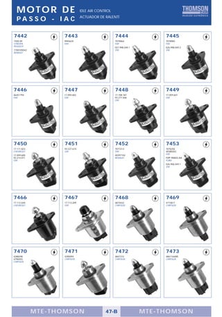 MOTOR DE                      IDLE AIR CONTROL
                                ACTUADOR DE RALENTÍ
  PA S S O - I A C

7442               7443                            7444                 7445
1920 X9            9945635                         7079064              7078983
CITROËN            FIAT                            FIAT                 FIAT
PEUGEOT                                            027.998.049.1        026.998.049.2
7700105042                                         VW                   VW
RENAULT




7446               7447                            7448                 7449
46451794           17.059.602                      17.108.187           17.059.601
FIAT               GM                              93.277.506           GM
                                                   GM




7450               7451                            7452                 7453
17.111.823         93.227.674                      7077213              7076356
CHEVROLET          GM                              FIAT                 40380202
17.059.600                                         40397102             FIAT
93.214.071                                         RENAULT              F5PF-9N825-AA
GM                                                                      FORD
                                                                        026.906.049.1
                                                                        VW




7466               7467                            7468                 7469
17.112.649         17.113.209                      4874432              4773817
CHEVROLET          GM                              CHRYSLER             CHRYSLER




7470               7471                            7472                 7473
4288298            4300494                         4847372              4861164AA
4796503            CHRYSLER                        CHRYSLER             CHRYSLER
CHRYSLER




             MTE-THOMSON                     47-B                  MTE-THOMSON
 