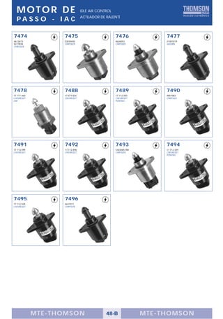 MOTOR DE                      IDLE AIR CONTROL
                                ACTUADOR DE RALENTÍ
  PA S S O - I A C

7474               7475                            7476              7477
4612673            53030450                        4626053           21007019
5277839            CHRYSLER                        CHRYSLER          SATURN
CHRYSLER




7478               7488                            7489              7490
17.111.460         17.071.826                      17.112.350        4861083
CHEVROLET          CHEVROLET                       CHEVROLET         CHRYSLER
GM                                                 PONTIAC




7491               7492                            7493              7494
17.113.099         17.112.898                      53030657AB        17.112.349
CHEVROLET          CHEVROLET                       CHRYSLER          CHEVROLET
                                                                     PONTIAC




7495               7496
17.112.929         4637071
CHEVROLET          CHRYSLER




             MTE-THOMSON                     48-B               MTE-THOMSON
 