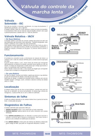 Válvula do controle da




                                                                                                                            S
                                                                                                                        A
                                                                                                                    IC
                                 marcha lenta                                                                    TÉ
                                                                                                                    C   N

                                                                                                         E   S
                                                                                                  A   ÇÕ
Válvula                                                                                       M
Solenóide - ISC                                                                      IN   FOR
Este tipo de atuador é montado, geralmente, no corpo da borboleta. É
identificado geralmente, com a sigla ISC.
A válvula controla o fluxo de ar que atravessa o desvio em torno da borboleta.
O acionamento é feito com um sinal de ciclo de trabalho variável, com o qual
                                                                                 1
é possível posicionar a válvula entre 0 e 100% de abertura.


Válvula Rotativa - IACV
• De Duas Bobinas
O atuador rotativo é um motor de corrente continua que possui um rotor com
dois bobinados que funcionam como eletroimãs. Quando energizados, estes
tendem a alinhar-se com os pólos dos imãs permanentes.
Uma válvula rotativa deslizante, solidaria ao eixo do rotor, fecha ou abre a
passagem de ar pelo duto de desvio. Devido às características construtivas, o
ângulo de rotação é limitado em 90 graus. O conector elétrico possui 3
terminais.



Funcionamento
A unidade de comando recebe a informação de rotação do motor e a
compara com o valor de rotação definido para o estado atual de operação
do motor.
A partir destes valores, a UC, envia sinais de tensão que energizam
alternadamente as bobinas do atuador, gerando forças opostas no rotor do         2
mesmo. O tempo de energização é muito menor que o tempo que levaria o
rotor a se movimentar entre as posições extremas.
Assim, devido à inércia do rotor, o eixo assume um ângulo que corresponde
à razão entre os tempos de energização das bobinas.

• De uma Bobina
Este tipo de válvula, só possui uma bobina; aquela que provoca a sua abertura.
A ação de fechamento da válvula é exercida por uma mola.
Neste tipo de válvula, a unidade de comando aciona a bobina com ciclo de
trabalho variável. Consegue, assim, controlar a abertura contínua da válvula
entre 0 e 100%.



Localização
A válvula rotativa seja ela de uma ou duas bobinas, controla uma parte do
fluxo de ar admitido, em torno da borboleta. A válvula liga, através de
mangueiras, a saída do filtro de ar com o coletor de admissão.


Sintomas de falha                                                                3
A falha da válvula solenóide ou da válvula rotativa leva à perda da marcha
lenta; o motor pode até parar.


Diagnóstico de Falhas
A válvula solenóide pode apresentar falha por:
1. Defeito mecânico: haste o eixo emperrado ou haste empenada.
2. Defeito elétrico: bobina aberta ou em curto, terminais com contato
  defeituoso.

1. Para defeito mecânico pode ser utilizado o scanner para exercitar a
   válvula e verificar que a mesma se movimenta. Uma outra forma é
   provocar uma condição de modificação de abertura.

2. Para defeito elétrico a maior parte dos sistemas de eletrônica embarcada
   grava código de falha, que pode ser recuperado utilizando o scanner.




              MTE-THOMSON                                                50-B        MTE-THOMSON
 