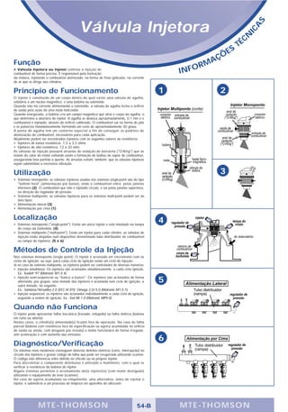 Válvula Injetora




                                                                                                                                      S
                                                                                                                                  A
                                                                                                                                IC
                                                                                                                               É CN
                                                                                                                           T
                                                                                                                       S
                                                                                                                Ç   ÕE
Função                                                                                                      A
                                                                                                         RM
A Válvula Injetora ou Injetor controla a injeção de
combustível de forma precisa. É responsável pela formação                                         INFO
da mistura, injetando o combustível atomizado, na forma de finas gotículas, na corrente
de ar que se dirige aos cilindros.

Princípio de Funcionamento                                                                    1                 2
O injetor é constituído de um corpo dentro do qual existe uma válvula de agulha,
solidária a um núcleo magnético, e uma bobina ou solenóide.
Quando não há corrente alimentando o solenóide, a válvula de agulha fecha o orifício
de saída pela ação de uma mola helicoidal.
Quando energizada, a bobina cria um campo magnético que atrai o corpo da agulha, o
que determina a abertura do injetor. A agulha se desloca aproximadamente, 0.1 mm e o
combustível é injetado, através do orifício calibrado. O combustível sai na forma de jato
e se pulveriza instantaneamente formando um cone de aproximadamente 30 graus.
A ponta de agulha tem um contorno especial a fim de conseguir os padrões de
atomização do combustível, necessários para cada aplicação.
Atualmente podem ser encontrados injetores com os seguintes valores de resistência:
• Injetores de baixa resistência: 1,5 a 3,5 ohms.
• Injetores de alta resistência: 12 a 20 ohm.
As válvulas de injeção possuem arruelas de vedação de borracha ("O-Ring") que as
isolam do calor do motor evitando assim a formação de bolhas de vapor de combustível,
assegurando boa partida a quente. As arruelas evitam, também, que as válvulas injetoras
sejam submetidas a excessiva vibração.


Utilização                                                                                                      3
• Sistemas monoponto: as válvulas injetoras usadas nos sistemas single-point são do tipo
  "bottom feed" (alimentação por baixo), onde o combustível entra pelas janelas
  inferiores (2). O combustível que não é injetado circula, e sai pelas janelas superiores,
  na direção do regulador de pressão.
• Sistemas multiponto: as válvulas injetoras para os sistemas multi-point podem ser de
  dois tipos:
• Alimentação lateral (3)
• Alimentação por cima (1)

Localização                                                                                   4
• Sistemas monoponto ("single-point"): Existe um único injetor e está instalado na tampa
  do corpo da borboleta. (4)
• Sistemas multiponto ("multi-point"): Existe um injetor para cada cilindro; as válvulas de
  injeção estão alojadas num dispositivo denominado tubo distribuidor de combustível
  ou rampa do injetores. (5 e 6)

Métodos de Controle da Injeção
Nos sistemas monoponto (single point): O injetor é acionado em sincronismo com os
ciclos de ignição; ou seja, para cada ciclo de ignição existe um ciclo de injeção.
Já no caso de sistemas multiponto, os injetores podem ser controlados de diversas maneiras:
• Injeção simultânea: Os injetores são acionados simultaneamente, a cada ciclo ignição.
   Ex.: Kadett '97 (Motronic M1.5.4)
• Injeção semi-seqüencial ou "banco a banco": Os injetores são acionados de forma
   alternada, por grupos: uma metade dos injetores é acionada num ciclo de ignição, a         5
   outra metade, no seguinte.
   Ex.: Santana/Versailles 2.0 (EEC-IV EFI); Omega 2.0/3.0 (Motronic M1.5.1).
• Injeção seqüencial: os injetores são acionados individualmente a cada ciclo de ignição,
   seguindo a ordem de ignição. Ex.: Gol Mi 1.0 (Motronic MP9.0).


Quando não Funciona
O injetor pode apresentar falha mecânica (travado, entupido) ou falha elétrica (bobina
em curto ou aberta).
Nestes casos, o cilindro(s) alimentado(s) fica(m) fora de operação. No caso de falha
parcial (bobina com resistência fora de especificação ou sujeira acumulada no orifício
de saída ou ainda, com desgaste por erosão) o motor funcionará de forma irregular,
sem aceleração e com aumento das emissões.
                                                                                              6
Diagnóstico/Verificação
Os sistemas mais modernos conseguem detectar defeitos elétricos (curto, interrupção) no
circuito dos injetores e gravar código de falha que pode ser recuperado utilizando scanner.
O código não diferencia entre defeito no chicote ou no próprio injetor.
Para discriminar o componente defeituoso é utilizado o multímetro, com o qual se
verificar a resistência da bobina do injetor.
Alguns sistemas permitem o acionamento do(s) injetor(es) (com motor desligado)
utilizando o equipamento de teste (scanner).
No caso de sujeira acumulada ou entupimento, uma alternativa, antes de rejeitar o
injetor, é submetê-lo a um processo de limpeza em aparelho de ultra-som.




                 MTE-THOMSON                                                         54-B         MTE-THOMSON
 