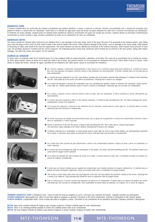 PRINCIPAIS COMPONENTES                                          MAIN COMPONENTS                                                         COMPONENTES PRINCIPALES




DANIFICA COM:
O Sensor Lambda deve ser verificado em relação a problemas que podem danificar o corpo, o cabo ou o conector. Devido a proximidade com o sistema de exaustão estes
podem se fundir e o sensor deve ser substituído. Outro dano é a entrada de água pelo corpo do sensor ou pelas vedações do cabo com o conector necessitando sua substituição.
O elemento do sensor lambda também pode ser afetado pelas substâncias químicas encontradas nos gases de escape dos veículos. Seguem abaixo as principais contaminações
encontradas no sensor lambda e após sanado o problema no motor ou no combustível ele deve ser substituido.

DAMAGES WITH:
The sensor should be checked upon removal to see whether there is any damage to the main body, wires or the plug. Because of its proximity to the exhaust system, poor fitting
may cause the plug or wire covers to melt, which results in the need to replace the sensor. Other physical damage to the sensor, such as damage to the sensor body, water ingress
or loosening of cable seals leads to the need for replacement. The sensor element can also be affected by chemicals in the vehicles emissions, which should not be present. In each
case, the problem should be rectified and the sensor replaced. The following pictures show how chemicals which should not be present in the fuel system, along with engine
damage, can affect the sensor and require it to be replaced.

DAÑOS AL SENSOR
El sensor debe ser probado antes de la remoción para ver si hay cualquier daño al cuerpo principal, cableado o en la toma. Por causa de su proximidad con el sistema de escape,
un malo ajuste puede causar la fusión de la tapa del cable o de la toma, que puede resultar en la necesidad de reemplazo del sensor. Otros daños físicos al sensor, como
daños al cuerpo del sensor, entrada de agua o pérdida de los selladores del cable puede causar la necesidad de reemplazo.


                                                   Se o Sensor Lambda é submetido constantemente à uma mistura rica o elemento aquecedor pode danificar-se. A ponta do sensor
                                                   fica com este depósito de fuligem conforme mostra a foto afetando seu funcionamento. O Sensor Lambda deve ser trocado pois já
                                                   está contaminado.

                                                   If a sensor has been subjected to too rich a fuel mixture, possibly due to the heater element being damaged, it is likely to look something
                                                   like this. Soot builds up on the sensor and affects its performace, meaning that it needs to be changed.

                                                   Si el sensor fue sujetado a mezclas de combustible muy ricas, posiblemente debido a daños al elemento del calentador, puede parecer
                                                   como algo así. Carbón puede formarse sobre el sensor e afectar su desempeño, indicando que este necesita ser reemplazado.



                                                   Se o sensor é exposto a sílica conforme mostra a foto ao lado, deve ser substituído. A sílica contamina o sensor dificultando seu
                                                   funcionamento.

                                                   If a sensor has been exposed to silicon in the vehicles emissions, it is likely to look something like this. The silicon damages the sensor,
                                                   meaning that it needs to be replaced.

                                                   Si el sensor fue expuesto a silicona en las emisiones de los vehículos, puede parecer como algo así. La silicona daña el sensor,
                                                   indicando que este necesita ser reemplazado.




                                                   Se existir a presença de líquido de arrefecimento junto com os gases de escapamento o sensor fica contaminado conforme a foto e
                                                   deve ser substituído e o motor reparado.

                                                   If there is anti-freeze in the fuel, the sensor is likely to look something like this. This is often due to a blown head gasket.
                                                   The anti-freeze causes damage to the sensor element, meaning that it needs to be changed.

                                                   Si hubiera ante-helo en el combustible, el sensor puede parecer como algo así. Esto es muy común debido a la empaquetadura quemada
                                                   de la culata. El ante-helo causa daños al elemento del sensor, indicando que este necesita ser reemplazado.




                                                   Se o motor tiver alto consumo de óleo lubrificante o sensor será contaminado conforme a figura ao lado e deve ser substituído e o
                                                   motor reparado.

                                                   If a sensor has been damaged by high oil consumption in the engine, the sensor will look something like this. The problem needs to be
                                                   cured and the oxygen sensor replaced.

                                                   Si el sensor fue dañado por alto consumo de aceite en el motor, el sensor parecerá como este. El problema necesita ser tratado y el
                                                   sensor de oxígeno, reemplazado.




                                                   É assim que um Sensor Lambda parece quando foi contaminado com chumbo presente em alguns combustíveis. O chumbo ataca a
                                                   platina do sensor tornando-o inoperante e deve ser trocado assim como o combustível no tanque também.

                                                   This is how a sensor looks when there are lead deposits in the fuel. The lead attacks the platinum coating on the sensor, meaning that
                                                   it needs to be replaced. Only unleaded fuel should be used in conjunction with an oxygen sensor.

                                                   Esto es como parece el sensor cuando hay depósitos de plomo en el combustible. El plomo ataca la cubierta de platina del sensor,
                                                   indicando que este necesita ser reemplazado. Solo combustible sin plomo debe ser utilizado, en conjunto con el sensor de oxígeno.




TAMBÉM DANIFICA COM: Combustível ruim; Curto-circuito do sinal ao negativo ou terra; Corrosão nas conexões da fiação; Líquidos solventes ou detergentes.
OTHER DAMAGES: Bad quality fuel; Short circuit from signal to negative or ground; Corrosion in the wires connections; Solvents or detergents in the exhaust system.
OTROS DAÑOS: Combustible malo; Corto circuito dal señal al negativo o masa; Corrosión en las conexiones de los alambres eléctricos; Líquidos solventes o detergentes.


NOTA: Não existe nenhum método de limpeza que consiga recuperar o Sensor Lambda após ter sido contaminado.
NOTE: There is no cleaning method capable to restore the Lambda sensor after to be contamined.
NOTA: No hay ninguno método de limpieza que pueda recuperar el sensor Lambda, despues de haber sido contaminado.



                MTE-THOMSON                                                              71-B                              MTE-THOMSON
 