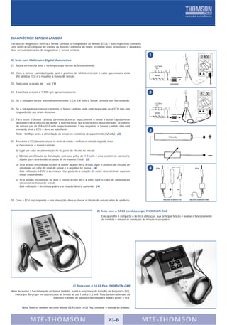 DIAGNÓSTICO SENSOR LAMBDA
Este tipo de diagnóstico verifica o Sensor Lambda, o Computador do Veículo (ECU) e suas respectivas conexões.
Uma verificação completa do sistema de Injeção Eletrônica do motor, incluindo todos os sensores e atuadores,
deve ser realizado antes de diagnosticar o Sensor Lambda.
                                                                                                                             1
A) Teste com Multímetro Digital Automotivo
01. Motor em marcha lenta e na temperatura normal de funcionamento.

02. Com o Sensor Lambda ligado, unir o positivo do Multímetro com o cabo que envia o sinal
    (fio preto) a ECU e o negativo à massa do veículo.                                                                            MOTOR
                                                                                                                                                     SENSOR LAMBDA




03. Selecionar a escala até 1 volt. (1)                                                                                                            CATALISADOR




04. Estabilizar o motor a 1.500 rpm aproximadamente.                                                                         2

05. Se a voltagem oscilar alternativamente entre 0,2 e 0,8 volts o Sensor Lambda está funcionando.


06. Se a voltagem permanecer constante, o Sensor Lambda pode estar inoperante ou a ECU não está
    respondendo aos sinais do sensor.                                                                                             MOTOR
                                                                                                                                                     SENSOR LAMBDA



07. Para testar o Sensor Lambda devemos acelerar bruscamente o motor e soltar rapidamente
                                                                                                                                                   CATALISADOR
    deixando cair a rotação até atingir a marcha lenta. Na aceleração e desaceleração, os valores
    de tensão são de 0,8 e 0,2 volts respectivamente. Caso negativo, o Sensor Lambda não está
    enviando sinal a ECU e deve ser substituído.                                                                             3
     Nota : Verifique antes a alimentação de tensão na resistência de aquecimento (12 volts). (2)
                                                                                                                                                 1,5 volts

08. Para testar a ECU devemos simular os sinais de tensão e verificar se unidade responde a eles:
    a) Desconectar o Sensor Lambda.
     b) Ligar um cabo de alimentação no fio preto do chicote do veículo.
     c) Montar um Circuito de Simulação com uma pilha de 1,5 volts e uma resistência variável e
        ajustar para uma tensão de saída de no máximo 1 volt. (3)
     d) Se a tensão encontrada no item 6 estiver abaixo de 0,4 volts, ligar o positivo do circuito de
        simulação ao cabo do sinal do sensor e o negativo na massa. (4)                                                      4     ECU                                       ECU
        Esta indicação à ECU é de mistura rica, portanto a rotação do motor deve diminuir caso ela
        esteja respondendo.
     e) Se a tensão encontrada no item 6 estiver acima de 0,4 volts, ligar o cabo de alimentação
        do sensor na massa do veículo.
        Esta indicação é de mistura pobre e a rotação deverá aumentar. (4)




09. Caso a ECU não responda a esta simulação, deve-se checar o chicote do veículo antes de sustituí-la.                                   SIMULAÇÃO DE MISTURA RICA   SIMULAÇÃO DE MISTURA POBRE




                                                                                 B) Teste com o EA33 Lambdascope THOMSON-CAR
                                                                                     Este aparelho é compacto e de fácil utilização. Sua principal função é avaliar o funcionamento
                                                                                     da Lambda e simular as condições de mistura rica e pobre.




                                                          C) Teste com o EA33 Plus THOMSON-CAR
Além de avaliar o funcionamento do Sensor Lambda, avalia a velocidade de trabalho em freqüência (Hz),
   indica por Bargraph em duas escalas de tensão de até 1 volt e 1,5 volt. Testa também a tensão da
                                    bateria e o tempo de subida e descida para mistura pobre e rica.


          Nota: Maiores detalhes de como utilizar o EA33 e o EA33 Plus, consultar o manual do produto.



                  MTE-THOMSON                                                              73-B                        MTE-THOMSON
 