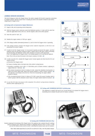 LAMBDA SENSOR DIAGNOSIS
This kind of diagnosis checks the Oxygen Sensor, the vehicle computer (ECU) and its respective connections.
A complete Eletronic Injection System check, including all sensors and actuators should be done before
diagnosing the Oxygen sensor.
                                                                                                                          1
A) Testing with an Automotive Digital Multimeter
01. Engine at idle and at operating normal temperature

02. With the Oxygen sensor connected, attach the Multimeter positive (+) cable with the cable that
    sends the signal (black wire) to the ECU, and the negative cable to the vehicle ground.                                    MOTOR
                                                                                                                                                  SENSOR LAMBDA



03. Select the scale till 1 Volt. (1)                                                                                                           CATALISADOR




04. Stabilize the engine rotation at 1500 rpm, approx.
                                                                                                                          2

05. If the voltage oscillates alternatively between 0.2 and 0.8 Volt, the Oxygen sensor is operating.

06. If the voltage remains constant, the Oxygen sensor could be inoperative, or the ECU is not
    answering to the sensor's signals.                                                                                         MOTOR
                                                                                                                                                  SENSOR LAMBDA



07. In order to test the Oxygen sensor, it is necessary to quickly accelerate the engine, and then
                                                                                                                                                CATALISADOR
    suddenly release the gas pedal, letting the engine’s rotation return to idle speed. While accelerating
    and decelerating, the Multimeter tension values should be 0.8 and 0.2 Volt respectively.
    If this is not happening, the Oxygen sensor is not sending signals to ECU and must be replaced.                       3
    Note: Prior to the test check the tension in the heater resistance (12 Volt). (2)
                                                                                                                                              1,5 volts

08. In order to test the ECU, simulate the Oxygen sensor's tension signals and check how the ECU unit
    answers to them:
    a) Disconnect the Oxygen sensor.
    b) Connect a feeding cable in the black wire of the vehicle's wiring harness.
    c) Assembly a simulation circuit, with a 1.5 Volt battery and a variable resistance, adjusting its
       output tension for 1 Volt max. (3)
    d) If the tension encountered in item 6 is bellow 0.4 Volt, connect the simulation circuit positive (+)               4     ECU                                       ECU
       cable to the sensor signal cable, (black wire) and the negative (-) cable to vehicle's ground. (4)
       This indicates a rich mixture to the ECU So, if the ECU is answering, the engine rotation
       should be reduced.
    e) If the encountered tension in item 6 is above of 0.4 Volt, connect the sensor's feeding cable to
       vehicle's ground. With this indication of poor mixture, the engine rotation should be increased. (4)


09. In case the ECU does not answer to this simulation, the vehicle's wiring harness should be
    checked, before replacing the ECU.                                                                                                 SIMULAÇÃO DE MISTURA RICA   SIMULAÇÃO DE MISTURA POBRE




                                                                             B) Testing with THOMSON-CAR EA33 Lambdascope
                                                                                 This equipment is compact and easy to use. Its main function is to evaluate the Oxygen sensor's
                                                                                 functioning and to simulate the poor and rich mixtures conditions.




                                                      C) Testing with THOMSON-CAR EA33 Plus
Besides analyzing the functioning of the Oxygen sensor, this equipment also evaluates the part’s working
      speed in frequency (Hz), indicates the readings in a Bargraph with two scales (1.0 and 1.5 Volt)
          and tests the battery tension and the sensor’s switching time between poor and rich mixtures.

             Note: Better details about how to use the EA 33 and the EA 3 Plus, refer the product manual.



                 MTE-THOMSON                                                            74-B                        MTE-THOMSON
 