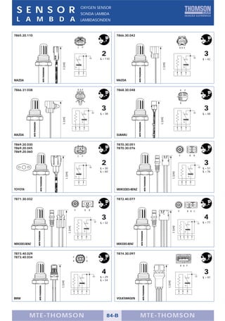 S E N S O R                                                OXYGEN SENSOR
                                                            SONDA LAMBDA
 L A M B D A                                                LAMBDASONDEN



7865.20.110                                                                                   7866.30.042


                                                C           P                                                                                           B B P


                                                                                    2                                                                                                           3
                                                                                    L = 110                                                                                                     L = 42
                  L (cm)




                                                                                                                     L (cm)
                                                    P           C                                                                               B           B               P



MAZDA                                                                                         MAZDA


7866.31.038                                     B B P                                         7868.30.048                                               B               P




                                                                                                                                                        B


                                                                                    3                                                                                                           3
                                                                                    L = 38                                                                                                      L = 48
                  L (cm)




                                                                                                                  L (cm)
                                            B           B           P                                                                           B           B               P


MAZDA                                                                                         SUBARU


7869.20.030                                                                                   7870.30.051
7869.20.045                                                                                   7870.30.076
7869.20.060
                                                C           P                                                                                       P                               B       B


                                                                                    2                                                                                                           3
                                                                                    L = 30                                                                                                      L = 51
                                                                                    L = 60                                                                                                      L = 76
                                                                                                                                       L (cm)
                          L (cm)




                                                    P           C                                                                                           B               B       P


TOYOTA                                                                                        MERCEDES-BENZ


7871.30.032                                                                                   7872.40.077


                                            P                           B       B                                                                   P                           B B C


                                                                                    3                                                                                                           4
                                                                                    L = 32                                                                                                      L = 77
                                                                                                                                       L (cm)
                               L (cm)




                                                B           B               P                                                                           B           B           P       C



MERCEDES-BENZ                                                                                 MERCEDES-BENZ


7873.40.029                                                                                   7874.30.097
7873.40.034                             P                                   C
                                        B                                   B

                                                                                                                                                        B B P


                                                                                    4                                                                                                           3
                                                                                    L = 29                                                                                                      L = 97
                                                                                    L = 34
                 L (cm)




                                                                                                                              L (cm)




                                        B       B           P               C                                                                       B           B               P


BMW                                                                                           VOLKSWAGEN




           MTE-THOMSON                                                                  84-B                  MTE-THOMSON
 