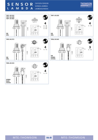 S E N S O R                            OXYGEN SENSOR
                                        SONDA LAMBDA
 L A M B D A                            LAMBDASONDEN



7891.40.032                                                  7891.45.030
7891.40.040
7891.40.082

                                                                                              BB                  PC
                                    B B P C
                                                    4                                                                      4
                                                    L = 32                                                                 L = 30
                                                    L = 40




                                                                               L (cm)
                       L (cm)
                                                    L = 82



GM                                                           GM                           B           B       P        C
                                B   B   P       C
OPEL                                                         OPEL


7892.40.072                                                  7896.30.040
                                B           C                                                 P                        B
                                B           P                                                 B




                                                     4                                                                     3
                                                    L = 72                                                                 L = 40
                  L (cm)




                                                                                 L (cm)
                                B   B   P
                                                             GM                                   B                P
                                                C                                                         B
GM                                                           HONDA
OPEL                                                         TOYOTA


7896.40.033
                                P               B
                                B               C



                                                    4
                                                    L = 33
              L (cm)




HONDA                           B   B   P       C
ISUZU
TOYOTA




         MTE-THOMSON                                     86-B              MTE-THOMSON
 