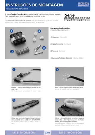 INSTRUÇÕES DE MONTAGEM
 ASSEMBLY INSTRUCTIONS

A linha Série Premium trás o diferencial na montagem mais segura,
fácil e rápida sem a necessidade de emendar o fio.                                                Série
The Premium Lambda Sensors is differentiated by a much safer,
easier and faster assembly where there is no seam.


                                                                          Componentes Incluídos:
                                                                          Included Components:
      1                                                4

                                                                          1) Conector Connector



                                                                          2) Guia Vermelha Red Guide

                                                               3
       2                                                                  3) Terminal Terminal



                                                                          4) Bucha de Vedação (Gomita) Closing Rubber




           1                                                                       2




       Eliminar o Sensor Lambda antigo cortando os fios                         Retirar a proteção plástica em cada fio do chicote.
       rente a ele.                                                             Remove the isolation from each of the wires.
       Cut the used sensor wires close to the sensor’s body.




           3                                                                       4




       Utilizar uma ferramenta manual de compressão com                         Colocar o Terminal (incluído) conforme a figura na
       catraca e bitola de 0,5 a 1,0 mm2 - 22 a 18 AWG.                         bitola 0,5 a 1,0 mm 2 (parte superior aberta do
       Use a contact crimper (18 to 22 AWG – 0.5 to 1.0                         terminal, direcionada para a cavidade).
       mm2).                                                                    Insert the terminal in the tool, placing the superior
                                                                                open part of the terminal in the tool’s cavity.




          MTE-THOMSON                                              92-B                 MTE-THOMSON
 