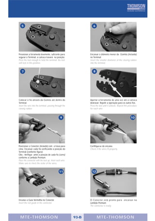 5                                                                6




Pressionar a ferramenta levemente, suficiente para               Encaixar o diâmetro menor da Gomita (incluída)
segurar o Terminal, a catraca travará na posição.                no Terminal.
Press the tool enough to hold the terminal; the tool             Insert the smaller diameter of the closing rubber
will lock in this position.                                      into the terminal.


   7                                                                8




Colocar o fio através da Gomita até dentro do                    Apertar a ferramenta de uma vez até a catraca
Terminal.                                                        destravar. Repetir a operação para os outros fios.
Insert the wire into the terminal, passing through the           Press the tool until it unlocks. Repeat this procedure
closing rubber.                                                  for each wire.


                                                 9                                                             10




Posicionar o Conector (incluído) com a trava para                Certifique-se do encaixe.
cima. Encaixar cada fio verificando a posição do                 Check if the wires fit properly.
Terminal (conforme figura).
Obs.: Verifique antes a posição de cada fio (cores)
conforme a Lambda Premium.
Place the connector with the lock up. Insert each wire.
Make sure to check the order of the wires.


                                               11                  12




Encaixe a Guia Vermelha no Conector.                             O Conector está pronto para encaixar na
Insert the red guide in the connector.                           Lambda Premium.
                                                                 The connector is ready.




 MTE-THOMSON                                              93-B          MTE-THOMSON
 