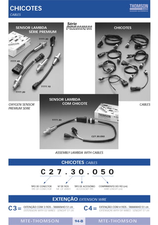 CHICOTES
CABLES

                                             Série
   SENSOR LAMBDA                                                                   CHICOTES
        SÉRIE PREMIUM
                     7777.30




7777.40




                       7777.10

   7777.20


                               SENSOR LAMBDA
OXYGEN SENSOR                       COM CHICOTE                                                      CABLES
PREMIUM SERIE


                                  7777.30




                                                                 C27.30.050




                                    ASSEMBLY LAMBDA WITH CABLES


                                            CHICOTES        CABLES

                       C 2 7 . 3 0 . 0 5 0
               TIPO DE CONECTOR      Nº DE FIOS    TIPO DE ACESSÓRIO   COMPRIMENTO DO FIO (cm)
               TIPE OF CONECTOR     NR. OF WIRES     ACCESSORY TIPE       WIRE LENGHT (cm)



                                  EXTENÇÃO            EXTENSION WIRE

C3=       EXTENÇÃO COM 3 FIOS - TAMANHO 51 cm
          EXTENSION WITH 03 WIRES - LENGHT 51 cm          C4=          EXTENÇÃO COM 4 FIOS - TAMANHO 51 cm
                                                                       EXTENSION WITH 04 WIRES - LENGHT 51 cm



          MTE-THOMSON                              94-B                MTE-THOMSON
 