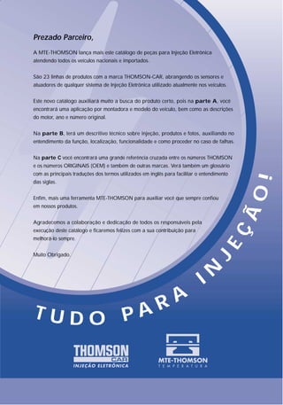 Prezado Parceiro,
A MTE-THOMSON lança mais este catálogo de peças para Injeção Eletrônica
atendendo todos os veículos nacionais e importados.


São 23 linhas de produtos com a marca THOMSON-CAR, abrangendo os sensores e
atuadores de qualquer sistema de Injeção Eletrônica utilizado atualmente nos veículos.


Este novo catálogo auxiliará muito a busca do produto certo, pois na parte A, você
encontrará uma aplicação por montadora e modelo do veículo, bem como as descrições
do motor, ano e número original.


Na parte B, terá um descritivo técnico sobre injeção, produtos e fotos, auxiliando no
entendimento da função, localização, funcionalidade e como proceder no caso de falhas.


Na parte C você encontrará uma grande referência cruzada entre os números THOMSON
e os números ORIGINAIS (OEM) e também de outras marcas. Verá também um glossário
com as principais traduções dos termos utilizados em inglês para facilitar o entendimento




                                                                                             !
das siglas.




                                                                                            ÃO
Enfim, mais uma ferramenta MTE-THOMSON para auxiliar você que sempre confiou
em nossos produtos.


Agradecemos a colaboração e dedicação de todos os responsáveis pela
execução deste catálogo e ficaremos felizes com a sua contribuição para
melhorá-lo sempre.
                                                                                     EÇ
Muito Obrigado.
                                                                                 J


                                                                             I N
                                                         R A
T U D O PA
 