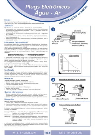 Plugs Eletrônicos




                                                                                                                                       S
                                                                                                                                   A
                                                                                                                                 IC
                                               Água - Ar                                                                S
                                                                                                                            T   É CN

                                                                                                                 Ç   ÕE
Função                                                                                                       A
                                                                                                          RM
                                                                                                   INFO
São "termômetros" que transformam temperatura em
sinais elétricos para serem interpretados pelos módulos de eletrônica embarcada.

Aplicação
São utilizados nos sistemas de eletrônica embarcada nas seguintes medições:
• Temperatura do motor: Nos sistemas de injeção/ignição eletrônica, mede a temperatura
  do líquido arrefecedor nos motores refrigerados a água e a temperatura do óleo nos           1
  motores refrigerados a ar.
• Temperatura do ar: Nos sistemas de injeção/ignição eletrônica, mede a temperatura
  do ar admitido.
• Temperatura ambiente, interior e exterior: Nos sistemas de climatização eletrônicos,
  mede a temperatura do ar.
• Temperatura da bateria: Nos sistemas integrados de controle do alternador, mede a
  temperatura da bateria.

Princípio de Funcionamento
Os sensores de temperatura utilizados nos sistemas automotivos são basicamente,
termistores (resistores do tipo NTC). Estes sensores são constituídos de uma cápsula ou
suporte, onde é montado o elemento NTC (1).
Como mostra a figura (2), a principal característica do termistor (NTC, do inglês: Negative
Temperature Coefficient ou coeficiente negativo de temperatura) é a de apresentar uma
variação acentuada da sua resistência elétrica com relação à temperatura à qual está
submetido.
       aumento de temperatura
       diminuição de temperatura
                                                     diminuição da resistênciar
                                                     aumento da resistênciar                   2
A montagem do sensor depende da aplicação à qual se destina. Naqueles utilizados na
medição da temperatura do motor (3), o elemento NTC fica alojado dentro de uma
cápsula de proteção, que o isola do líquido de arrefecimento.
Nos sensores destinados à medição da temperatura do ar (ar admitido, ar exterior interior),
o elemento NTC fica exposto à corrente de ar (4).
Nota: O sensor de temperatura do ar admitido (ACT) pode estar associado ao sensor de
pressão de coletor (MAP) formando um sensor combinado, em alguns casos, identificado
com a sigla MAT.

Localização
Sensor de temperatura do motor: na válvula termostática, no bloco do motor ou na base
do coletor de admissão, quando por esta circula líquido arrefecedor (motores a álcool).
Sensor de temperatura do ar admitido: no coletor de admissão (sistemas multiponto) ou
na tampa do corpo da borboleta (sistemas monoponto).

Utilização
Sensor de temperatura do motor - Utilizado para:                                               3
• Ajuste do teor da mistura: enriquecimento com motor frio.
• Ajuste do avanço: atraso com motor quente para evitar detonação.
• Controle do ventilador do radiador.

Sensor de temperatura do ar admitido - Utilizado para:
• Ajuste do ponto de ignição
• Calculo da massa de ar admitida em sistemas "velocidade/densidade".

Quando não funciona
• Sensor de temperatura do motor: Aumento de consumo; hesitação; motor sem resposta.
  (Em sistemas de injeção mais antigos pode produzir o afogamento do motor).
• Sensor de temperatura do ar: Detonação; marcha lenta irregular, aquecimento excessivo.

Diagnóstico
Para estes sensores há três tipos de falha:
1. O sensor envia a informação errada, dentro da faixa de trabalho.
2. O sensor envia a informação errada fora da faixa de trabalho (sensor em curto ou aberto).
3. A informação é errada (curto ou aberto) para certas temperaturas (falha intermitente).      4
Em todos os casos, o diagnóstico pode ser realizado utilizando o equipamento de teste
("scanner") ou voltímetro.

Para o caso 1: Utilizar o modo "visualização de parâmetros de funcionamento" e
               comparar com a temperatura real do motor ou do ar admitido.
Para o caso 2: Utilizar o modo "ler falhas armazenadas".
Para o caso 3: Com o sensor conectado e utilizando o voltímetro, verificar a presença
               de eventuais descontinuidades (saltos de tensão) na medição do sinal
               do sensor, enquanto o motor aquece desde temperatura ambiente até a
               normal de trabalho.

A verificação do sensor (curto ou aberto) é realizada com ohmímetro. Para a verificação
da calibração, além do ohmímetro, é indispensável dispor da curva característica ou da
tabela de calibração fornecidas pelo fabricante.




                 MTE-THOMSON                                                         102-B         MTE-THOMSON
 