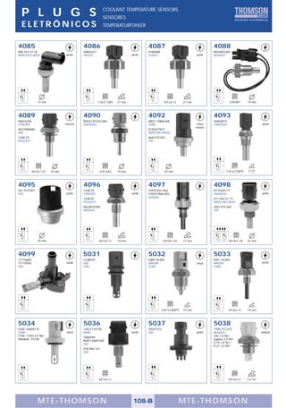 P L U G S                                          COOLANT TEMPERATURE SENSORS
                                                     SENSORES
  ELETRÔNICOS                                        TEMPERATURFÜHLER



4085                                   4086                                    4087                                     4088
000.542.51.18                          30862221                                9186008                                  8933002383
MERCEDES-BENZ                 preto    VOLVO                           preto   VOLVO                           preto    RENAULT




              15 mm                               1/8-27 NPT   21 mm                      M12x1,5      21 mm                       3/8-NPT    19 mm



4089                                   4090                                    4092                                     4093
96033248                               89422-87702-000                         XM21-10884-BA                            56004815
CITROËN                       marron   DAIHATSU                                FORD                            cinza    CHRYSLER                        preto
                                                                                                               escuro
9621000680                                                                     0135427817
FIAT                                                                           MERCEDES-BENZ
1338.10                                                                        06A.919.501
PEUGEOT                                                                        VW




           M14x1,25   19 mm                        3/8 GAS     19 mm                      20 mm                                 1/8"x27NPTF   1/2"



4095                                   4096                                    4097                                     4098
251.919.501                            1338.75                                 37870-PLC-004                            0115425117
VW                            preto    CITROËN                         verde   37870-PNA-003                            DAEWOO                         preto
                                       1338.91                                 HONDA                                    011.542.51.17
                                       PEUGEOT                                                                          MERCEDES-BENZ
                                       9623870180                                                                       2DO.919.369
                                       RENAULT                                                                          VW




              20 mm                                M12x1,5     19 mm                      M10x1,25     17 mm                       M14x1,25   22 mm



4099                                   5031                                    5032                                     5033
71716685                               1238079                                 FSB9-18-845                              FS01-18-845
71719393                      verde    GM                                      MAZDA                           cinza    MAZDA                          preto
FIAT                                   OPEL                                    FORD                                     FORD




                                                                                         3/8"x18NPTF   19 mm                       M10x1,5    19 mm



5034                                   5036                                    5037                                     5038
F3DZ-12A697-A                          13621718736                             25037313                                 7700.737.572
FORD                          cinza    BMW                             preto   GM                              preto    RENAULT                        natural
F150 - F350 4.9 98/                    7686599                                                                          Clio 1.6 96/
Windstar 97/00                         90SF12A697AA                                                                     Laguna 2.0 94/
                                       FIAT                                                                             R 19 1.8 92/
                                                                                                                        R 21 2.0 90/
                                       078.906.161
                                       VW




                                                   M12x1,5                                                                         M14x1,5    13/16"




              MTE-THOMSON                                               108-B                        MTE-THOMSON
 